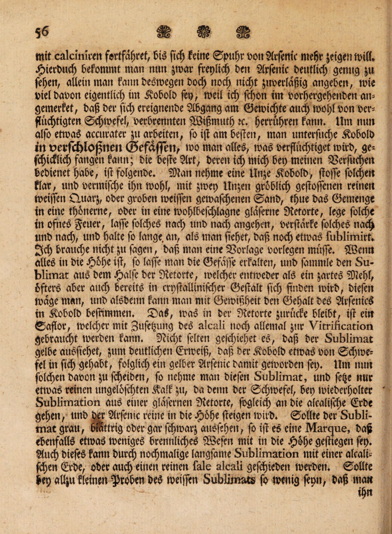 mit calcinicen fertfagret, PiS ftcg ferne ©pugr rott Slrfentc ntegr leige» Will» SpicrPud) Pefommt man nun jwar fcepitcg Pen Sirfentc Peufltd) genug ju feiert, aUetn man fann PeSwegett Pocg nocg nid)t jtmerlagig attgePen, wie Diel Paoon eigentlich im iioPolo fep, weil idj fegon trn PorgergegettPert an- gemerfet, Pag Per ftd) eretgnenPe SIPgang am ©ewiegte aueg wogt oon oer* guegtigten ©cgwefef, oerPremtteit SBigmutg :c. gerrttgren fann» Um mm ölfo etwas acateater ju arPeiteu, fo ig am gegen, man unterfuege ÄoPolP in derfcf>lo£nett ©efdffen, wo man alle!?, was oerguegtiget wirg, ge* fdgdltcg fangen faitit; Pie Peffe Siet, Peccit teg tittd) Pep meinen Sßerfucgeit PePienet gäbe, ig folgenPe. SÖtan ttcgme eine Unje jvoPolP, goffe foldjett flar, unP oermifege ign wogl, mit |wep linken groPlicg gezogenen reinen weiffen Cluarj, oPer groPen weiffen gemäkenen ©attP, tgue Pas ©emenge in eine tgPnerne, oPer in eine wogfgefdplagne glaferne Stetorte, lege folcge in ofneS fetter, läge fofcgeS naep unP itad) angegen, retgdrfe folcgeS ttaeg unP naeg, unP palte fo fange, an, als man fiepet, Pag nod) etwas fublimird ^d) Ptaudje niegt ju fagen, Pag man eine SSorlage porlegen muffe. SfBenn adeö in Pie .£>6ge ifi, fo läge man Pie ©efdffe erfalten, unP fanimle Pen Su¬ blimat aus Pem #alfe Per Stetorfe, weieger entweger als ein jarteS SOtegl, öfters aPer aud) bereits in crpgalliniftper ©egalt gd; gaben wttP, Piefen wage man, unP alSPeiin fann man mit ©emtgpeit Pen ©epalt PeS SlrfetucS in £oPotP Pefrimmen. 53aS, was in Per Stetorte juruefe PleiPt, ig ein ©agor, welcger mit Sufepung PeS alcali nod) allemal jur Vitrification gePraucpt werben fann. Stiegt feiten gefdgeget eS, Pag Per Sublimat gelPe attSftegef, |unt deutlichen (frweig, Pag Per dtoPolP etwas oott ©cgwe* fei in ftcg gegaPt, folgltcp ein selber Sirfentc Parnit geworben fet). 11m nun folcgen Paoon |u fcgeiPen, fo ttegme man Piefen Sublimat, unP fetje nur etwas reinen ungelofcgten Ä'aff jtt, Pa Penn Per ©cgwefel, Pep miePerpolter Sublimation aus einer glafernen Stetorte, fogleicg an Pie afealifepe €rPe gegen, unP Per Slrfenic reine in Pte #6ge geigen mirP. ©ollte Per Subli¬ mat grau , blättrig ober gar fäjwarj auSfepeit, fo ig eS eine Marque, Pag ePenfallS etwas weniges PrennltcgeS SBefen mit in Pte #6ge gegtegen fep. Slucg PtefeS fann Pureg nochmalige laitgfame Sublimation mit einer alcalt-- fegen (frpe, ©Per aueg einen reinen fale alcali gegliedert werPen. ©ollte Pep allju fleinett groben PeS weiffen Sublimats fo wenig feptt, Pag matt tpn