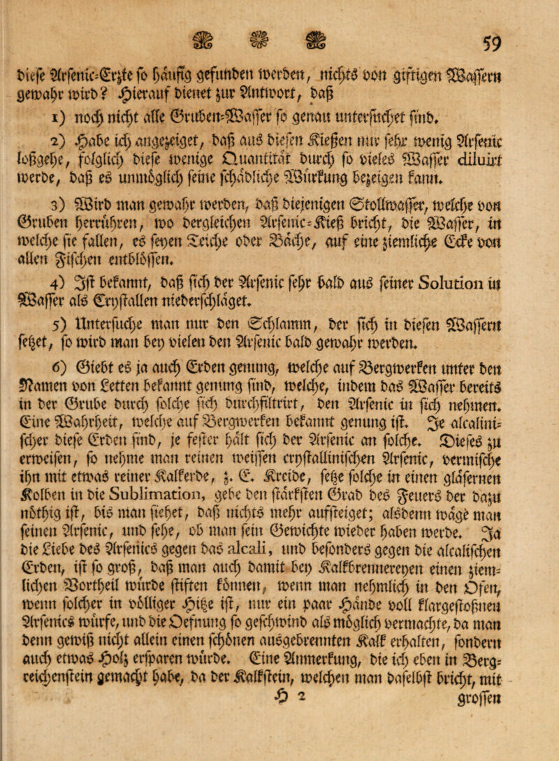 biefe Stofemc^te fo ßdtijtg gefitnbett werben, nid>tS son giftigen ISaffern gemäße wirb? hierauf Dienet $ur Antwort, t>a^ 1) ttoeß md)t affe ©rubemSBajfet fo genau unterließet ftrtb. 2) spabe Id) auge&etget, baß aus biefen ließen tun- feßr wenig 9(tfemc loßgeße, fofglkß biefe wenige Cluantitat bureß fe sieieS SÖaffee diluirt werbe, baß es umttbgüd) feine |cßdb[rd)e üöürfung bezeigen famt. 3) SBtrb man gemäße werben, baß btejemgett ©todwajfer, wefeße oon ©ntbeit ßertußrert, wo bergiekßeu 2irfeitic--dbieß 6riefst, bie Söaffer, in wekße fie faden, es fei)eit Xetcße ober S3dtße, auf eine fern ließe Gebe 0011 adert $ifd>en entblößen. 4) 3|t befannf, baß ließ ber Sfrfenic feßt halb aitS feiner Solution tu SBaffer als ©rpfiadett nteberfeßlaget. 5) tlnterfud>e man ttttr ben ©tßfamtn, ber fteß in biefen Sföaffertt fetjet, fo wirb man bet; oielen ben SUfeutc baib gemaßr werben. 6) ©iebt eS ja auvß ©rbeit gettung, welcße auf Söergmetfeu tmfer bett üftamen oon Setten befamtt gemtng ftitb, meieße, iubem baS Söafier bereift in ber ©rube bttreß folcßc fid) buveßßltrirt, ben Sfrfentc in fuß neßmen. (Eine ÜÖaßrßeit, welcße auf Söergwerfert befatttrt genuitg i(f. 3e alcalirti* fd)er biefe Gaben ftnb, je fejter ßdlt fid) ber Sfrfenic an fotdje. £)iefeS ju ermeifett, fo neßnte man reinen weißen crp|Minifd)en Sfrfenic, bernttfeße ißn mit etwas reiner <Ralferbe, f Cf. treibe, feße folcße in einen gldfernen Kolben itt bie Sublimation, gebe ben frdtfften ©rab bes $euerS ber baßi nbtßtgtf, biö man ließet, baß nichts nteßr auffterget; alSbetttt wage man feinen Sfrfenic, mtb feße, ob man fein ©ewteßte wieber ßaben werbe. 3a bie Siebe beS Sfrfetitcö gegen bao alcaii, unb befonberS gegen bie alcaltfcßett ©rbett, iß fogroß, baß man aud) bannt bet) dfaifbremterepett einen jietw dd)eit tBortßeil würbe ßtften fotmeit, wenn man neßmlkß in ben Ofeit, wenn folcßer in obdiger fuße iß, nur ein paar Jpdnbe bod flargeßoßrteu Sfrfetrtcs würfe, mtb bie Defnung fo gefeßminb alb ntbgücß bermaeßte, ba man beim gewiß ittd;t adeiit einen feßbnen auSgcbremttcn üaff erßalfen, fonbent «tteß etwas f)ol$ erfparen würbe. Gurte Sfnmerfung, bte td) ebert itt 23erg= teießenftein gematßt ßabe, ba ber ü'aifßcttt, welcßett man bafeibß brießt, mit ' £ 2 grojfen