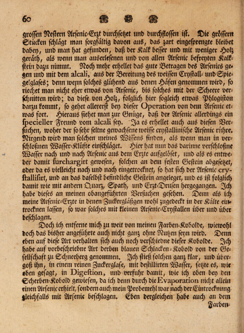 <ZJ\S gtoffen Seffern $frjenio€r&t burchfe|et unb burchfoffeit ifl. £>ie grüffern ©tücfen fcf>fdgt matt forgfdlttg baoon aub, bab $art cttigefprcngte bietbet babep, unb man fjat gefunben, baf ber Äalf beffer unt> mit metüger bpolj gerdtfj, alb rnentt man auberlefenen unb »ott alten Slrfetttc befreptett Half-- f ein baju nimmt. 9iodj meljr ereilet bas gute betragen beb Slrfetttcb ge* gen unb mit bem alcali, aub ber Bereitung beb meinen ©rpflafl* nnb @pie= gelglafeb; bettn me|ttt fo(d)eb gltthenb aub beiten ^>dfen genommen mich, fo rietet man rticf)t ef)er etrnab von 5lrfenic, btb fofd)eb mit bet ©dteere »er* fchnittenmirb; ba biefe von bpofj, folglich hier fogleid) etmab ^logifton barju fommt, fo gehet allerer)! bet) biefet Operation von bem Slrfenic et-- rnab fort. j£>ieraub fielet man jur ©nüge, baf bet Slrfetüc allerbingb ein fpecieller $remtb »out alcali fep. 3a eb erteilet aud) aub biefen 33et-- fitd)en, moljer bet fo fef)t feitne gemachfene metjfe crpfialltnifche Slrfentc rühre. Sftirgettb mirb man foidjen meinem Sfötjfenb ftttbcn, alb menn matt in »et* fdttofneit ?83affer=Älüfte etnfcf)ldget. #ier Fsat mm bab bacitme oerfdsloh tte SBaffer ttad) unb ttad) Slrfettic aub bem (frjte aufgelofet, unb alb eb entme* bet bamit furchargirt getoefett, folgen an bem fejlett ©efletn abgefe^et, ober ba eb »ielleicht nad) unb ttad) eingetrcdnet, fo hat ftd) bet $(rfentc cry- ftallifirt, unb an bab bafelbf! befiüblid)e ©eftein attgeleget, uttb eb ift folglich bamit mie mit anbertt Quar^, <Spatb, uttb ©rjt=®rufen hergegangen, 3d) habe biefeb an meinen obangeführtett SSerfuchen gefehlt. S5eun alb id) meine Slrfentc^rjte itt benen 3udergldhgen tool>l yigebecft ttt bet ^dlfe eist* trodttett faffen, fo toat folc^eb mit Keinen Sltfenic-^rpfallen über unb übet beklagen. ©och id) entferne mich ju meit vott meinen $arbem$obolbe, miemofjl bodj bab bisher angeführte aud) tticftt gan$ ohne 9?u|en fepn mirb. ©enn eben auf biefe 2lrt »erhalten ftd) aud) nod) »erfd)tebne biefer .f obolbe. 3d) habe auf »orbefd)tiebne 9lrt berbett blauen @d)laden = Äobolb »ott ber @e* fellfcjhaft jtt 0dmeeberg genommen. 3d) flieh fo!d)en gan| Har, unb übers goh ihn, in einem reinen «jucferglafe, mit bejlilltrten Söajfer, fepte eb, mir oben gefagt, in Digeftion, unb »erfuhr bamit, tote icf) oben bep ben ®cherben^obolb gemtefen, ba ich benn burd) bie Evaporation nicht allein einen Slrfenic erhielt, fonbern auch mein gjrobemehl mar nach ber €'itttrocfnttng- SleibhfaUb mit 2tr ferne beklagen, €bett bergleichett habe auch 011 bem färben*