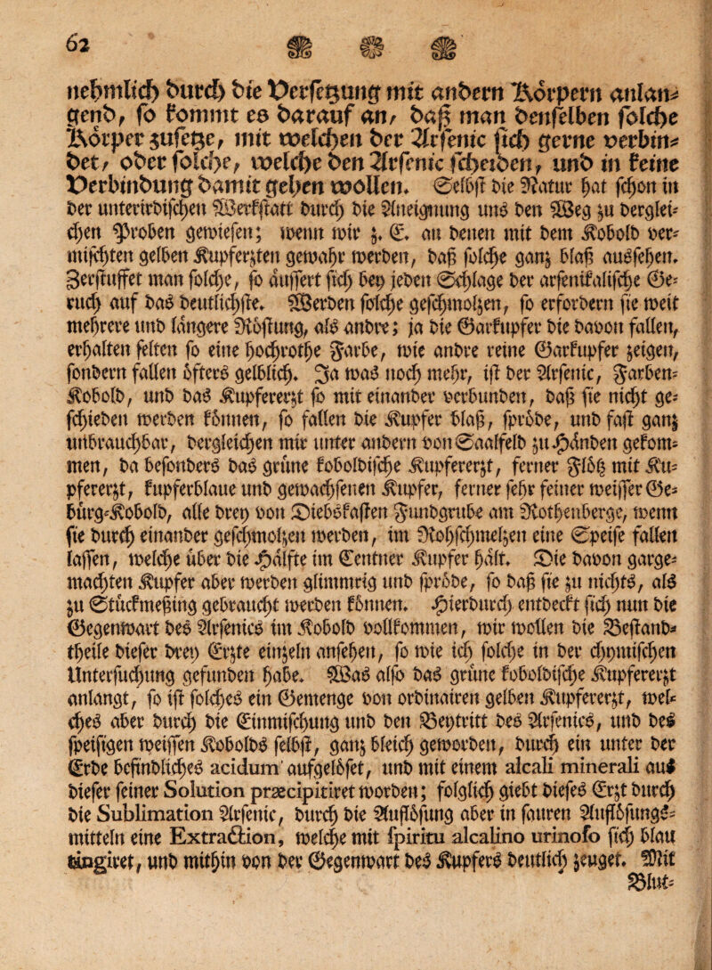 nebmltd) burd> bte t>erfe$uog mit anbem Körpern mlatu genb, fo fommt e& barauf <Mir ba^ man bmfelben folcfre Botper jufe^e, mit welchen bet 2lc ferne ftcf> gerne vevbitt* bet/ ober folcbe, welche ben ^tfenic fcf)etbenf unb in feine Derbinbung barmt geben wollen. 0efPß Pie 9?atur ßat feßon in feer untertrPifcßeu ?®erfjiatt Purcß Pie 2liieigmtttg uns Pen ?Seg ui Perglei-- cl>eit ipro&en getoiefen; toenn rote j. €, au Peuett mit t>em .^oPolP oet* mifeßten gelPen Äupferjten gemaßt toerPen, Paß folcße ganj Plaß auefeßett. Seeftuffet man foüße, fo äußert fuß Pep jePett 0eßlage Per arfeniMfcße ®t-- ntd) auf Pao Peutltcßße. SBerPen folgte gefeßmoßen, fo erfotPern ft« weit mehrere unP längere Stßßung, alo anPre; ja Pie ©arfupfer Pie Paoott fallen, erhalten feiten fo eine ßocßrotße garPe, tote anPre reine ©arfupfer jeigett, fottPern fallen offen? gelPlicß. 3a maS ttoef) meßr, tft Per Slrfemc, $atPen* ÄofotP, unP Pa# Äupfereeß fo miteinanPer oerPunPen, Paß fte nteßt ge* jeßiePett toerPen fPtttien, fo fallen Pie Tupfer Plaß, fproPe, uttP faß ganj uttPraucßPar, Pergletdjen mir unter attPern oon0aalfelp ;u jjpdnPett gefönt* men, Pa PefonPer# Pao grüne foPolPifcße ^ttpfererjf, ferner gföß mit &'u= pfererjt, fupferPlaue unP gematßfenen j?ttpfer, ferner feßr feiner meifi*er©e= Pürg*i?oPolP, alle Prep oon SMePofaßen gunpgrupe am SvotßenPerge, toentt fie Purcß etnanPer gefeßmoße» toerPen, im 3toßfd;meljen eine 0petfe fallen laßen, toeleße üPer Pie Hälfte im ©entner Tupfer ßalt, £>ie Paoon garge* maeßten Tupfer aPer toerPen gltmmrig unP fprPPe, fo Paß fte pt ntcßf#, al# ju 0tücfmeßütg gePrattd)t toerPen fönnen. JpierPucd) entPecft fteß nun Pie ©egentoart Pee Slrfenic# im ÄoPolP oollfommen, mir motten Pie SSeßanP* tßeile Piefer Prep ©r$te eittjeln anfeßett, fo mie tcß fottße in Per djpmtfd)en Unterfueßung gefunPen ßaPe. 3ßa# alfo Pa# grüne foPolPifcße .d’upfererjt anlangt, fo iß folcße# ein ©emenge oon orPinairen gelPen Tupfererß, mel* eße# aPer Purd) Pie ©inmifeßung ttnP Pen S3eptritt Oe# Slrfenic#, uttP Oes fpeiftgen toeißrn ^oPolO# felOß, gattjPleicßgemorPen, Purcß ein unter Per ©rOe PcßnOlicße# acidumaufgelßfet, unP mit einem aicali minerali au# Piefer feiner Solution prsecipitiretmorOen; folglidj giePt Ptefe# ©rjt Oitrcß Pie Sublimation Slrfentc, Purcß Pie SÄußßfung aPer in fauren 2lußifung#= mittein eine Extra&ion, melcße mit fpiritu alcalino urinofo fteß Platt tingiret, unP mitßin oon Per ©egenmart Peö tapfere Peutlicß jeuget. !ßlit föM-