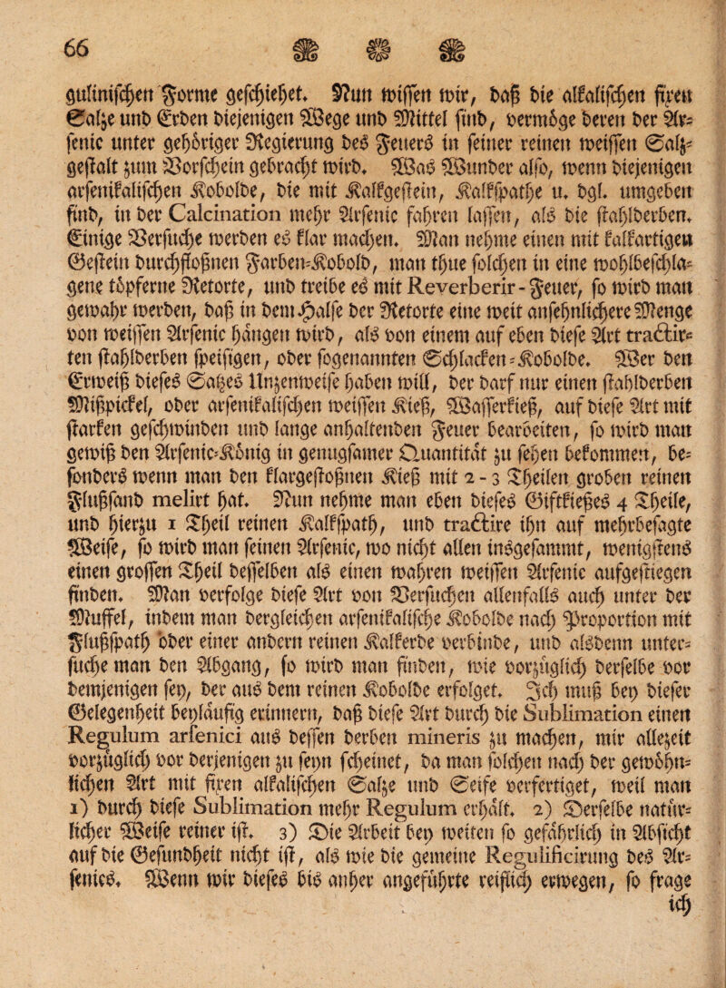 gulinifcfjen $orme gefcfjieljef. S?u» totffett mir, bajj bie affaltfdjeu ftrett 0a!,e unb €rben diejenigen SBege tmt> Büttel ft'ttb, oermbge bereit der 2tr= fenic unter gefjüriger Regierung beb generb in feiner reinen toeiffett @al$* gejfalt $um äßorfcfseüt gebracht toirb. SBab SBunber alfo, trenn diejenigen arfemfalifcfjen Kobolbe, bie mit ^alfgefleüt, ^nlffpotlje u. bg(. umgeben find, in ber Calcination mehr Sirfenic fahren laffett, alb bie ftajjiberbem €inige $Berfud)e toerben eb flat machen. Sftan neunte einen mit faffartige» ©effeitt burc^flopnen garben-'jlobolb, matt tljue foldjett in eitte toofjlbefcülo* gerne tbpferite Sietorte, uttb treibe eb mit Reverberir-getter, fo toirb matt getraitr merbett, bajj tu bcmbpalfe ber Sietorte eine toeit attfejjnlidjere Stenge oon meiffen Slrfentc Ijangen toirb, alb oon einem auf eben biefe 2trt tradlir« teit jia^iberben fpeiftgen, ober fogenattnten ©cftfacfen=^obo(be. SBer ben ©rtoeijj biefeb @a|eb ltnjenmeife fjabett rotü, ber barf nur einen fiablberben Sttijjpid'el, ober arfenifalifdjen toeijfen jdejj, Söafferfiejj, auf biefe Strt mit ftarfen gefcfstotnben unb lange anfjaitenben ^cuer bearbeiten, fo toirb man gemijj ben Slrfenic^bnig in gemtgfamer Quantität 511 feljett bekommen, U- fonberb toetttt man ben flargejfojjttett j?iejj mit 2-3 £jjei(ett groben reinen glujjfattb melirt (jat. 9hm nefjnte man eben btefeb ©ifdiejjeb 4 £fjdfe, unb fjierju 1 XEjeü reinen iMffpatl), uttb tra&ire if)tt auf ntebrbejagte Söeife, fo toirb matt feinen 2(rfenie, too nicftt allen inbgefamntt, menigffend einen grojfen Sfjetl defjelbett alb einen magren toeiifett Slrfenic aufgeftiegen ftttben. fDian oerfolge biefe 9(rt oon SDerfttc^en allenfalls and) unter ber ?9tuffel, inbem man bergfetdten arfettifaftfcfje Äobolbe nacl) Proportion mit glujjfpatfj ober einer anbern reinen ^alferbe oerbittbe, uttb albbenn unter* fudjentan ben Slbgang, fo toirb matt finden, tote oorjttglid) berfelbe oor bemjenigen fep, ber aub bent reinen üobolbe erfolget. 3 dt tnujj Bet) btefer Gelegenheit beplauftg erinnern, bajj biefe 9tvt bttrcf) bie Sublimation einen Regulum arfenici aub beffen berbcn mineris jtt machen, mir allezeit oorjugltd) oor berjenigett ju fepn fdteittet, ba man foldtett und) ber getobfjtt* liehen Slrt mit ftpen alfalifeften 0alje ttttb @etfe oerfertiget, metl man 1) bur<h biefe Sublimation mefjr Regulum erhalt. 2) ©etfelbe natur= licket 'SBeife reiner tji 3) Qie Slrbett bep toeitett fo gefährlich in 9lbftd)t auf bie ©efunbfjeit nicht ijf, alb tote bie gemeine Regulificirung beb 9lr= fenteb, fßSenn mir biefe*) btb anj)er angeführte reiflich ertoegen, fo frage id;
