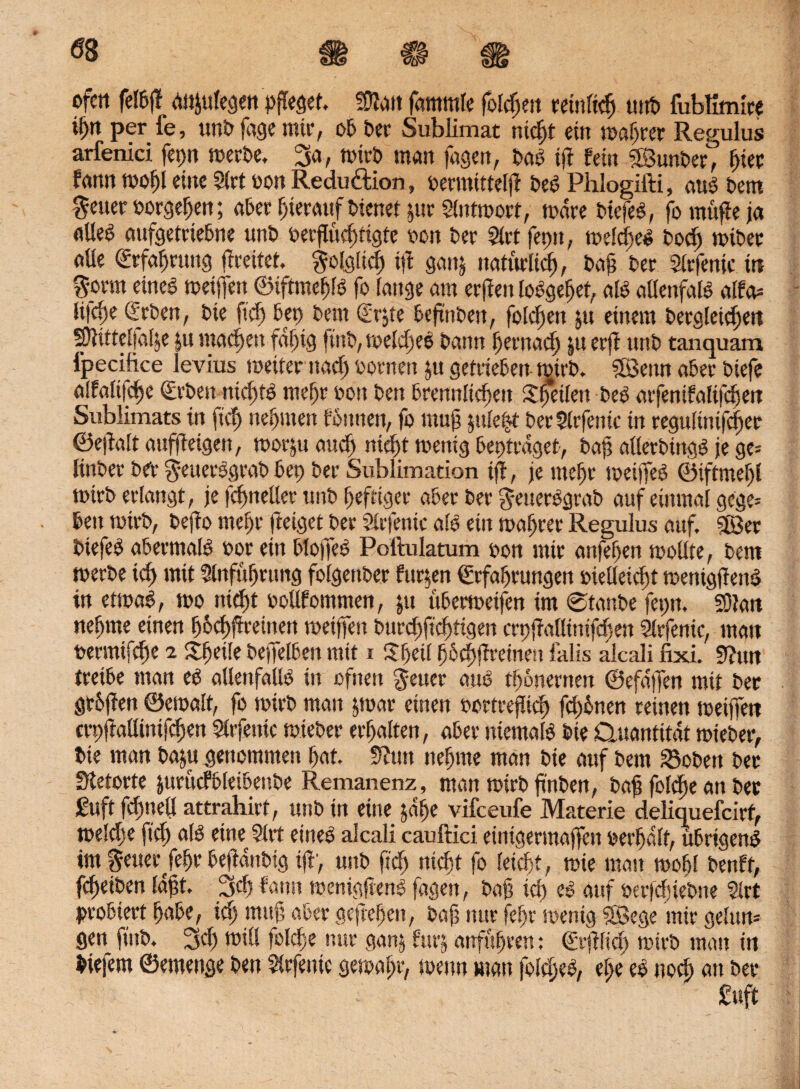 ofctt felPjf eWjttfegen pfleget füfatt fammle folgen ranlieg utrt» fubUmire ign per fe, unP fage mir, oP Per Sublimat niegt ein wagrer Regulus arfenici fep teerte, 3a, Wirt man fagen, Pag tji fein SSunPerJ* gier fann wogl eine 2lrt oon Reduftion, oermitteljl Peg Phlogifti, aug Pem getter »orgegen; aPer gieratif Pienet jur Slntwort, wäre Piefeg, fo müfie ja «lieg aufgetriePne unP oerguegtigte een Per Siet fetm, welcgel Poeg wiPer aüe <£rfagmng (tratet. ftolglitg ift ganj naturlieg, Pag Per Slrfenic in $omt eineg weijfen ©iftmegfg fo fange am erjiett loggeget, afg alfenfafg alfa» fi|cge SrPen, Pie fteg Pep Pem <$rjte PeftnPen, folegen jtt einem Pergleicgen SJUtteffafje |u maegett fdgtg fittP, roefegeg Pann gernaeg ju erff nnP tanquam fpecifice levius weiter naeg pornen ju getrieben wirP. SBenn aPer Piefe alfaltfcge <£rten niegtg megr toon Pen Prennficgen £g*eilett Peg arfenifaftfegen Sublimats in fieg negmett fonnen, fo mug jule$t PerSlrfente in regulinifeger ©ejtalt aufjtetgen, worjtt ancg niegt wenig Peptrdget, Pag allerttngg je ge» finPer Per ^euerggraP Pep Per Sublimation ift, je megr weijfeg ©iftmegl Wirt erlangt, je j'egnellcr unP geftiger aPer Per geuerggraP auf einmal gege» Pen wirt, Pefto megr (leiget Per Slrfenic alg ein wagrer Regulus auf. 5föer Piefeg aPermalg oor ein Plo)Teg Poftulatum Pott mir anfegen wollte, Pem werte teg mit Slnfügruttg folgettPer finden ©rfagrungen pielleicgt wenigjteng in etwag, wo niegt pollfommen, $u tiPerweifen im 0tanPe fepn, SOlatt negme einen gPegfireinen weijfen Puregjtcgiigen crpjtallürifcgert Slrfenic, man permifege 2 ltgeile PeffelPen mit i Ügeil gPegftreinen falls alcali fixi. 9?un treiPe man eg allenfallg in ofnen $euer aug tgonernen ©efdjfen mit Per gtPjlett ©etoalt, fo Wirt man jwar einen oortrejlieg fcgPnen reinen weijfen crpfJaüintfcgen Slrfettic wiePer ergalten, aPer niemalg Pie Quantität wiePer, Pie man Paju genommen gat. 9?un negme man Pie auf Pem 23oPen Per Stetorte jurücfPleiPenPe Remanenz, man wirt ftnPen, Pag folgte an Per £uft fcgnell attrahirt, unP in eine jage vifeeufe Materie deliquefcirt, welege fieg alg eine 5lrt eitteg alcali cauftici einigertnaffen pergdlf, üPrigeng im geuerfegr PefldnPtg tjV, unP fieg niegt fo leiegt, wie man wogl Penft, fegeiPen lagt. 3cg fann wenigjieng fagett, Pag teg eg auf oerfegiePne 2lrt probiert gaPe, teg mujt aPer geflegelt, Pag nur fegr wenig SBege mir gelun» ßen fing. 3eg will fotdje nur ganj furj unfugren; ©rjtlieg wirt mau in Piefem ©emenge Pen Sirfenic gewagt*, wenn man folegeg, ege eg notf) au Per £uft