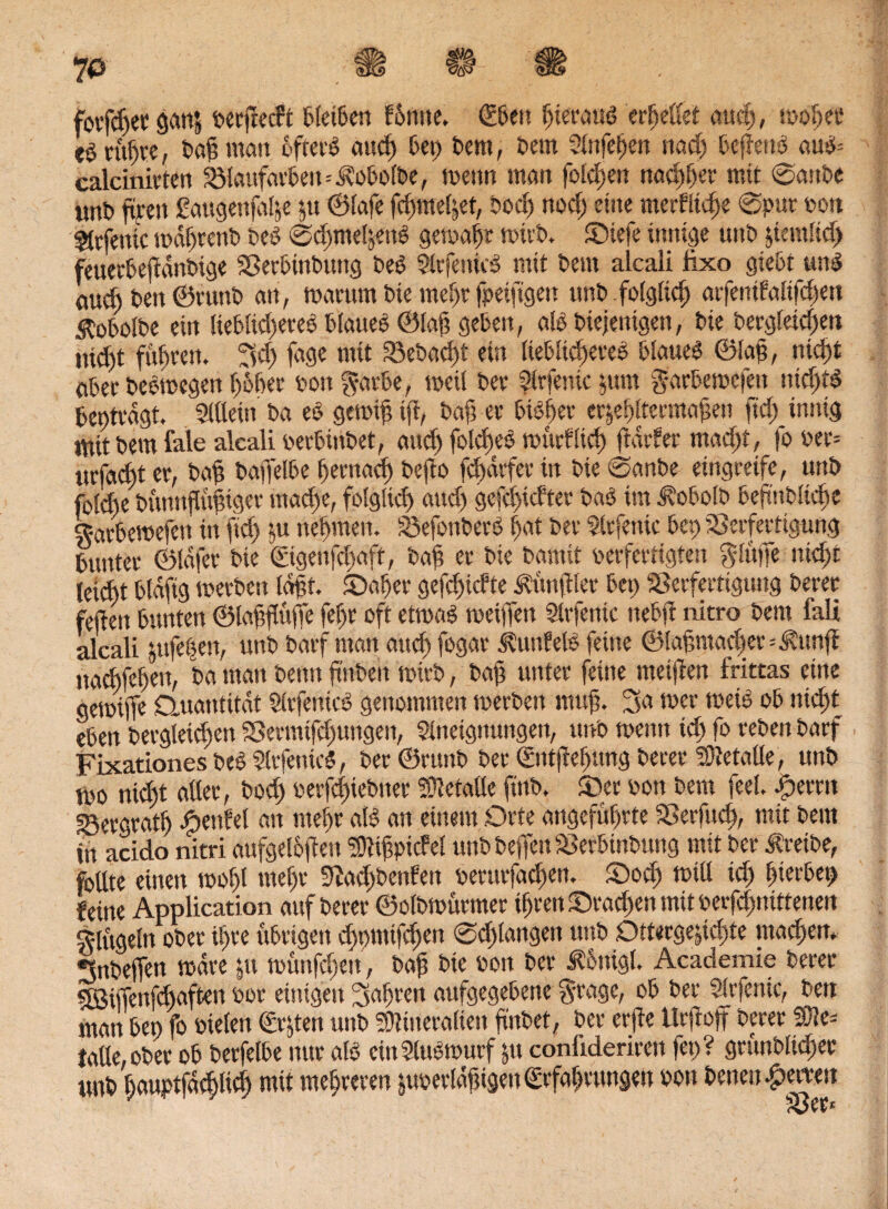 fotfdjet gan& oerjlecFt bleiben fümte. <E6ett hieraus 'errettet auch, n>olj« eö rühre, Pafi man öftere and) bep Pem, Dem Anfefjen nad) befierB auS= calcinicten 58laufarbeit=3?obolPe, metm man folgen nad)§er mit @anPe imt» fiten £augenfal&e &U ©lafe fdjme^et, Poch nod) eine niedliche ®puc oon ^tcfenic mdljrenO Peg @d)me!jettg gemäht micP. £>iefe innige uns $iemlid> feuerbejfdnPige SBecbinPung Peg AtfenuS mit Dem alcali lixo giebt wnS öu* t>en ©runt> an, marum Pie mehrfpeijtgen unP folglich arfenifalifdjen $0bolPe ein Uebltd)eteS blaueg ©laß geben, aB Piejentgen, Pie Pergleid)en nicht fugten. 3d) feige mit 23ePad)f ein liebliches blaueg ©lafj, nicht abet PeSmegen höher poit f^-arbe, meil Per Arfeiüc jum g-arbemefen nichts beptvdgt. Allein Pa eg gemtfi ift, Paji ec bisher ec^e^tecma^en ftd) innig ttittPem fale alcali oerbtnPet, and) fold)eS mücfltd) (tarier mad)t, fo oer= ucfa<f)t ec, Paft Paffelbe (fernad) Pejio fd>dcfec in Pie ©anPe eingreife, unP fold)e Pünnflttfiiger mache, folglich and) gcfd)idtet Pag im ^obolP beftüPliche garbemefen in fiel) nehmen. üSefonPerS hat Per Arfenic bet) SSerfertigung buntec ©Idfec Pie €igenfd)aft, Pafi ec Pie Pamit pecfectigten glüffe nicht leid)t btdfig merPett Idfit. 5>aher gefefndte Äünftler bei) Sßerfertigung Peret feften bunten ©laffluffe fefjr oft etmaS meinen Arfenic nebft nitro Pem fall alcali jufef^en, unP Pacf man and) fogac ÄunfelS feine ©taf,mad)ec=Äunff nachfe^en, Pa man Penn ftitPeit rnttP, Pafi uittec feine meifien frittas eine gemiffe Quantität ArfeiücS genommen mecPeit mufj. 3a mer meid ob niefyt eben Pergleicf)en Sßermifdjungen, Aneignungen, uno menn xd) fo cebeit Pacf Fixationes Peg ArfentcS, Pec ©rttnP Per ©itfiehttrig Pecec Sfletalle, unP mo nid)t atlec, Pod) oecfcf)iePitec Metalle ftnP, fDec sott Pem feel, bereit S3ecgcat^ Teufel an mein alg an einem Orte angeführte SBerfuch, mit Pem in acido nitri aufgeloflen ^ifpicfcl utiPPeffeuSSerbinPung mit Pec ÄreiPe, feilte einen mohl mef)c SfJad)Pcnfen pecucfadsen. £>od) miß xd) hierbei feine Application auf Pecec ©oiPmücmec ihren S>ad)eti mit oerfefmittenen klügeln oPec U)ce übrigen djtmttfchen @d)langen unP Qttecgejichte machen. •tnPeffen mdre jtt münfd)en, Pap Pie oon Pec J?6nigl, Academie Pecec 5Biffenfd)aften ooc einigen Rafften aufgegebene grage, ob Per Arfenic, Pen man bei) fo fielen (Ersten unP SÖJineralieu finPet, Pec erffe Urfroff Pecec !Sle= lalle,oPec ob Pecfelbe nur alg cinAugmurf §u confidericen fei)? grünPlid)ec mtP hauptfdc^lich mit mehreren &imerldfügen (Erfahrungen oon Peneu feiten