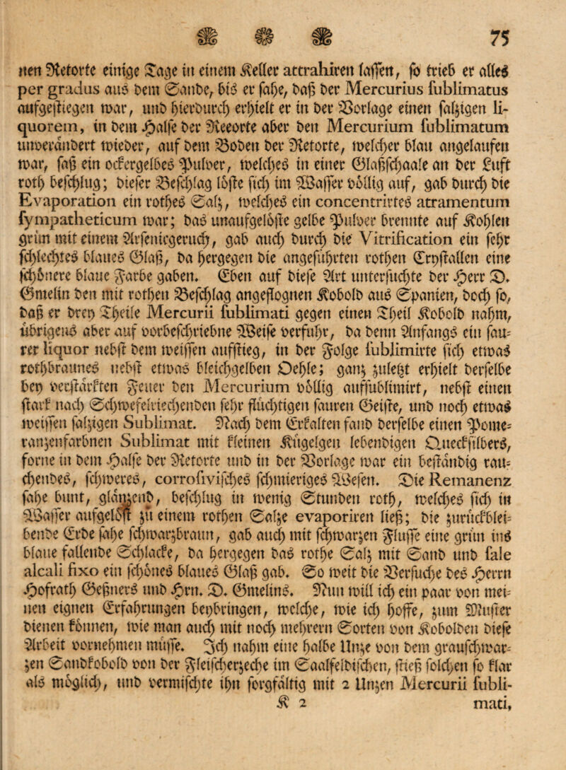 nett Stetorte eitrige Jage itt einem iMcr attrahireit (affen, fo trieb er afleb per gradus attb bem ©attbe, bib er fafge, t>af5 ber Mercurius fublimatus oufge|ltegett mar, uttb hierburcfg erhielt et itt Oer Vorlage einett fähigen li¬ quorein , tu Dem Jpalfe Oer Sieeorte aber ben Mercurium fublimatum imveraubert mieber, auf beut iöobett ber Stetorte, meiner blau angelaufen mar, fafj ein odergelbeb Pulver, meldgeb m einer ©laftfchaale an ber Stift rotf) befestig; biefer iBefdglag lofte ftdg im $3ajfer völlig auf, gab burdg bie Ev aporation ein rotf)eb ©afg, meldgeb ein concentrirfeb atramentum fympatheticum mar; bab unattfgcl6)ie gelbe Pulver brennte auf hofften grün mit einem Slrfemcgerudg, gab and) burd) bie Vitrification ein fclgr fdglcdgieb blaueb ©Iah, ba hergegett bie angeführten roflgen (Erpftallen eine fdgöitere blaue $arbe gaben. (Eben auf biefe 2trt unterfudgte ber Jperr (D. ©melin ben mit rotbett S3cfdglag angeflognett Jtobolb attb ©panien, bcd) fo, baß er brep Xbeile Mercurii fublimati gegett eilten Sbetl üobclb ttabm, ttbrigettö aber auf vorbefcfjriebne SBeife verfuhr, ba benn Slnfartgb ein fau- rer liquor nebft beut mei)Tett aufftteg, in ber J-olge i'ublimirte ftdg etmab rotfgbrauneb nebft etmab bletcftgelbett Oefgle; gang guletgt erhielt berfelbe ben vecjtatffen fetter beit Mercurium völlig aitffublimirt, nebft einen ftarf nad) ©dgmefelriedgenben fehr fludgtigeit fattrett ©eifte, unb noch etmab meiffett talgigen Sublimat. Stad) bem (Erhalten fattb berfelbe eilten sporne-- rattgettfarbnett Sublimat mit Keinen jft'tgelgeu lebenbigen Clitetfftlbecb, fortte in bem Jpalfe ber Stetorfe uttb itt ber SSorlage mar ein bejtanbig rau= dgettbeb, fdgtoeteb, corroftvifdgeb fchmierigeb SBefett. Sie Remanenz fahe bmtt, glatucttb, befdglug in menig ©tuiiben rctf), mefdgeb ftd) in Slßajfer aufgelöjt jti einem rotlgen ©alge evaporiren lieh; bie gurütfblef bettbe (Erbe falge fdgmargbrautt, gab attdg mit fdgmargen Jluffe eine grün inb blatte fallettbe ©dglade, ba hergegett bab rothe ©alg mit ©attb uttb fale alcali fixe ein fchötteb blaueb ©Iah gab. ©o meit bte Sßerfudse beb Pperrn Jpofratfj ©eftnerb unb Jprtt. S. ©nteltttb. Sinn mtll idg ein paar oott men nett eignen (Erfahrungen betgbrtngen, mefdge, mie idg hoffe, gtttn fDlufrer biettett fömtett, mie man audg mit noch meljwrn ©orten non üobolbctt biefe Arbeit vornehmen muffe. 3dg nahm eine halbe llttge oott bem graufchmor-- gett ©attbfobolb von ber ^fetfefgergedge tut ©aalfelbifchen, ftiep foldgett fo flat alb möglich, ttttb vernüfdgte if)tt forgfaltig mit 2 Ungen Mercurii l'ubli-