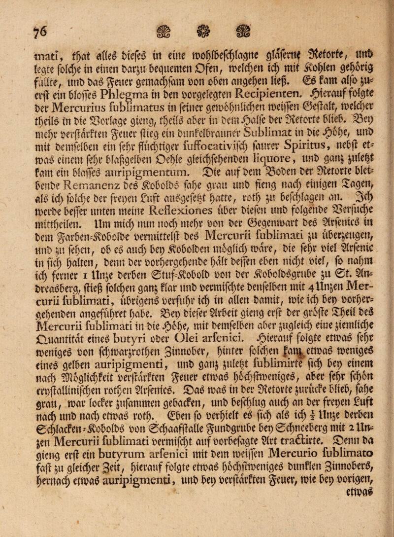 <LH£J tnati, t^vit afleb biefeb ttt eine moblbefchlagne gldferttf Steforte, utit> fegte fold)e in einen barju bequemen Ofen, melden ich mit ivo^len gebbrig füllte^ unb bab fetter gemachfam bon oben angeben lief). €b fam alfo $a* erfl ein bloffeb Phlegma in ben borgelegten Recipienten. hierauf folgte ber Mercurius fubiimatus in feiner getob^nltcfsen meiffen ©ejWt, tt>dd)er »eßb in bie SBorlage gieng, tljeilb ober in bem .fpalfe ber Sieforte blieb, S3et> mehr berfMtften $euer flieg ein bunfelbraune't Sublimat in bie unb mit bemfefben ein febr fTfuftiger fuffocativifd) faurer Spiritus, nefcfi ct- mab eittem feftr blafgelben Oef>le gletdsfe^enben liquore, unb ganz ptle|t fam ein blaffeb auripigmentum. ©ie auf bem 33oben ber Sietorte bleb benbe Remanenz beb ^obolbb faf)e grau unb fieng nach einigen Sagen, alb id> foldje ber frepen £uft aubgefebt batte, rot!) ju befdßögen an. jpd) »erbe beffer unten meine Reflexiones über biefett unb folgettbe SSerjttche mittbeilen. tim mid) nun noch mehr oon ber ©egenmart beb ftrfenicb in bem g-arbemJtobolbe bermittelfl beb Mercurii fublimati zu überzeugen, unb zu febett, ob eb aud> bep ibobolben mbgltd) tbdre, bie fei>r biel Sirfenic ttt ftd) halten, bentt ber oorbergebenbe hält bejfett eben nicht bief, fo nahm id) ferner i Unze herben ©tufdbobolb bon ber ^obolbbgrube zu ©t. Sin* breabberg, füeb foicbeu ganz War unb bermifebte bettfelben mit 4 Unzen Mer- curii fublimati, übrtgenb berfubr ich in aßen bamif, mie td) bep borber* gebenbeit angefübret habe. 23ep biefer Sirbett gieng erfi ber grbjle Sbeü beb Mercurii fublimati in bie $6be, mit bemfefben aber zugleich eine ziemliche Quantität eineb butyri ober Olei arfenici. hierauf folgte etmab feljt mentgeb bon fchmarzrofljen gwnober, h»nter folcben fa%etmab menigeb eineb gelben auripigmenti, unb ganz plef* fubümirte fich bep einem nad) Ü)l6glid)feit berflarften fetter etmab h&thßtücntgeb, aber fehr fd)bn erpjlaßtnifchen rot|en Slrfenieb. ©ab mab in ber Sietorte jurüefe blieb, fahe grau, mar locfer zufammen gebaefen, unb befdßug auch au ber frepen £uft nach unb nach etrnab roß)., €ben fo berhielt eb fich alb ich * Unze berben ©chlacfen* j?obolbb bon ©chaafjiaße ^unbgrttbe bep ©dmeeberg mit 2tln= jen Mercurii fublimati bermifd)t auf borbefagte Sirt traöirte, ©emt ba gieng erjf ein butyrum arfenici mit bem nxijfen Mercurio fublimato faß zu gleich^ hierauf folgte etmab bbchjimenigeb bunflett ginnoberb, hernach ettoab auripigmenti, unb bep berfldrften $*euer, tote bep porigen, etwab