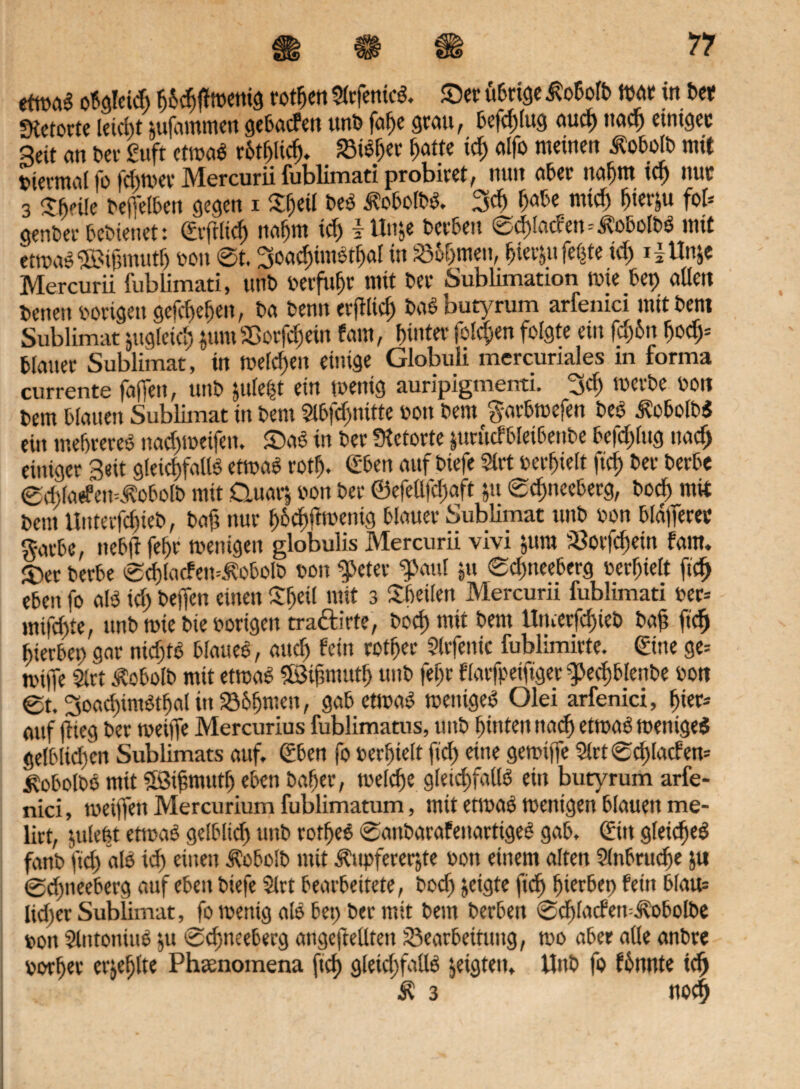 obgleich h&chftoenig rotten SlrfenicS. Sec übrige ßobolb war in bet Stetorte leicht utfammen gebatfen unb fal>e grau, befd)lug aud) itad) einiger 3eit an her guft etwas rotf>licf> Bisher hatte td) alfo meinen ^obolb mit tnermai fo fchwer Mercurii fublimati probiret, nun aber nat)m ich nur 3 Sftnle heffel&en gegen i £f)eü beS ^obolbS. 3ch habe micf) hierzu fob genber bebienet: ©frlid) itaf)tu id) I ttn&e berbeu ©d)iac?en=ÄobolbS mit etwas ©ifmtutf) oou ©t. 3oacf)imStf)al in Sarnen, fielet feiite idy i|iln&e Mercurii fublimati, tmb oerfuhr mit ber Sublimation wie bet) allen betten Hungen gcfd)ef)en, ba benn erjflid) baSbutyrum arfenici mitbem Sublimat zugleich $um Borfd)ein laut, hinter folgen folgte ein fd)6n hody blauer Sublimat, in weld)eu einige Globuli mercunales m forma currente fajTen, unb yilefy ein wenig auripigmenti. 3d) werbe von bem blauen Sublimat in bem 2lbf<hnitte oou bem g-arbwefen beS ÄobolbS ein mehreveS nad)weifen. SaS in ber Stetorte jurittfbletbenbe befd)lttg nach einiger Seit gleichfalls etwas rotf). C'bett auf biefe $lrt oerhielt ftd) ber berbe @d}larfeit=Äobolb mit Cluarj oon ber ©efellfdjaft yt ©dmeeberg, bocf) mit bem Hitterfchieb, baf? nur hodiftmenig blauer Sublimat unb oon bld|ferer gavbe, tteb|l fel)f wenigen globulis Mercurii vivi jum 58orfd)ein fam. 5)er berbe ©d)lacfen=£obolb oon $>eter g>aul jtt 0d)tteeberg oerhielt ftcf> eben fo als id) helfen einen £ljeil mit 3 Sbeilett Mercurii fublimati oer-- mifdtte, unb wie bie oorigen tra&irte, bocf) mit bem ltmerfd)ieb bah fid) hierher) gar nichts blaues, auch fein rother Slrfenic fublimirte. ©ne ge= wifle Slrt Äobolb mit etwas fföifmuth unb fef)r flarfpeifiger gjechblenbe oon 0t. SoadiimStbal in Böhmen, gab etwas wettigeS Olei arfenici, hier¬ auf (lieg ber weiffe Mercurius fublimatus, unb hinten nach etwas weniges gelblid)en Sublimats auf. (Eben fo oerhielt ftd) eine gewifle $lrt ©d)lacfen- ^obolbS mit ©ifntutf) eben baher, welche gleichfalls ein butyrum arfe¬ nici, weijfen Mercurium fublimatum, mit etwas wenigen blauen me¬ lkt, ytlefct etwas gelblid) unb rotheS ©anbarafenartigeS gab. Qu gleiches fanb ftd) als id) einen Äobolb mit Äupfeverjte oon einem alten Slnbruche ju ©chtieeberg auf eben biefe Skt bearbeitete, bocf) jeigte fid) hierbei) fern blau= lid)er Sublimat, fo wenig als bet) ber mit bem berben ©chlacfetrilobolbe oon SlittottiuS $u ©chneeberg angeftellten Bearbeitung, wo aber alle anbre oorf)et erjehlte Phsenomena ftch gletd)faUS geigten, Unb fo formte ich Ä 3 noch