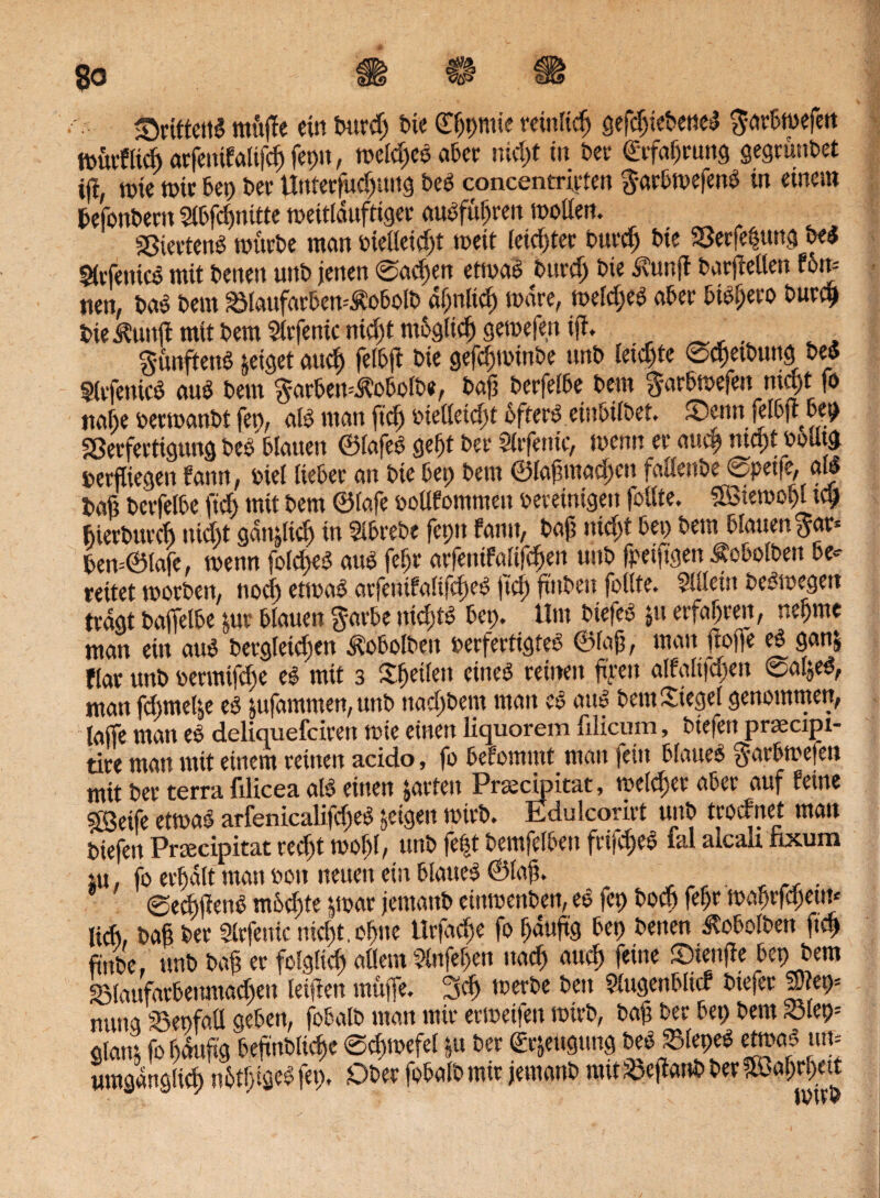 drittens mitße ein Purcp t>ic (Tppmie mittig gefdjiePeneS ^otßwefctt ttmt’flicft arfetttfalifcp feptt, meines ater niept in bet' <£rfaprung gegründet tjl, tüte tote Pep Per Unterfucputtg beö concentrirlen gar&tvefenö in einem PefonPern SlPfcpnitte tvettlduftiger auSfüpren motten. «ßiertenS mtirPe man »ielleidjt meit (eiltet Purcp Pie SSerfeßung PeS 5ttTenicö mit Peneit unP jenen ©aepen ettvaS Purcp Pie dvunff batfteUett f6n« nen, paS Petit 23lattfarPen=ÄoPolP dpnItcp mdre, melcpeS aper bib^eto Purcp Piei?unß mit Pem Slrfenic ntept mPglicp gemefen iß. bunftenS zeiget auep felPß Pie gefcpmtnPe nnP letzte ©cpetPung PeS SlrfenicS auS Pem ^arPen^oPoiPe, Paß PerfelPe Pem barPmefett niept fo ttape vermanPt fep, als man fiep vietteiept PfterS eiuPtlPet. ®enn jelPjt Pep Söerfertigung PeS Plauen ©lafeS gefjt Per Slrfentc, menn er auep niept voUtg »erfliegen fann, viel ItePer an Pie Pet; Pem ©laßmacpcn faßenPej©pet|e, m Paß PerfelPe fiep mit Pem ©lafe vollfommett vereinigen fotlte. Uötemopl tep pierPurcp uiept ganjlicp in SIPrePe fepn fann, Paß niept Pet; Pem Plattenbar« Pen=@lafe, menn folcpeS aus feßr arfenifalifcpen unP fpetftgen ÄoPolPen Pe* reitet morPen, noep etmaS arfenifalifcpeS jtep ßitPett follte. Silleist OeSmegett tragt PaffelPe &ur Plauen barPe nicptS Pep. llttt PtefeS jtt erfaßten, nepme man ein aus Pergleiepen düoPolPen verfertigtes ©faß, man ßofie eS ganj flar unP vermtfepe eS mit 3 Sßetlen eines reinen ßyen alfalt|cpen ©apeS, man fepmepe es jufammen,unP nacpPem man eS aus Pem Siegel genommen, laife man eS deliquefeiren tvie einen liquorem filicum, Ptefen praecipi- tire man mit einem reinen acido, fo Pefommt matt fein Plattes barPmefett mit Per terra filicea als einen pten Pnecimtat, melier aPer auf feine ?ÖBetfe ettvaS arfenicalifcpeS geigelt tvirP. Edukorirt unP troefnet matt Piefen Prsecipitat reept tvopl, unP fe|t PemfelPen frifcpeS lal alcak faxum iu, fo erpdlt matt von neuen ein Plaues ©laß. ©ecßßenS miScpte par jetnattP cttttvenPen, eS fet; Pocp fepr tuaßrfcpem« ließ, Paß Per Strfenic nicpt.opue tlrfacpe fo pdußg Pep Petten ÄoPolPen fiep finpe. unP Paß er folgliep allem Slufepen ttaep auep feine ©tettße Pep Pem blaufarPenmacpett leiften muffe. 3cp tverPe Pen StugenPltcf Ptefer £ep= nung SBenfall gePen, foPalP man mir ertveifeu tvirP, Paß Per Pep Pem Siet;« Staut fo pdußg PeßnPltcpe ©cptvefel ju Per €rjettgung PeS SlepeS etmaS tun umgdngticp nPtpigeS fep, DPer foPalP mir jemanP mit SeßanP Per ?a>apr!;ett