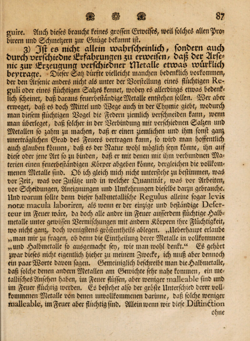 guire. ?(ttd) btefeö trauert feinet groffen ©rmeifeö, weit folcfjed alten ^to* birern unt> @cfjinet&ern jur ©itüge befannt tff. 3) 3|? cs nid)t allem wat?rrcl)emltcf), fbnbem auch fcurd) t>erfd)tcfcne iltzfabmngcn 511 etweifett/ ba^ ber 2lrfe* nie $ur s£r$euefuncf t>erfcf)tebner tTIetalle etwas wurfttd) beitrage, JÖiefer 0a(* durfte oielleicfü manchen bebettflüh oorfomnten, bet beit äifentc atibero tttcf)t als unter ber Sorffeßung eines flüchtigen Re¬ guli ober eines flüchtigen 0at,e6 fennet, rnobep eö aUerbtttgS etwas bebend Itd) fc^etnet, bah barauS feuerbeffänbigeMetalle entfielen fotfeit. Söer aber ermeget, bah eP boef) Spittel unb 53ege aucf> in ber 0)pmie giebt, moburch man biefern flüchtigen Söget bie Gebern pemlich oerfefmetben fatttt, wenn man überleget, bah folcfter itt ber Serbtttbung mit oerfcf)iebtten 0aljett unb Metallen fo jaljm ju mad)en, bafi er einen deutlichen unb if>m fonft gattfc unerträglichen ©rab beP §euerP oertragen fattn, fo wirb man hoffentlich and) gtaubert fbititeit, bah ber Statur mof)t möglich fepn fonne, if)n auf btefe ober jene $lrt fo $11 binben, bah er mit beneit mit ihm oerbunbiten Ma¬ terien einen fetterbejfanbtgett Körper abgeben fonne, bergtetd)en bie oollfom* menen Metalle ftitb. Ob ich 9lddj rnid) nicht unterffehe ju beffimmen, map oor Seit, maP oor Sufäfsc unb in meldter Quantität, map oor Arbeiten, oor 0d)eibuttgen, Stneignungen unb Umfehrungen biefetbe bar&u gebrauche. Unb tparum follte beim biefer halbmetalltfdje Regulus alteme fogar levis notse macula laboriren, atö weint er ber einzige unb beffanbige Defer- teur im fetter märe, ba boch alle aitbre im Reiter aufferbem flüchtige J^alb= metalle unter gemiffett Sermtfdjungen mit anbern Körpern ihre glüditigfeit, mo nicht gatij, boch mentgffenP grojlentheilP abtegeit. „Ueberffaupt ertaube „man mir $u fragen, ob beim bie ©ttttfjetluitg berer Metalle in oollfommette „unb Ppalbntetalle fo aupgeinacfd fet), mie man moht benft.“ & gehört jmar biefeS nid)t eigentlich pichet* ju meinem Smecfe, ich ntuh aber bennoch ein paar ©orte baooit fagett. ©emeinigticf» befcfjreibt man biePpalbntetalle, bah foldje beneu anbern SOfetalten am ®emid)te (ehr nahe fommen, ein tue- tallifcheöSlnfehen haben, im fetter ftüffen, aber meniger malleable ftitb unb im jener ffüd)tig toerben. (£0 beffehet alfo ber grofte Uttterfddeb berer ooü= fommetten Metalle oon betten unoollfommenen bartime, bah fofcfje meniger malleable, im geuer aber flüchtig ftnb, Allein metttt mir biefe Diftinftion ohne