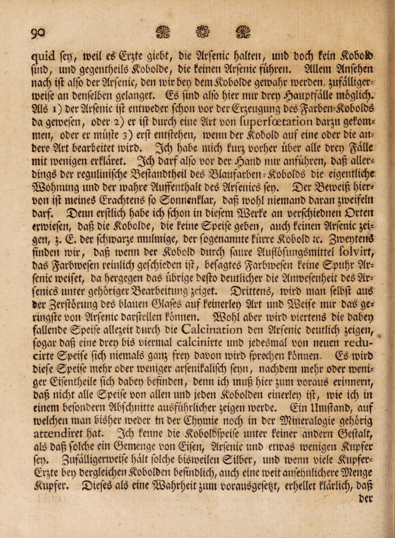 quid fep, weil eb €f|te giebt, bie Sltfettic ^afrett, unt> t>ocf> fein Äobolb fmt>, uttb gegeutheilb Äobolbe, bie feinen 5lcfenic fuhren» SlUern 2lnfef)en nach tft alfo becSlcfenic, Den mir 6ep bemÄobolbe gewagt werben, äufdUigen wetfe an benfelbett gelanget. ©b ftnb alfo hier nur Deep ^auptfaüe m6g!td> 5llb i) becSlcfenic tft etttwebec fdfon ooc Der Beugung beb ^acbemJl’obolbb Da gewefen, ober 2) ec tft buccf) eine riet bon fuperfoetation bacjtt geforn» men, ober ec mttfte 3) ec ft entfielen, wenn Dec Jlobolb auf eine obec Die atu Dece Siet beacfeitet wirb, 3d) habe mich fucj oochec über alle Deep gdlle mit wenigen ecfldcet, fjd) baef alfo boc Der Jpattb nuc anfuhren, bah aller» btngb Der cegultnifche 33eftanbthril beb Sölaufarbeit=Äobolbb Die eigentliche Söohnuug unb bec wahre Sluffenthalt beb Slcfetticb fep. ©ec Geweih hier» »on ift metneb ©adftenb fo ©onnenflac, baf> wohl ntemanb Daran jweifeln baef. ©emt erftlid) habe ich Khott dt btefem SBerfe an berfchtebtten Orten erwtefen, bah Die $obolbe, Die feine 0peife geben, and) feinen 2lrfentc t,ei= gen, j. ©. Der feffwatje mulmige, berfogenanntefürredtobolbtc, B^eptenb hüben rote, bah tuenn bec Äobolb bitcef» fauce Sluflbfungbmittel folvict, bab ^acbmefen ceinlich gefchieben ift, befagteb g-arbwefen feine 0puhr 2lr= fenic meifet, ba heegegen bab übeige bejto beutltcfjec Die Slnmefenheit beb Sit» fenicb unter gehöriger 33eacbettung jeiget. ©cittenb, mich man felbft aub bec 3ecjtocung beb blauen ©lafeb auf feinerlep Stet unb SSeife nuc bab ge» ringfte bon Slrfentc bacftellen föntten. 5©of)l abec wirb biectenb Die babep faöenbe 0peife allezeit bucch bie Calcination ben Slcfenic Deutlich jeigett, fogac bah eine Deep bib biennal calcinicte unb jebebmal bon neuen redu- cicte 0peife ftd) niemalb gan$ feep babon mich fpeedgen fönnen. ©b wirb biefe 0peife mehr obec weniger acfenifalifd) feptt, nachbem mehc obec wetti» gec ©tfentheile ftch babep behnben, Denn icf) muh hier junt bocaub ecinnectt, bah nid)t alle 0peife bon allen unb jeben J?obolbeit eitteclep ift, wte ich in einem befonbecn Slbfchnitte aubfuhcltcffec jeigen meebe. ©in Umftanb, auf welchen man bibffer webet ln bec (Ehmwe noch in bec SDtineralogie gehörig attendicet hat. 3<h fenne bie Ä'obolbfpetfe untec feinec anbecn ©eftalt, alb bah folcbe ein ©etnettge bon ©tfen, Slcfenic unb etwab wenigen Ättpfec fep. Bufdlligecwetfe halt folche btbwetlett 0tlbec, unb weint biele tupfet» ©r$te bep becgleichen ^obolben beftitblid), auch tine weit attfehnüchece fOtenge tupfet, ©iefeb alb eine 58ahrf)ett jum bocattbgefeht, erhellet flaclid), bah