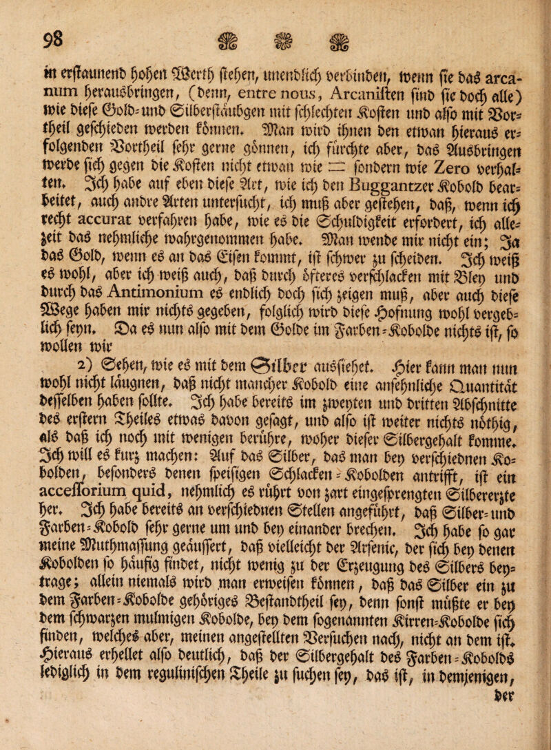 m erjTamtenO hohe« ®ertf) flehen, unenbfid) oerbinOett, foettn fte OaS arca- num herausbringen, (Oemt, entxe nous, Arcaniften fint> fte Ooch alle) t»ie Oiefe ©oft»-- unO ©überjt«ubgett mit fdüechteit hoffen unO affo mit 23or* t^etf gejchieOen n>crt>e« fönnen. ?Dlan totrO ihnen Om etioan hieraus er= folgenOen ’Sottheü feljr gerne gönnen, id) fürchte aber, OaS SluSbringen toerOeftd) gegen Oie Sofien nicht ettoatt tote rr fonOern tote Zero oerfjal* fett, 3d) habe auf eben Otefe Slrt, tote td) Oett Buggantzer AobolO bear= beitet, and) anOre Slrten unteofucijf, tcf) ntuf? abee gefiebert, Oaf;, toenn id) te^t accurat oerfafjren habe, toie eS Oie ©d)ulOigfeit erforOert, icf> alle* Seit OaS neffmlidje toahrgenotnmeu habe, 50?an toettOe mir nicht ein; 3a OaS ©olO, trenn eS an OaS (£i|m fornmt, ifl fc^toer p fd)eiOen. 3cf) meijj ti too()[, aber icf) weif? and), Oaf? Onvrf) öfteres rerfdüacfen mit 23fep unb Ourd) OaS Antimonium cö enOfid) Ooch ftd) jetgen mttj?, aber aud) Oiefe SBege haben mir nichts gegeben, folgfid) toirO Otefe spofnung toof)f oergeb= lief) feptt, ©a es ttnn affo mit Oern ©olbe im Farben *AobolOe nichts ifl, fo wollen toir 2) ©eben, tote eS mit Oem gilbet «uSftebef. Spier fann man nun toohl nid)t Eaugnen, Oaf nicf)t mancher AobolO eine attfehnltdte Quantität Oeffelben haben foffte. 3d) höbe bereits im pepten ttnO Prüfen Slbfdmüte OeS erftern Pfeiles etwas Oaoon gefagt, ttnO affo tft toeiter nichts nötfig, «IS Oaf? ich »och »üt wenigen berühre, toof>er Oiefer ©ifbergehaft fotnme. 3<h toill eS fitrj machen: 5fnf OaS ©ifber, OaS man bep oeifdüeOnen $0= bofOen, befonPerS Oenen fpetftgen ©dpladett * AobolOen antrifft, ijl ein accefforium quid, ncffmtich es rührt oon jort eingefprengten ©tlbererp her. 3<h habe bereits an »erfdjteOueu ©teilen angeführt, Oaf ©über* ttnO Farben--ÄobolP fefjr gerne um unO bet) einanOer brechen, 3d) habe fo gar meine Üttuthmajfung geaujfert, Oaf melleidü Oer Sirfenic, Oer ftd) bep Oenen ÄobolOen fo häufig jtnPet, nicfjt toettig $u Oer Srjeuguttg OeS ©tlberS bep» trage; allein niemals toirö .man ertoeifett fonnen, Oaf OaS ©über ein tu bem färben=3?obol0e gehöriges SSefianOfhetl fep, Oenn fonf rnüfte er bep Oem fdnoarjen mulmigen AobolOe, bep Oem fogenannten AüremAobolOe ftd) finOen, toe(d)eS aber, meinen angejfellten Sßerfuchen ttad), nicht an Oem ift, hieraus erhellet affo Oeutlich, Oaf? Oer ©ilbergehalt OeS färben=AobolOS leOiglich in Oem regulintfchen %fyile ju fuchett fep, OaS tft, in Pemjenigen, Oer