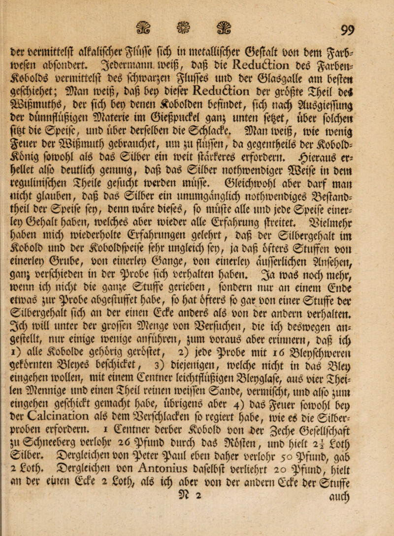 ber ocrmittelß alfalifcßer $lüße ftcß ttt metaüifcßer ©eftalt oon bettt $aeb-- mefen abfonbert. ^ebermnmt. metß, baß bte Reduktion beß $arbett* Äobolbß ocmürtelft bcß fcßtoarjen $luffeß uitb bei* ©laßgaüe am beßett !Qcfcf)tet>et; 2ß?an toeiß, baß bet) btefer Redudtion ber größte £ßetl bei SBtßmutßß, ber fid) bet) betten Äobolbett beßttbet, ftd) naeß Sfußgieffung bet bünnßüßigett Materie im ©ießpttcfel gan$ unten fe|et, über foMßett fißt bie ©peifc, uttb über berfelben bte ©djlacfe, 33tan metß, tote mentg fetter ber Söißmutß gebrauchet, um jtt flüffett, ba gegetttßeüß ber ^obolb- Äßnig fomoßl alß baß ©übet* ein mett ftdrfereß erforbertt. ßpierauß er= ßellet alfo beufltcß gemtttg, baß baß ©über uotßmenbiger Söetfe in beut vegulinifcßen Sßetle gefud)t merbett muffe, ©leicßmoßl aber barf matt nicht glauben, baß baß ©über ein ununtgdnglicß notßmettbtgeß 33eftattb- tßeü ber ©petfe fep, benn mdre biefeß, fo ntüße alle uttb jebe ©peife einer-' lei) ©eßalt fjabeit, melcßeß aber mieber aüe ©rfaßrung ßreitet. SSielmeßr ßabett mieß mteberßolte ©rfaßrungen gelehrt, baß ber ©tlbergeßalt im kobolb uttb ber idobolbfpeife feßr ungfeieß fco, ja baß ofterß ©tuffen oon citterlet> ©rttbe, 001t einerlei) ©ange, oott einerlei) äußerlichen Slnfeßett, ganj oerfd)iebett in ber «probe ftd) oerßaltett ßabett. 2fa maß noeß meßr, mettn id) nidyt bie gottje ©tuffe gerieben, fottbern nur an einem ©nbe etmaß $ur “probe abgeßuffet ßabe, fo ßat bfterß fo gar oott einer ©tuffe ber ©tlbergeßalt ftd) att ber einen ©de attberß alß oott ber anbern oerßaltett. ^d) mill unter ber großen SÜienge oon a3erfucßett, bie id) beßmegett att- gejfellt, nur einige metttge aufüßrett, jum oorauß aber erinnern, baß icß i) alle ^obolbe geßbrig gerbftet, 2) jebe fprobe mit iö SMepfcßmereu gef brüten 23let)eß befd)tcfet, 3) biejettigen, mclcfje iticßt in baß 23let) eittgeßett moüett, mit einem ©entner fetcßtßüßigett SSlepglafe, auß oier Sßet- lett Mennige ttnb einen $ßeü reinen meßfen ©attbe, oermifeßt, uttb alfo juttt eittgeßett gefeßieft gentad)t ßabe, übrigenß aber 4) baß fetter fomoßl bet) ber Calcination alß bern ©erfeßlatfett fo regiert ßabe, mte eß bie ©über* probett erforbern. 1 ©entner berber ^obolb oon ber 3ed)e ©efeüfcßaft ',u ©d)tteeberg oerloßr 26 epfuttb burd) baß Svbßett, unb ßielt 2} £otß ©über. 5>rgleid)ett oon “peter <paul eben baßer oerloßr 50 spfuitb, gab 2 £otß. ^Dergleichen oon Antonius bofelbft oerließrt 20 pfuub, ßielt an ber einett ©de 2 Cotß, alß icß aber oon ber anbern ©de ber ©tuffe 9? 2 autß