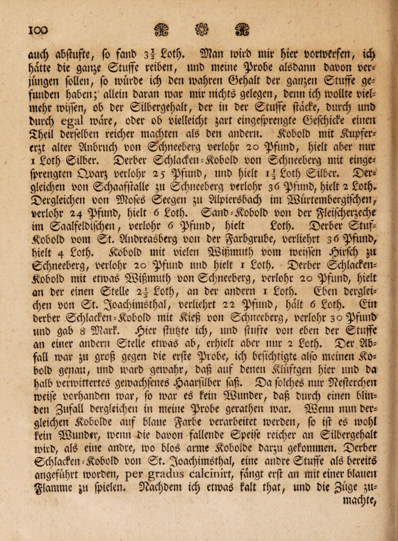 Pi «Ä9 0Ö> <utcf) abpufte, fo fattb 3l fotfj. SÜJan rnitb mir I>icc vormerfen, i$ fjdtte bie gattje ©tuffe reiben, unb meine ^Jrobe albbann bavon ver¬ jüngen feilen, fo mürbe icf) ben magren ©ereilt ber ganzen ©tuffe ge* funben fjaben; allein baran mar mir ntdpb gelegen, benn idj mollte viel* meljr miffert, ob ber ©ilbergefjalt, ber in ber ©tuffe pdcfe, burcp unb buvd) egal mdre, ober ob vielleicht $art eingefprengte ©efdjicfe einen ©jetl berfelben reicher malten alb ben anbern. Äobolb mit Tupfer» erjt alter Stnbrud) von ©djneeberg verlofjr 20 $ßfunb, Ijielt aber nur 1 gotfj ©über. © erber ©d)lacfen--^obolb von ©efsneeberg mit einge* fprengten £tvar$ verlofjr 25 fsfitttb, unb Ijielt i| Sotfj ©über, ©et* gleichen von ©cpaafpalle $u ©dpeeberg verlort 36 ‘jpfttnb, f)ielt 2 ßotlj. ©ergleidseit von SDJofee ©eegeit ju Sllpierbbad) im 3Bürtembergifcf)en, verlofjr 24 $pfunb, f)ielt 6 gotfj. ©anb=J?obofb von ber fleifcperäedje im ©aalfelbifcpen, verlose 6 jpfunb, Ijielt gotfj. ©erber ©tuf* $obolb vom ©t. Slnbreaoberg von ber f arbgrube, verlieft 3 0 gjfunb, Ijielt 4 gotlj. Äobolb mit vielen äötfmutl) vom meijfen .jpirfcij $u ©djneeberg, verlort 20 fjßfunb unb Ijielt i Sotlj. ©erber ©dpacfen* j^obolb mit etrnab ?©ifjmutfj von ©cfmeeberg, verlopr 20 «pfunb, l)ielt an ber einen ©teile 2\ £otfj, an ber anbern 1 gotfj. Cüben berglei* djett von ©t. JSoathimbtfjal, verlieft 22 g>fühb, f)d(t 6 gotfj. €in berber ©c^tacFen * ^obolb mit ^ie| von ©cfnteeberg, verlort 3 o ipfuttb unb gab 8 SOlarf. .fpier pufjte idj, unb puffe von eben ber ©tuffe an einer anbern ©teile etmab ab, erhielt aber nur 2 gctlj. ©er $lb= fall mar p groft gegen bie erfle ^robe, idj beftcptigte affo meinen ^0* bolb genau, unb marb gemafjr, bap auf benen Äluftgen f)ier unb ba fjafb verrcitterteb gemadpeneb cjpaarftlber fap. ©a folcpee nur 9?eperdjen meife vorfjanben mar, fo mar eb fein SSSunber, bap burcp einen bliit* ben Bufaß bergltidmt in meine ^3robe geraffjeit mar. Sßenn nun ber* gleichen Äobolbe auf blaue garbe verarbeitet merben, fo ip eb mofjl fein SÖunber, meitn bie bavon fallenbe ©peife reicher an ©ilbergepalt mirb, alb eine anbre, mo blob arme Ä'oboibe barp gefontmett. ©erber ©cplacfen^obolb von ©t. Bsoadpmbtljal, eine anbre ©tuffe alb bereite angeführt morbett, per gradus calcinirt, fangt erp an mit einer blauen flamme p fpielen. 9iad)bem id) etmab falt tfjat, unb bie Buge p* macfjte*