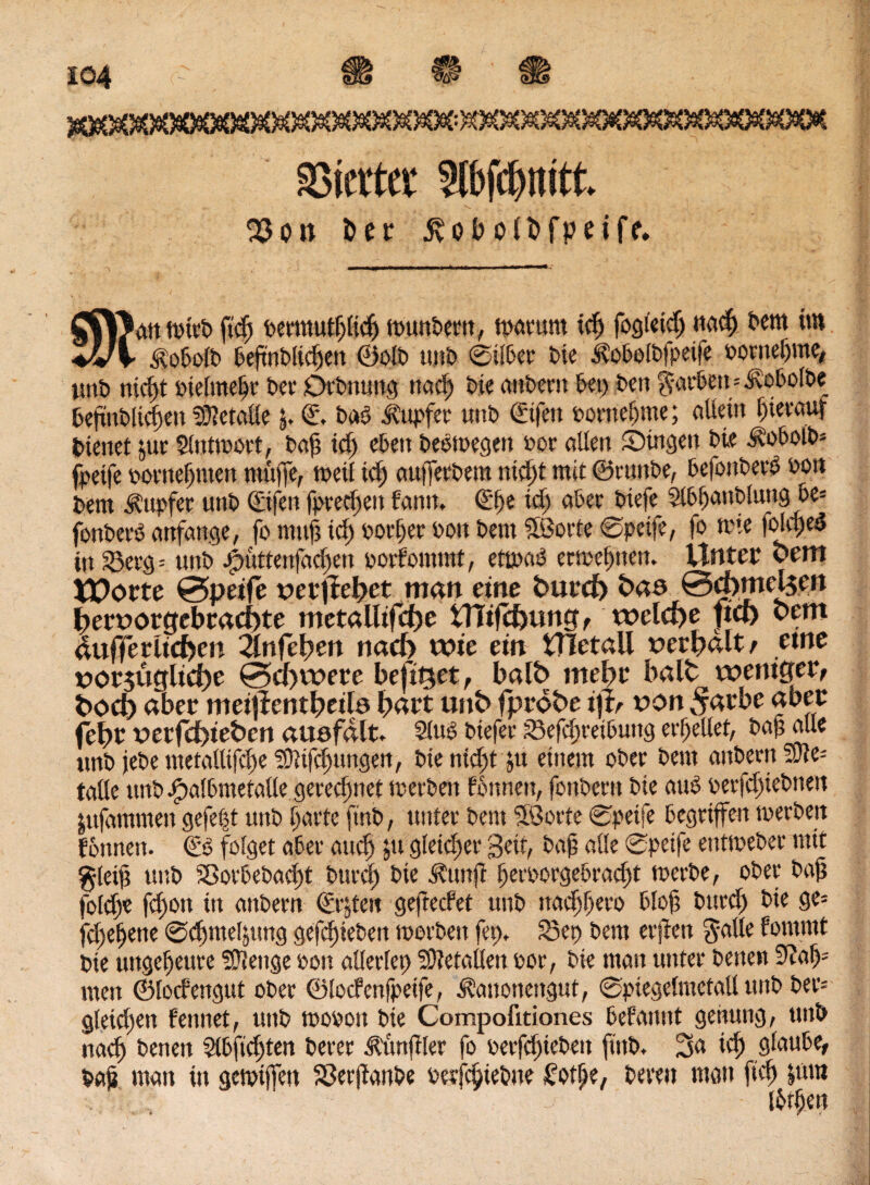€1 SSierter Slbfcbmtt. 23 on ber ivobolbfpeiff. Cf\Jdtt t»wt) ficf permutflicfj muntern, tparurn tcfj fogieid) nad) tem im ♦VV ifobolb befmblicfen ©olt uni) 0ilber Die Äobolbfpeife oowefjme, unt nicft oielmefr Der Drtnung nad) tie antern bet) Den ??arben=Äobolbe befmtlicfen Metalle 5. £\ i>aö tupfet uni) ©fett oornel)me; allein t)ievaur dienet $ut 5lnttoort, baf? id) eben teetoegen »er allen Singen tie Äobolt* fpeije ootnefmett muffe, tpeil id) auffertem nid)t mit ©ruttbe, befonterd »on t>em tupfet unt ©fen fprecfen fann. ©)e id) ater tiefe Slbfanbluttg be= fonteeo anfange, fo mtifs id) oorffer ton tem SSorte 0petfe, fo tote folcped in 23erg= unt Jputtenfacfen porfommt, enixu) ermefmen. Unter bettt iPorte ©peife vetytefyet man eine butcf) bas ©d)mei$en bert)orgebcad)te mctalltfd)e UTifc&ung, welche fiel) bern aufferlicfcen Znfctym nad> wie ein UTetall serbdlt/ eine vorjüglidje ©d)were befüset, halb mef>r halt weniger, boefc aber meijlentpeite hart unb fprobe ijt, t>on 5arbe aber febr Derfcbiebcn ausfdlt» Sind tiefet iSefcfretbuitg erteilet, taf alle unt jete metallifcfe ?9ltfcf)iwgen, tieniefst ju einem ober tem antern SO?e- talle unt Jpalbmetalle gerechnet merten fonnen, fontern tie auO perfdfetnen jufammen gefe|t unt l)arte [tut, unter tem Sßorte 0peife begriffen toerben fonnen. €0 folget aber and) 51t gleicher Seit, bajj alle 0peifc entmeter mit g-leif unt SBotbebacft turd) tie J?unft feroorgebraeft rnerbe, ober taf lolcfe fd)on in antern ©gen gefteefet unt itadffero blof turd) tie ge= fefefene 0cfmel^ung gefefieten morbeit fet). fSep tem erjien ft-alle fomrnt tie ungeheure SÜleitge pon allerlei Metallen por, tie man unter tenen 9?af); men ©locfettgut ober ©locfenfpetfe, ^auonengut, 0piegelmetall unt ter= gleichen fennet, unt toopott tie Compofitiones befannt genung, unt nad) tenen Slbftcften terer Zünftler fo perfefteten fint. 3a icf glaube, taf man in gemtjfen SJerjfante oerfeijiebne £otffe, teren man fiel) |um