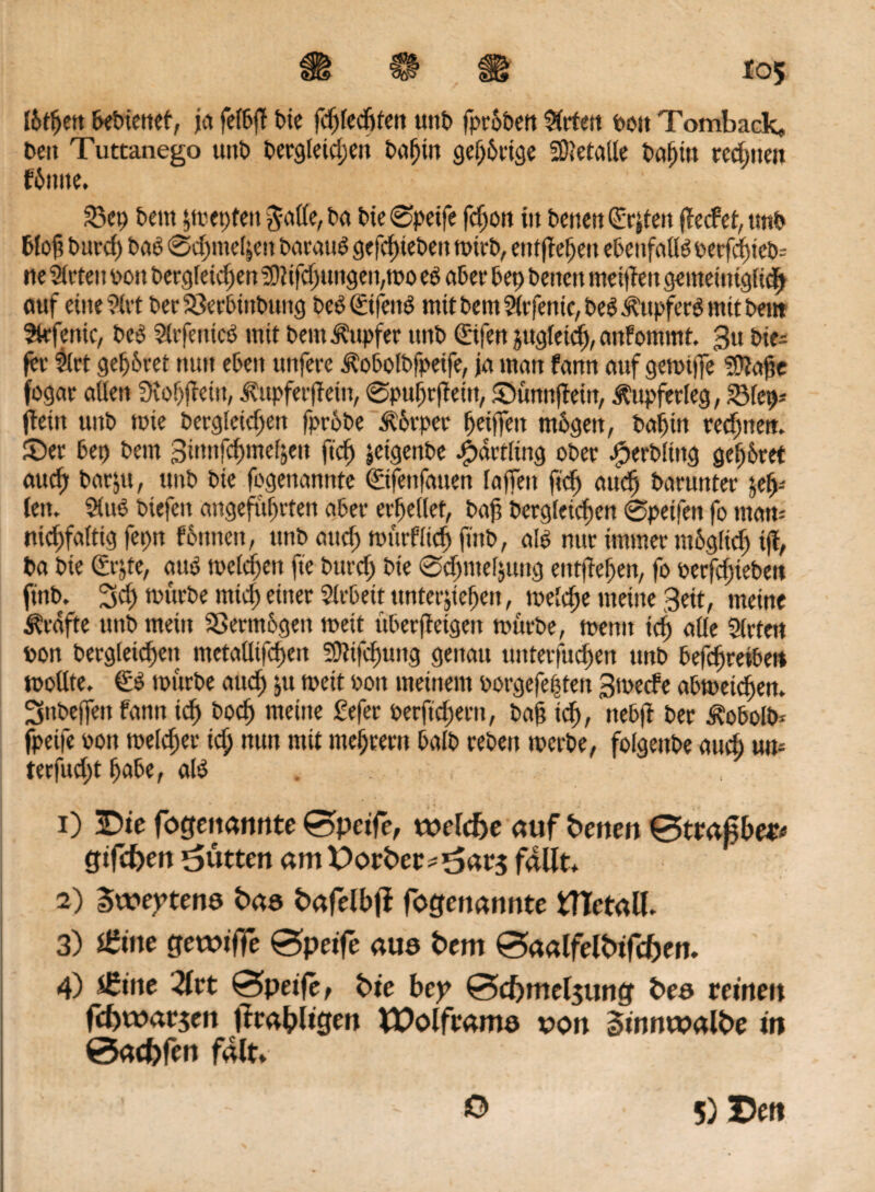 SS <sj*3 Ibtfjeit bebieitet, ja fefbjT bie fcfjledjten tmb fprobett örtert ooit Tomback, beit Tuttanego unb bergleid;en bafjtn gehörige Metalle bafjitt trennen fbttite. S3ct; bern §tvet>feu Jade, ba bie ©petfe fdjott tu beueu ©jteu ffecfet, tmb blöd burcf) bab 0d;itie4eu baraub gefd)iebett mtrb, entffet;eu ebenfadboerfd)icb- ite Steten oott bergleidjen 3ftifdjungett,mo eb aber bet) beuett meinen gemetmgddf* auf eitte ?(vt berSkrbiitbung beb©feitb mit beut Sitfentc, beb Äitpferb mit beitt Strfenic, beb Slrfetticb mit beut Tupfer unb ©fen jttgleid), anfommt. $u bte- fee Strt gehret nun eben unfere itobolbfpetfe, ja mau fann auf gemifie ?Ü?ctf?c fogar aüett 9iof)fteiu, jbtpferffein, ©pufjrfiettt, ©tmnflein, ^upferleg, £Met)= jlettt unb tute becgletcften fprobe 3t&rper ^etffett mbgeit, baljirt rechnen. £>er bei) bem Stunfc^me^eit ftcfj jetgenbe Jjbdetltng ober bperbltitg gehret and) barjtt, tmb bie fcgenamtfe ©fenfatten faffeit ftdj audj barunter yfy- leit. Stub btefeit angeführten aber errettet, baf bergleicfjen ©petfett fo man* nid)faltig fepn feinten, ttnb and) murflidj ftnb, alb nur immer rnbgdd; iji, ba bie ©jte, aub melden fte bttrd; bie 0d)me(juitg entfielen, fo oerfd;iebett ftnb. 2sd> mürbe mid) einer Sirbett ttnterjiefjeit, meld;e meine 3eit, meine Grafte uttb mein Sßerm&geit meit überffetgeit mürbe, mentt id) ade Strten oon berg(eid)eit metadtfcf>eit 3)?ifd)tmg genau tinterfud)ert tmb befd)reiben modte. €b mürbe and; ju meit ooit meinem oorgefe|ten 3mecfe abmeidjen. Sitbeffett fann id) bod) meine Sefer oerftd)ern, baß id), nebft ber Äobolb* fpetfe oott melier id; nun mit meutern bafb reben merbe, folgettbe aud; utt- terfud;t fjabe, alb . 1) Bie fogenannte 0peife, welc&e auf betten 0trajgbe# gtfeben Butten am t>orber* t>ar$ faUt* 2) Sweptene baa bafelbfi fogenannte tTTetall. 3) Ütim gewtffe 0peife aus bem 0aalfelbifd)en. 4) s£me Tlvt 0peije, bie bey 0cf)mel$uncf bea reinen fcf)t»at$en ftrabligen VPolfcama von gfnnwalbe in 0acbfen falt. O 5) De«