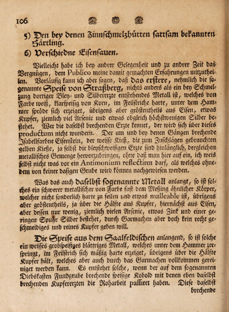 ^dctling* 6) X>erfiJ>t^t>ne £lfmfalten* SBielleidjf hübe ich bet) anbrer Gelegenheit unb pt anbrer Seit ba! fSergnÜgen, bem Publico meine bautet gemachten Erfahrungen mttjutheü fen. Sßorldujrg fattu td) aber fagen, ba§ ba© erfiere, nehtniieh bie fo* genannte 0peife txm 0>tra0cr&r nichts anber! al! ein bei; Schweb |ung bortiger i8!et>= unb Silbererze entfteljenbe! SDtetatt Ift, welch«! oo« garbe weih, flarfpetftg »on Horn, im getlftridse harte, unter bem -£>am» mer fpcobe fid) erptget, übrigen! aber gröffentfjeil! au! Eijett, etwa! Hupfer, pemltdj »M Sltfente unb etwa! obgleich Ijfcehftwetügen Silber be* ftehet. 33er bie bafelbft brechenben Erpe femtef, ber roivb ftd) über biefe! produdlum nid)t wunbern. ©er um unb bet) betten Gangen btechenbe Sfabeflfarbne Eifenjiein, ber toeiffe Hteh, bie pmt 3ttfd)ldgen gebrauchten gelben Hiejte, ja felbft bie blepfchweiftgen Erpe ftnb hinlänglich, begleichen metaütf^e^ Gemenge heroorztbringen, ohne baf man hiev auf ein, ichwet! felbji nicht wae »or ein Antimonium refle&icen barf, al! welche! oljne= Item oon feiner baftgett Grube toirb fottnen nachgewiefen werben. *hea ein fchmever metaütfdjer bon prbe faft bem atefnng ahnltcher Körper, jnMdjer nicht fonberlid) harte pt fetten unb ettpa! malleable ift, übrigen! «ber grbjtentheil!, ja über bie ipalfte an! Hupfer, fuerndchjJ au! Cifen, «ber beffen nur wenig, pemltdj »Men Slrfenic, etwa! ginf unb einer ge* fingen1 Spufr Silber begehet, burd) Garma^en aber bed) fein red)t ge* fcfjweibige! unb reine! Hupfer geben miß, 3[)te &peife (tue bem 0ctalfelbtfcf)en «nlangenb, fo ift folche ein Weifle! grobfpeihge! blättrige! ftetafl, weld)«! unter bem Jjpammer pr* fpringt, tm $ei(|trieh fid) tttafig harte erpiget, übrigen! über bie .jpdlfte Hupfer |4(t, welche! aber auch burd) ba! Garmachen »oüfoWmen gern* niget werben Sann. E! entjtehet fo(d)e,, wenn ber auf bem fogenamtfen ©ieb!fajten gunbgrube breefpnbe fpeiftge Hobolb mit benen eben bafelbft bred;enben Hupfererpen bie ütoljarbeit pafliret haben, ©iefe bafelbft bredjettbe