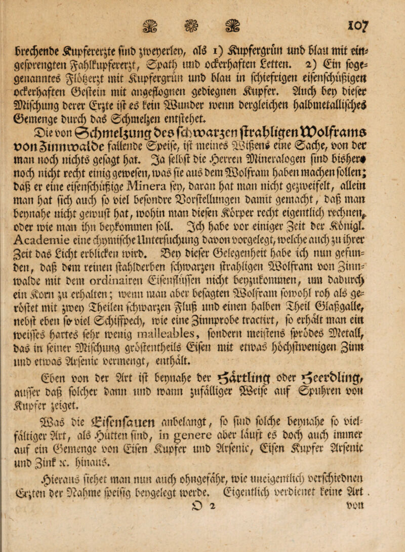 gefprettgfett gablfupfererzt, 0patb tmb ocferbaften fette». 2) Ein foge- genanntes $l6§erjt mit Kupfergrün unt> Wau in fdgiefrigett eifenfcf)üf;tge» ocferbafteit ©cfiein mit ange(iog»en gebiegtten Kupfer, 9Juri) bep biefec 29itfd)ung berer Erjte t|t es teilt iSuttber tttettn bergfetc^e» ^albmetaüifd;eS ©emenge burcf) baS 0c^ntel|en entfielet Sie po» 0d>mel$ung Öc? fei; warben (IrabltVfen W0ölfrmti3 üOn§mnit>aibe faüettbe 0pei|c, ift meinet 2Si|?en$ eine 0ad;e, pon bet: matt ttoef) nichts getagt (jat. 3a feibji bic fetten 2)Hneralogen ftitb bibbtt# norf) ntd)t reeft einig gctüefeit, tuaö fte aus bettt ?£Bolfram haben macbett feilen; baf? er eine eifettfdgüfnge Minera fep, baratt t>at man nicht geztpeifelt, aüettt matt fjat ftd) attef» fo Ptel befonbre üt>or|Mungett bamit gemalt, baf, matt beonabe ttidjt getpuft i;at, toobüt man biefett Körper red)t etgentlid) rechne», ober tote »tan tfjn bepfomtitett foü. 3d) bäte oor einiger 3eit ber Kctügl. Academie eine dtputtfcbe ttnterfud)mtg baoott borge legt, melde and) $u ibret* 3eit bas £id;t erblichen tüirb. 25ep biefer ©etegenbeit habe icf) nun geftttn beit, baf? bera reinett ftablbeifen fd)tüarjen firabKgen Sßolftant Port3iuu- mafbe mit bettt ordinairett Eidnfltiffen nid)t bepjuf ommett, um baburcf) ein Korn jit erhalten; tuen» matt aber befagten $8olftatn fotoc-bl rob als ge¬ rodet mit jtnep ^heilen fd)t»arjen $luf? ttttb eilten halben Sbetf ©lafgalle, »tebd eben fotuel 0d)i(Tped), ttne eine 3innprobe tractirt, fo erhalt man ettt meifics hartes fe?)r mettig malleables, fottbertt nteidens fptobeb SDletafl, bas in (einer iÜHjdgmg grofientbeilb ©fett mit etwas bodgft wenigen 3ittn tmb etwas 9trjettic oermengt, enthalt. Eben oon ber 9irt ift bepttabe ber ^dütlutCf ober ^eerMtnt^ au per baf? foleftet* bann ttttb mann zufälliger Sföeife auf 0ptthvett von Tupfer zeiget. SBas bie <£ifcnfditen anbelangt, fo ftitb fold)e bepttabe fo web faltiger 3(rt, als Spürten futb, in genere aber lauft eS bod) and) immer auf citt ©entettge oon ©fen Tupfer ttttb Slrfenie, Elfen Tupfer SUrfenic tmbSinftt. hinauf hieraus ftebet matt nun and) ohngefdhr, toie uneigettflid; pcrfdgiebttcti ©,tett ber 9 ca bitte fpeiftg bengelegt werbe. Eigentlich oerbtenef feine 9lrt. O 2 POtt