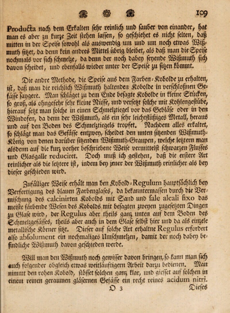 Produ&a ttacf> feem ©rfaltett fefft retnltdj unb fau6er bon eiitanber, ffat man eb aber ju furje Beit ffeffen taffen, fo gefeffieffet eb niefft feiten, baff mitten in Dev ©peife forooffl alb aubtoenbtg um unb um noeff etrnab ffßiff mutf) ff$et, Da beim fein anbreb Mittel übrig bleibet, alb baff man bie ©peife normale bor ff eff feffmeffe, ba beim bec nod> babep fepettbe ©iffmutff ff eff baboit feffetbet, uitb ebenfalls miebet unter ber ©peife ju ff|en fffmrnt, ©te anbre SÜtetffobe, bie ©peife attb bem ^irben-Äobolbe ju erffalten, iff, baff man bie reicffltcff ©iffniutff ffaltenben Äobolbe in berfcfflofftten ©e= faffe fapgere. Sttan fdffdget ju bern €nbe befagte Äobolbe in Heine ©tucfeit, fo groff, alb off ngefeffr feff r fletite 9?uffe, unb berfefft folcffe mit ^offlengeffitbe, ffierauf fefft man folcffe in einen ©cffnteffttegel bor bab ©ebldfe ober in bei» SBtnbofen, ba beim ber ©iffmutff, alb ein feffr letcfftffitffigeb Metall, fferattb unb auf beit Voben beb ©cffmel&ttegelb tropfet. 9?acffbem aüeb erfaltet, fo fff lagt man bab ©efdffe entjtbep, feffeibet ben unten ffffenben 5ötffmutff= £6nig bon beneit barüber ffffenbett ©iffmutff=©raupett, mefeffe lefftern man albbeim auf bie furj borffer befeffrtebene ©etfe bermittelff feffmarjett ^litffeb unb ©labgalle reduciret. Socff muff ieff gefieffeit, baff bie erffere 5lrt reinlicffer alb bie letztere iff, inbem bep jener ber ©iffmutff reinlicher alb bep biefer gefeffieben ti'irb. Bufdötget ffßeife erffdlt man ben J?offolb=Regulum ffauptfacffltcff bep Verfertigung beb blauen $arbenglafeb, pa befanittermaffett bureff bie 33 er- »nifeffung beb calcinirtett Äobolbb mit ©aitb unb fale alcali fixo bab nteiffc fdtbenbe ©efen beb ^obolbb mit befagteit pepen jugefefften Singen ju ©lafe tbirb, ber Regulus aber tffeilb gait& unten auf bent 33obett beb ©cffmeffgefdffeb, tffeilb aber aueff in bem ©lafe felbff ffier uttb ba alb ein&ele metallifcffe torner ftfff. Siefer auf folcffe 2(rt erffaltne Regulus erforbert alfo abfolument ein nocffmaligeb Umfcffmeljen, bamit ber itocff babep be= ftnblkffe ©tffmutff baoon gefeffieben werbe, ©Ul man beit ©tffmutff noeff getbiffer babon Bringen, fb fatttt man fieff aueff folgettber obgletcff ettoab meitlduftigent 3lrbeit barju Besteuert. ?Dlan nimmt ben roffeit ^obolb, ffbffet fokffett gatt$ Har, unb gieffet auf folcffejt in einem reuten geraumen glaferneit ©efdffe ein reefft reineb acidum nitri. D 3 Siefeb