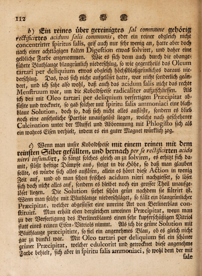 b) £i\\ tetnee über gereinigtes ßl commune gehörig reSfificixtt& acidum falls communis, ot>er ein reiner obgleich mcßt concentrirter fpiritus falis, grtf aud) mit feßr wenig an, hatte aber bocß nacft einet achttägigen falten Digeftion etwas folviret, unt) baßer eine gelbliche §arbe angenommen, $8ie eS ßcß Denn aud) burcß Die obange* führte SMutßlauge blaugrunlicß nieberfcßlug, fo wie gegentßeilS baS Oleum tartari per deliquium etwas obgleich ß&cßßblaßgrunlidjeS barauS nie» berfcßlug. £>aS, was ftd) mcßt aufgelbfet f>atte, war nicht fonberlicß gean* tett, unb ich faße alfo woßl, bah mich baS acidum falis mcßt baS rechte Menftruum war, um bie Äobolbfpeife radicaliter auftttfcßließen. AIS tcb bett mit Oleo tartari per deliquium verfertigten Praecipitat ab* fußte unb trocfnete, fo gab jblcßer mit lpiritu falis ammoniaci eine blaß* blaue Solution, bocß fo, baß ftd) nicht alles außbße, fonbern eS blieb n0ch eine anfeßnlidje ipartßie unaufgelbß liegen, weld>e nad) gefd)eßenet Calcination unter ber SRuffel unb Abbrennung mit Phlogifto ftd) all ein waßreS ©fen verhielt, inbem eS ein guter Magnet wurflief) &og. c) SÖemt man uttfre .fobolbfpeife mit einem reinen mit bem reinffen Silber gefällten, tmfc bernaef) perfe reclifidttm atido nitri infundixt, fo fangt fofcßeS gleich an >u folviren, eS erßtßt ßd) ba* mit, floßt heftige Kampfe aus, fleigt in bie#oße, fo baß man glauben follte eS würbe ßcß alles außbfen, allein es höret btefe A&ion tn wenig qeit auf, unb ob man feßon frtfcßeS acidum nitri nadjgteßet, fo lofet ftd) bod) nicht alles auf, fonbern eS bleibet nod) ein großer £ßeil unaufge* I6fet liegen. £>ie Solution flehet feßbtt grün naeßbent ße filtrirt iß. ©enti man foteße mttJBlutßfaüge nieberfcßldget, fo faßt ein blaugruttlicßet Praecipitat, welcßer abgefußet eine unreine Art von £5erlitterblau con- ftituirt. ©tan erßdlt eben Vergleichen unreinen Praecipitat, wenn mat» m ber Sßerfertigung beS ^erlinerblatteS einen feßr fupferfcßußigen Vitriol ßatt eines reinen ©fen* Vitriols nimmt. AtSicßbie grüne Solution mit blutßlauge praecipitirte, foßel ein angeneßmeS 2Mau, obeS gleich nießt gar tu bttnfel war. SDKt Oleo tartari per deliquium ßel ein feßbner ‘grüner Praecipitat , weld)er edulcorirt unb getroefnet biefe angeneßme färbe beßielt, ßcß aber in fpiritu falis ammoniaci, fo woßl bero ber mit 1, ImC