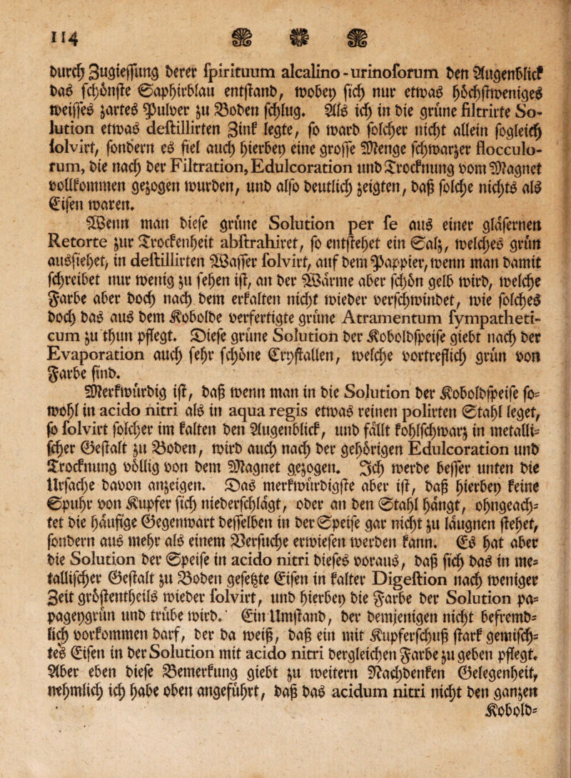 burdj Bwöwffang t>erec fpirituum alcalino - urinoforum t>ert SXagenblicP tag Jd;6npe ©apfjtrblau entpanb, mobep ftcf) nur etmag Ijdcftffmentgee treifjes jarfeg Nulter ju iöobett fdtlttg. S((g id; in tie grüne filtrirte So¬ lution ettrag deftillirten Stuf legte, fo trarb folcper niept allein fogleidj lolvirt, fonbern eg fiel aud) pterbep eine groffe Stenge fd;trar§er flocculo- rum, tie nad; ber Filtration, Edulcoration uttb Jrocf nuttg Pom Magnet rellfommen gezogen trurben, unb alfo beutlid) jeigfen, baff folcpe nieptg alg @ifen traten. • SÖenn matt tiefe grüne Solution per fe aug einer glafernett Retorte jur Srocfenpeit abftrahiret, fo entfielet ein ©alj, treld;eö grün augfiepep in deftillirten SBaffer folvirt, auf bem ^ßappier, trenn man bamit fepreibet nur tnenig ju fefjen ip, an ber SBarme aber fd;6n gelb narb, treibe $arbe aber bod) nad) bem erfaßen niepf triebet- rerfeptr inbet, tote folcfjeö tod) tag aug bem ^obolbe verfertigte grüne Atramentum fympatheti- cum ju tputt pflegt, Stefe grüne Solution ber Aobolbfpeife giebt ttaep ber Evaporation auep fepr fcpbne ©ppallen, trefepe rortrepiep grün tot» $arbe fint. ; - : j; SJJerftrürbig ip, bap trenn man in bie Solution ber Aobolbfpetfe fo= tropf in acido nitri alg in aqua regis ettrag reinen polirten ©tapl leget, fo folvirt folcper im falten ben Slugettbltcf, unb fallt foplfcptrarj in metaüi- idjer ©epalt ju Robert, trirb auep nad; ber gepbrigen Edulcoration unb Jrocfnung rollig ron bem SJiagnet gezogen. 3>cp trerbe beffer unten bie ttrfadfe baron attjeigen. Sag merftnürbigpe aber ip, bap pterbet; feine ©pupr ron Tupfer fiep niebeefcpldgt, ober an ben ©taf)( pangt, opngeady tet bie paupge ©egentrart beffelben in ber ©peife gar niept ju Idttgnen pepet, fonbern aug mepr alg einem SÖerfucpe ertriefett trerbett fann. <£g pat ober bie Solution ber ©peife in acido nitri biefeg roraug, bap ftep bag in me* tallifcper ©epalt yt Söoben gefegte ©fen in falter Digeftion ttad) trettiger 3eit grbpentpeilg triebet folvirt, unb pierbep bie ^arbe ber Solution pa= pagepgrün unb trübe trirb.' ©tttlmpanb, ber bemjenigett niept befremb- licp rorfommen barf, ber ba treip, bap ein mit Aupferfdjttp parf gemtfcp= teg ©fen in ber Solution mit acido nitri bergleicpett $arbe ju geben pflegt. 9lbet eben biefe SBemerfuttg giebt ju weitem 5ßad;betifeti ©elegenpeit, nepmlid) icp f;abe oben angeführt, bap bag acidum nitri niept ben ganzen J?obolb*