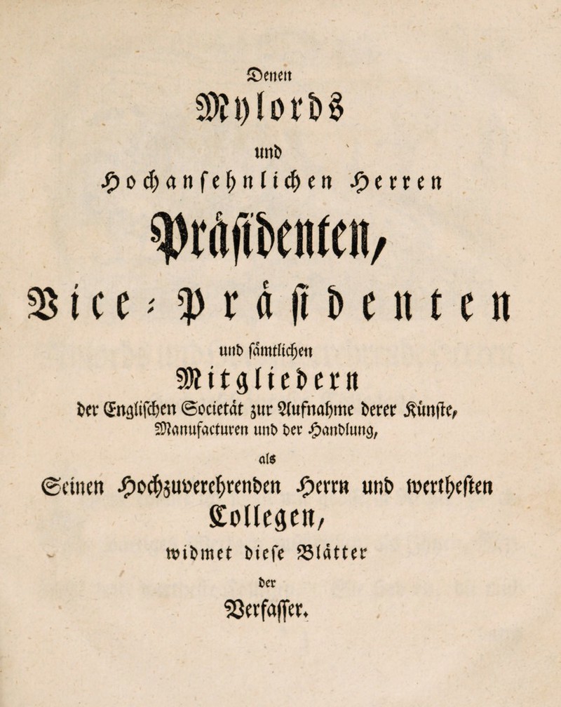 ©encit un& $od)an{t1)nliä)tn Herren Wftöetöeit / % t c e' !prdfit>entett tiiib fdmtltdjw SRitjjliebetn t>et* (Jnalifdjcn ©odetöt j«r 2(ufnaljme berer fünfte, Sftonufactuven unt> Der JpaitDluttg, als ©einen ^iod)5U»etc()ttnbcn Jf^errn unb inertljcften EolleäCtt/ ndfcmet l>tefe 251atter fcer «öerfaffer* i