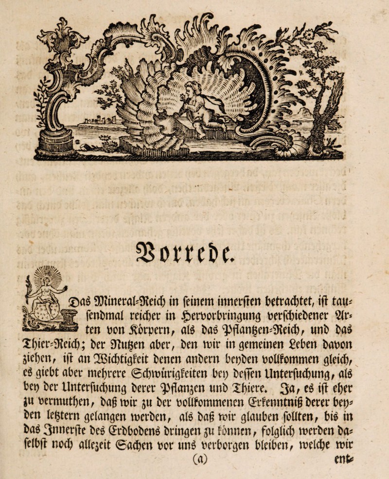 SSorrebe. ®aö 9)iineral*9ieich in feinem innereren betrautet, ift tau« fenbmal reicher in £)erPorbringung perfcbiebener Sir* ten non Körpern, aB ba$ 9>flan§en*iKeid), uni) t>aö Xi)ier*5Keid); ber 9tu$en aber, ben mir in gemeinen £eben banon Sieben, ift an SBichtigfeit benen anbern bepben pollfommen gleich, cö giebt aber mehrere ©cbmürigfeiten bep helfen Unterfud&ung, aB bet) ber Unterfucbung berer ^fianjen unb Xbiete. %a, t$ ifl eher ju permutben, bafjmir ju ber PoUfommenen örrfenntnifj berer bep* ben (extern gelangen merben, aB ba§ mir glauben feilten, bB in ba$ 3nner|ie beö (JrbbobenS bringen ju fonnen, foigiieh merben ba« felb|t noch allejeit ©acben por un$ perborgen bleiben, melche mir (a) ent*