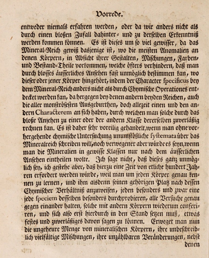 X>övtet>e♦ entweber niemals erfaßen werden, ot>er ba wir ankert nicht aB burch einen biogen Zufall babinter* unb ju berfelben GErfenntnig werben fommen fbnnen. <B id biefeS um fo riel gewififer, ba baS Mineralreich genug baSjenige id, tro bie meifren Anomalien an benen Körpern, in Slbftcbt ibtet ©eftalten, Mifdntngen, garbem unb 23edanb;Xbeile rorfommen, »reiche öfters uerbinbern, bag man butcb btofleß äufiTerlidjeö 3lnfeben faft unmöglich befiimmen fan, wo bieferoberieneritbrper bingebbrt, inbem bet <2f)atactet fpecificus bei) bem Minetaireid) anberS nicht als burch Gbpmifcbe Operationen ent« beefet werben f an, babergegenbet)benenanbernbet;ben9leicben, auch bie aller monftrbfeften SUBgeburtben, hoch allezeit einen unb ben am bern Chara&erem an fid) haben, burch »reichen man folcbe burch baS bloge Slmehen ju einer ober bet anbern dvlaffe bercrfelben guretlägig rechnen fan* (£$ iftbaber fel>r roreilig gehandelt,wenn man ohne rot; hergebenbe ehnmifebe Unterfudbung unumfioglichc fyftemataüber ba$ Mineralreich fchreiben will,noch renregener aber »ritrbe es fepn,wenn man bie Mineralien in gewiflfe klaffen nur nad) bem dufferlidjen Slnfeben eintbeilen wolte. 3d) fage nicht, bag biefee ganz unmog* lieh fei), ich gedebe aber, bag hierzu eine Seit ron etlidje bunbert3ab* ren erforbert werben würbe, weil man um ieben ivörper genau fern nen ju lernen, unb ihm aBbenn feinen gehörigen ^Ma$ nach beflen ßbnmifdjet 23erbältnig anjurreifen, leben befonberS unb zwar eine febe fpeciem befiielben befonberS burchprobieren, alle QSerfuche genau gegen einanber halten, folcbe mit anbern Körpern »rieberum conferi* ren, unb ftch alfo erd bierburd) in ben ©tanb fegen mug, etwas feftcS unb zurerlägigeS baron fagen zu fbnnen. (Erweget man mm bie ungeheure Menge ron mineralifchen Körpern, ihre unbefebretb; lieh rielfdltige Midbungen, ihre unzählbaren 33erdnberungen, nebd - - - • - f J ' ' benen