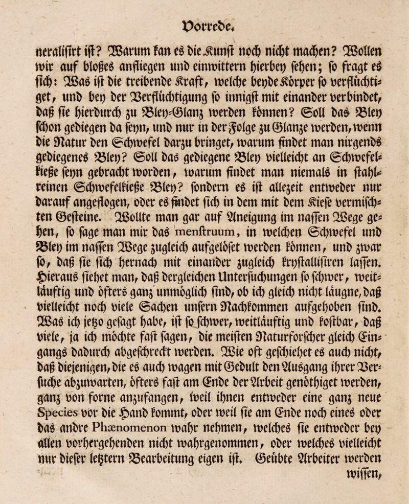 Pomfce* neraliftrt ift? 'Barum tan es biejutnft noch nidft madjen? Bollen mir auf t>lo§eö anftiegen unb einwittern Jjierbet) fef>en; fo fragt eS ftch: BaS ift bie treibende Iraft, welche bepbe^örper fo verflüd)ti* get, ttnb bei) ber Berflüchtigung fo innigfl mit einander verbinbet, ba§ fte bierbitrd) ju Blet)*®lan$ werben tonnen ? ©oll baS Biet) fchon gebiegen ba fep, unb nur in befolge ju ©tanje werben, wenn bie Statur ben ©dbwefet barju bringet/ warum finbet man nirgenbS gebiegeneS Bleu? ©oll bas gebiegene Biet) vielleicht an ©chwcfel* fiejje fepn gebracht worben / warum finbet man niemals in ftahl«* reinen ©chwefelfiefe Biet)? fonbern es ift allezeit entweber nur barauf angeflogen, ober es fmbet fid) in bem mit bem ibiefe vermifch* ten ©efteine. Bellte man gar auf Slneigung im naffen Bege ge* ben, fo fage man mir baS menftruum, in welchen ©chwefei unb Biet) im naffen Bege jugleid) aufgelöfet werben tonnen, unb jwar jb, ba§ fte fleh hernach mit einanber zugleich frt)fiallijtren taffen, hieraus flehet man, bah bergleidjen Unterfudtungen fo fdjwcr, weit* läufttg unb öfters ganj unmöglich ftnb, ob ich gleich nid)t ldugne,bah > vielleicht noch viele ©achen unfern Stachfommen aufgehoben ft'nb. BaS id) iei$ogcfagt habe, ift fofchwer, weitlduftig unb toftbar, bah viele, ja ich möd)te faftfagen, bie meiften Slaturforfcher gleich ©n* gangS baburd) abgefchredt werben. Bie oft gefd)ieöet es auch nid)t, bah biejenigen,bte es auch wagen mit@ebult benSluSgang ihrer 23er* fuche abjuwarten, öfters faft am @nbe ber Arbeit genöthiget werben, ganj von forne anjufangen, Weil ihnen entweber eine ganj neue Species vor bie ibanb fommt, ober weit fte am ©nbe noch eines ober bas anbre Phaenomenon wahr nehmen, welches fte entweber bet) allen vorhergehenben nicht wahrgenommen, ober welches vielleicht nur biefer le$tern Bearbeitung eigen ift. ©eubte Arbeiter werben wiffen,