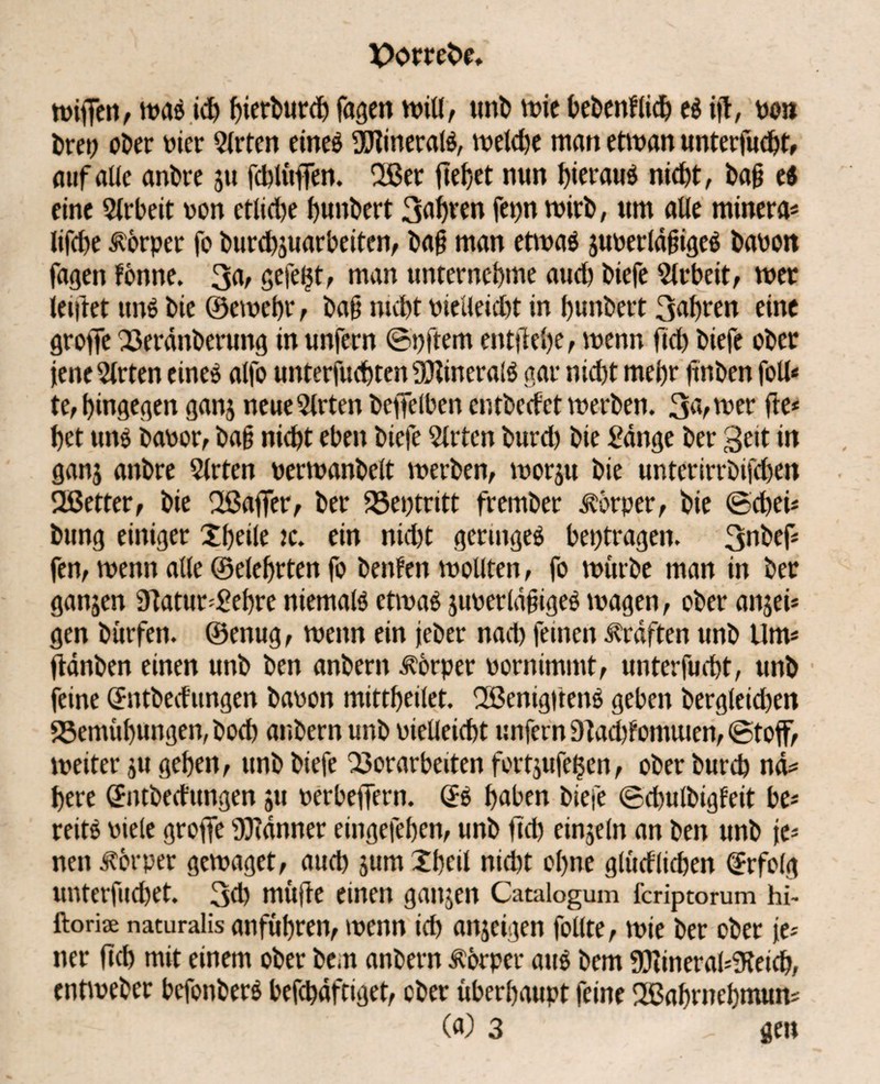wifien, was ich f>ierburct> feigen will, unb wie bebenflicb es id, von Dret) ct>er vier Qlrten eineö ÜTtineratö, vt?eld)e man etwan unterfuebt, auf alle anbre 511 fcblüffen. 2ßer fielet nun hieraus nicht, ba§ e$ eine Arbeit von etlidje bunbert 3abren fepn wirb, um alle minera* lifebe Körper fo burebsuarbeiten, ba§ man etwas juverldjugeS bavon fagen forme. 3a, gefegt, man unternebme aud) biefe Sieb eit, tuet leidet uns bie ©ewebr, bajj nicht vieileidit in bunbert 3abren eine grofTe Verdnberung in unfern ©pftem entjlebe, wenn ftcb biefe ober jene Wirten eines alfo unterjud)ten Minerals gar niebt mehr firrben foll* te, hingegen ganj neue Wirten bcffelben entbccfct werben. 3a, wer de* bet uns bavor, ba§ nicht eben biefe Slrtcn burd) bie £dnge ber 3eit in ganj anbre 5lrten verwanbelt werben, worju bie unterirrbifeben Ußetter, bie Sßaffer, ber Veptritt frember Körper, bie ©cbei* bung einiger £beile jc. ein nid)t geringes betragen. 3nbef* fen, wenn alle ©elebrten fo benfen wollten, fo würbe man in ber ganjen Statur *£ebre niemals etwas juverldüigeS wagen, ober anjei* gen bürfen. ©enug, wenn ein jeher nad) feinen Kräften unb Um* ddnben einen unb ben anberit Körper vornimmt, unterfuebt, unb feine (Sntbecfungen bavon mittbeilet. 2ßenigdenS geben bergleid)en Vemübungen, bod) anbern unb vielleicht unfern 9tad)fomuien, «Stoff, weiter ju geben, unb biefe Vorarbeiten fortjufeljen, ober bureb nd*= bere (Sntbedungen ju verbeffern. (SS haben biefe «Scbulbigfeit be* reits viele groffe Banner eingefeben, unb fiel) einzeln an ben unb je* nen Körper gewaget, auch jum Xbcil nid)t ohne glüdlicben Erfolg unterfud)et. 3d) müde einen ganjen Catalogum feriptorum hi- ftorise naturalis anfübren, wenn ich anseigen follte, wie ber ober je* ner fiel) mit einem ober be.n anbern Körper aus bem S3iineral*9teicb, entiveber bcfonberS befcbdftiget, ober überhaupt feine SBabrnebmun* (a) 3 ^ gen