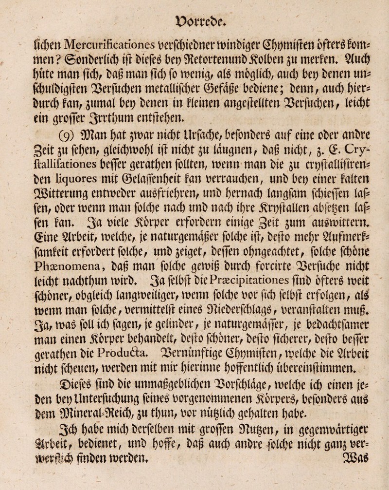 Heben Mercurificationes berfcbiebner winbiger ©bbmißen cftctö fein« men? ©onberlid) iß biefeä bet?SfatortenunbJvotben su merfen. 5lud) bitte man ß'cb, baß man ficb fo wenig, aß moglkb, and? bei) benen um ßbulbigften Verfucben metaUifcber ©efäße bebiene; beim, aud) hier* burd) fan, jumal bet) benen in deinen angeßellten Verfucben, (eid)t ein großer 3rrtbum entfielen. (9) 9)Zan f>at ^mar nicht Urfadje, befonberö auf eine ober anbre Seit su feben, gleichwohl ift nicht su läugnen, baß nid)t, s. © Cry- ftallifationes beffer geratben füllten, wenn man bie su crtffrallifirem ben liquores mit ©elajfenbeit tan berraucbcn, unb bet) einer falten ^Bitterung entweber auefriebren, unb bernad) langfam fcbieffen laß fen, ober wenn man folcbe nach unb nach ihre jvrpßallen abfefsen laß fen fan. 3a biele Körper erforbern einige Seit sum auswtttern. ©ine Slrbeit, wcldte, |e naturgemäßer folcbe ift, befro mehr Stufmerf* famfeit erforbert fold&e, unb seiget, beffen obngeacbtet, folcbe febbne Phoenomena, baß man fold)e gewiß burd) forcirte Verfucbe nid)t leid)t nacbtbun wirb. 3a felbfi bie Pradpitationes ftnb öftere weit fcboner, obgletd) langweiliger, wenn foldje bor fleh felbfi erfolgen, all wenn man fold)e, bermittelft eineö 9?ieberfd)lagö, beranftalten muß. 3a, was foll icb fagen, je gelinber, je naturgemäßer, je bebacbtfamer man einen Körper bebanbelt, befio fcboner, beßo ftd?ercr, befto beffer geratben bie Produda. Vernünftige ©bhmißen, welche bie Slrbeit nicht fcbeuen, werben mit mir bierinne boffentlid) übereinftimmen. ©iefeS finb bie unmaßgeblid)en Vorfdßdge, welche ich einen je* ben bet) llnterfucbung feinet borgenommenen jvbrpetß, befonbere au$ bem 9)lineral=iKeicb, su tbun, bor nü§lid) gehalten habe. 3d) habe mid) berfelben mit großen 9?uf3en, in gegenwärtiger Arbeit, bebienet, unb hoffe, baß aud) anbre foldfe nid)t gans ber= werßieb ßnben werben, 2ßa$ i