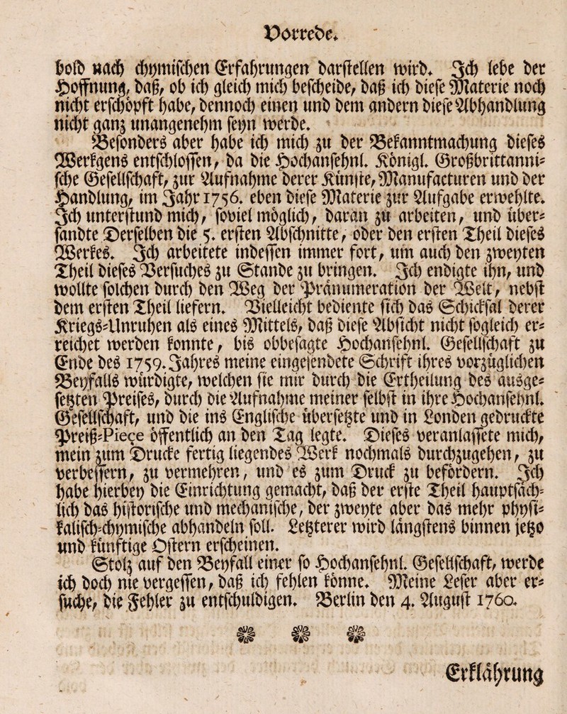 ©ötrefce* bolb nach chnmifdjen ^Erfahrungen bardellen wirb. 3d) lebe bet Hoffnung, ba§, ob id) gleich mich befcheibe, ba§ icb biefe Materie nod) nicht erfdjöpft habe, bennod) einen unb bem anbern biefe Slbhanblung nicht ganj unangenehm fepn werbe. iöefonberö aber habe ich mich ju ber 33efanntmad)ung biefeö 2öerfgen$ entfchloffen, ba bie Joodjanfehnl. Jvönigl. ©robbrittanni* (ehe ©efellfchaft, jur Aufnahme berer Limite, Vianufacturen unb ber ©anblung, im 3ahr 1756. eben biefe Materie jur Stufgabe erwehlte. 3ch unterfiunb mich/ fobiel mögltd), baran $tt arbeiten, unb über* fanbte ©erfelben bie 5. erften Stbfchnitte, ober ben erften Xheil biefeö Ußerfeg. 3d) arbeitete inbeffen immer fort, um auch ben $wet)ten Xheil biefeß SOerfucheö ju ©tanbe $u bringen. 3d) enbigte ihn, unb wollte folchen burdh ben 2Beg ber ‘■prdnumeration ber uBel-t, nebd bem erften Xheil liefern. Vielleicht bebiente fich ba$ ©dddfal berer 5triegö*Unrut)en als eineö ffftitteB, baf biefe Slbficht nicht fogleid) er* reichet werben tonnte, bi$ obbefagte £>ochartfef)nl. ©efellfchaft ju CEnbe be$ 1759.3af)reö meine eingefenbete ©chrift ifjreö borjüglidjen SSenfaüö würbigte, welchen fie mir burch bie ©rtheilung beo au3ge* festen Vreifeä, burch bie Slufnahme meiner felbft in ihre ibochanfehnl. ©efellfchaft, unb bie in$ (Englifcbe uberfefste unb in Sonben gebrudte ^reih*Pie^e öffentlich an ben Xag legte, ©iefcS beranlaffete mich, mein utm ©rüde fertig liegenbeö 2ßerf nochmals burd)jugehen, ju berbeffern, ju bermehren, unb eg sum ©rud ju beforbern. 3<h habe hierbei bie (Jinrkhtung gemacht, bau ber erde Xheil hauptfdd)= lieh baS hhtonfd)e unb mechanifd)e, ber jwepte aber ba$ mehr pt)nft* fatif^chnmifche abhanbeln foll. Se^terer wirb IdngdenS binnen (e^o unb funftige Odern erfcheinen. ©tolj auf ben Verfall einer fo £>ochanfehnl. ©efelifchaft, werbe ich bod) nie bergeffen, baf? id) fehlen tonne, kleine £efer aber er*