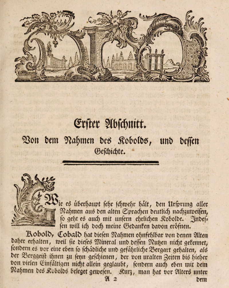 > Selber Ibfcpnitt. 93ort bwt ^afjmett t>es $obotb#r uitb befielt ©efcpicpte* ie eö uberpaupt fepr fdjtt>e^r pdlt, Pen ttrfprung aller 9?apmen auö Pen alten ©pracpen J?e«tltcf> nacpjumeifen, fo gept eb aucp mit unfern eprlicpen ÄoPolPe. 2aiPef- fett mtd icp Pocp meine ©ePanfen PaPott er&fnen. X\oboltV (Cobalt) pat Piefeti 9?apmen opnfeplbar Pon Penen Sitten Paper erpalten, tueil ft'e PiefeS IDlineral unPPeffen 9?ttpen nkpt gefenttef, fottPem es Por eine eben fo fcpaPlicpe uttp gefährliche Vergärt gepalten, alt? Per 33erggetfb ihnen $u feptt gefcpietten, Per Pon uralten Seiten bt3 piepet Pon pielen (Einfältigen niept allein geglaubt, fonPertt auep eben mit Pein 9?apmeit PeS JtobolPe beleget gemefett. Äurj, mau pat Por SlltenS unter ?t 2 pem