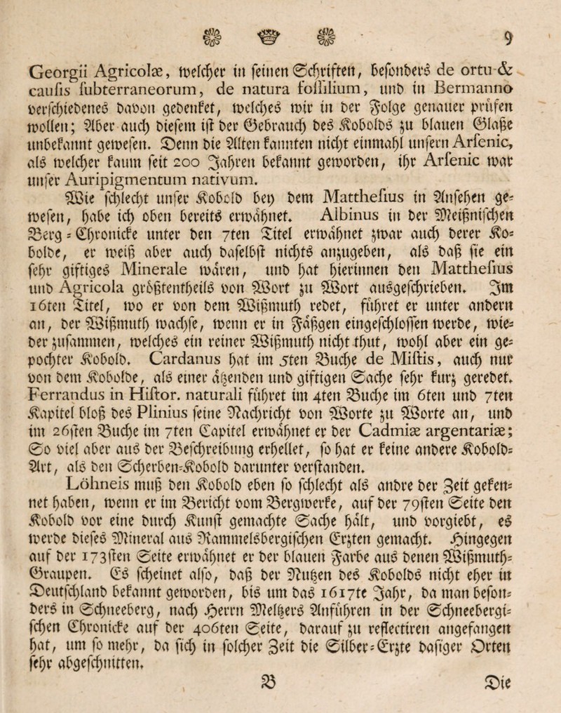 Georgii Agricolae, welcher iit feiltenSdjrifteit, befonberb de ortu & canfis fubterraneorum, de natura toililium, unb tu Bermanno oerfcf)iebeneb Baüoit gebenfet, weld)eb rote iit ber $olge getunter prüfen molleit; 9lber aud) biefent t|l ber ©ebraud) beb Äobolbb $u blauen ©Iahe unbefattnt gewefett. Senn bte 2l!ten fannteti ntdjt ettunafjl unfern Arfenic, alb welcher fatmt fett 200 fahren befamtt geworben, tf)r Arfenic war uitfer Auripigmentum nativum. Söie fct)ieci)t nufer älobcfb bet) bem Matthefius tit Sinfefjen ge- wefeit, f)‘i6e id) oben bereite erwähnet. Aibinus tu ber Sftethntfdfen Serg = 0)ronicfe unter beit 7ten Xitel erwartet $war <utcf> berer ifo* bolbe, er weif? aber aud) bafelb|f tüchtb anjugebett, alb bah fte ein febr gtfttgcb Minerale waren, uttb Ijat hieriutten bett Matthefius uttb Agricola grbhtenfheilb 001t 5ßort jtt Söort aubgefchrieben, 3m iötett £ttef, wo er oon bem ©tfmutf) rebet, führet er unter anbern att, ber fStftnutf) mad)fe, wenn er tit gahgett eingefchloffen werbe, wie* ber jufammeit, weld)eb ein reiner iÖSiftmutf) nicht tt)itt, wohl aber ein ge= poriger äl'obolb. Cardanus bat im 5teit 33ucf>e de Miftis, auch nur oon bem Äobolbe, alb einer d^enben unb giftigen Sache febr fttrj gerebet, Ferrandus in Hiftor. naturali führet tm 4teit Sud)e im ötett unb 7tett Kapitel blog beb Plinius feine 9?ad)rtd)t boit SÖorte jtt Söorfe an, unb tut 2öften Suche tm 7ten Capitel erwähnet er ber Cadmise argentariae; @0 biel aber attb ber Sefd)reibung erhellet, fo hat er feine attbere 5?obolb= Slrt, alb beit ScherbemÄobolb barunter oerffanbeit. Löhneis muh beit ^obolb eben fo fd)led)t alb atibre ber 3eÜ gefeit* net haben, weint er im Sertd)t bont Sergwetfe, auf ber 79|feit Seite bett Äobolb bor eine bttrd) ähtitjf gemachte Sache halt, unb borgiebt, eb werbe biefeb Mineral attb fKatnmelbbecgifchett Crgeit gemacht, hingegen auf ber i73Üett Seite erwähnet er ber blauen $arbe attb betten SBihmutjj* ©raupen. Cb fcheiitet alfo, bah ber Stuben beb Äobolbb itid)t eher tu Seutfd)lanb befamtt geworben, bib um bab iöi7te 3«hr/ ba man befoiu berb in Schneeberg, nach <£)emt ‘iÜM|erb Slitführen in ber Schneebergt* fd)en (Ehvoiticfe auf ber 4oöteit Seite, barauf jtt reflectireit aitgefatigett hat, um fo mehr, ba ftdj in folchcr Bett bie Silber=Crjte baftger Drtett fehr abgefchmrten, fö Sie