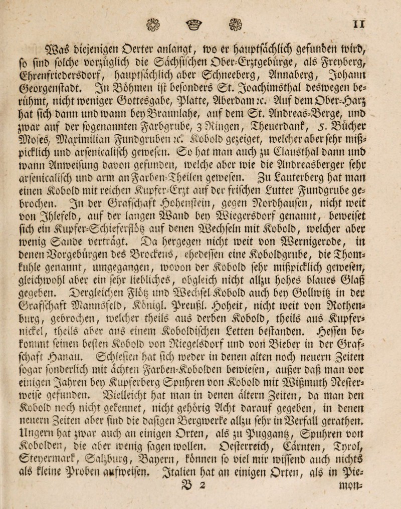 5Öab btcjenigeit Detter anlangt, mo er bauptfddjftcfj geftnibeit mirb, fo fiitb folcfye borptgltd) t>tc 0dd)ftfd)ett Ober=<£ptgeburge, alb grepbcrg, ©brenfrtebetbborf, f)mipt|ad)!id) aber 0d)tteeberg, Slnnaberg, 3of)<ttm ©eorgenftabt, 3» Shfjmett ift befonberb 0t. 3oad)tmbtbal bebmegen be* rühmt, nicht mentger ©ottebgabe, glatte, Slberbanttc, 5luf bem Dber^arj ijat ft cf) bann unb matnt bet) Sßrattnlabe, auf bent 0t. 9lttbreab4ßerge, tmb darauf ber fogettannten $arbgrube, 3 üitttgen, Dfjeuerbanf, 5. 23ücher Sftofeb, ?D?apimütan fytmbgruben x. Äcbolb gejeiget, melcbcraberfebr nttfi= picfltd) unb arfentcalifcf) gcmefcn. tsso f)at man and) ju ©attbfbal bann unt> manu 9lnmeifung baten gefunben, meldfe aber mtc bte Slnbrcabberger febr arfenicalifd) unb arm an$arben-$(}etfen gemefen. 3» Rauterberg fiat matt einen d\obc[b tntt reichen .fCupfcr--(£r$t attf ber frtfehen Rutter ^unbgrube ge= brod)ett. 5» ber ©raffdfaft gebendem, gegen 5torbf)aufett, nicht meit ton 3f)fefe(b, auf ber langen Sßattb bet) SSBiegerbborf genannt, beroetfet ftd) eitt i?upfer=0d)iefevfßh auf bmett äöechfeltt mit J?obolb, meid) er aber ttenig 0attbe terträgt. Da Ijergegeü ntd)t tteit ton Söernigerobe, ttt betten iöorgebürgen beb Sßrccfenb, e^ebeffen eine Äobolbgrttbe, i>ic Sf>oirt= fühle genannt, umgegangen, ttoton ber dlobolb |el)r nttftptcfltd) gemefen, glctd)tDol)l aber etn feljr lieblicfcb, obgleich nicf>t alljtt Ijobeb blatte© ©fa£ gegeben. Dergleichen $16% unb SBed'.fel Äobolb aud) bep ©ollmth in ber ®caffd)aft tüiannbfclb, dv'buigl. byreufl. Roheit, ntcj)t meit ton ütortjert* bürg, gebrochen, meldjer tbeüb anb berbett dvobolb, tljeilb attb Tupfer* nicfel, tljeüb aber anb einem Äobolbtfdjett Retten beffanbett. Deffen be* fornmt feinett beflen dbobofb ton SRiegelbborf unb tott lieber in ber ©raf* fd)aft Danatt, 0cf)lefteu bat ftd) meber ttt betten alten ttod) neuern Setten fogar fottberlid) mit achten §arben=Äobo!ben bemieten, anher bah matt tor einigen fahren bep dxitpferberg 0pttbrett ton Äobolb nttt Sßihmtttfj Keffers metfe gefunben. sDieüeid)t bat man in betten altern Seiten, ba man ben 5?obolb nocf) nicht gef erntet, nicht gehörig ?id)t barauf gegeben, ttt betten neuem Seiten aber fiitb bie baftgen SSergmerfe aflju febr itt SßerfaU geratben. llngertt bat jrnar auch an einigen Orten, alb 51t ^Jnggatth, ©pufjren tott Äobolben, bie aber mettig fdgettmollen. Oefferreid), ©unten, Duof, ©fepermarf, 0aljburg, SBapcrit, fbnnett fo ttelmtr mtffettb and) nid)fb alb flehte groben aufmetfen, Italien bat an einigen Orten, alb in 9>ie* fQ 2 rootv