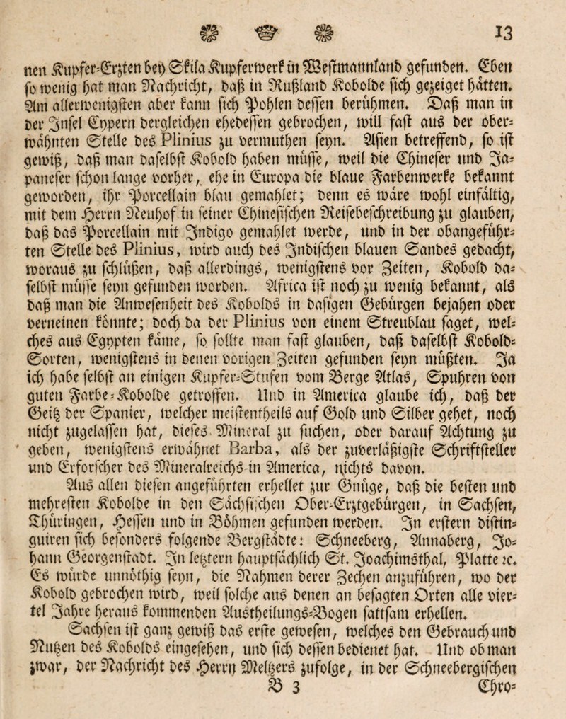 ttcn $ttpfer=(Erjtcn bet) ©ftla .^upfermerf in ©eftmamtlattb gefunben. Cfbett fo metttg l)at matt 5ftad)rid)t, baf in SRuf lattb ^obolbe ftcf) gejeiget batten, $lnt allermenigfien aber bann ftd) Noblen beffen berubmett. ©af man in per 2)itfel (Eppern bergletchen ebebeffen gebrochen, mill faf! au$ ber ober* mahnten ©teile bcö Plinius ju oermutben [epn. Elften betreffend, fo tff gemtf, baf man bafelbft Äobolb haben muffe, med bie ©binefer ttnb 3o* panefer fdjon lange porber, ehe in (Europa bte blaue ^arbenmerfe befattnt geworben, fl)r ‘fmrcellaitt blau gemablet; beim eö wäre wofl einfältig, mit bern Joerrtt 9?eubof in feiner ©bitteftfcben ffteifebefcbreibung jtt glauben, bah bat) f)orcellain mit 3nbtgo gemablet toerbe, uttb in ber obangefübr* teit ©teile bet) Plinius, wirb auch bet) 3nbifcfen blauen ©attbeS gebacft, woraus ju fcblftfteit, baf allerbtngS, mentgtfenS bor Seiten, ^obolb ba* felbjt muffe fepn gefunden loorbeit. 2ifrtca iji ttod) ju roettig befannt, als ba§ man bie 2lnmefenbeit beS JvobolbS in baftgett ©ebitrgen bejahen ober perneitten formte; bocfba ber Plinius pon einem ©treublau faget, n>el= bfeS auS (Egppten fdme, fo follfe man faft glauben, baf bafelbff ^obolb* ©orten, wentgfenS in betten Porigen Seiten gefttttbeit fepn muffen. 3o ich habe felbft an einigen ^upfer--©tufen Pom Serge 5(tlaS, ©pttbren Pott guten $arbe = $obolbe getroffen. Unb in Slnterica glaube ich, baf ber ©et| ber ©panier, toelcber metffettfbeilS auf ©olb unb ©Uber gebet, nodj nicht jttgelaffeit bot, btefeS 'tOJmeral ju fud)en, ober barattf Sld)tung ju geben, wettigffenS ermahnet Barba, als ber juperldfigfe ©ebriftf eilet unb (Erforfd)er beS ?0?tneralretd)$-in Sinterte«, nid)fS bapott. SluS allen biefett angeführten erhellet jttr ©tutge, baf bte beffen unb mebrefett d?obolbe iit bett ©dd)ft;d)en Ober-tEr&tgebürgen, in ©aeffen, Sfüringen, -fpeffeit unb ttt Sbbmen gefunben tperbeit. 3» erfertt biffin* guirett ftd) befonberS folgende Sergfidbte: ©djneeberg, Slnttaberg, 30= bann ©eorgenffabt. 3” le|tern battptfddftd) ©t. 3oad)imSfbal, glatte tc. mürbe unnbtbig fepn, bte 9?af)men derer Sedfen anjufübrett, mo ber Äobolb gebrochen tpirb, weil fofd;e aus betten an befagteit Orten alle Pier* tel 3obre beraub fommenbett SluStbctlungS*Sogen fattfam erhellen. ©achten tff gattj gemif baS etfte gemefett, welches beit ©ebraucbwtb 9?tt|ett beS ÄobolbS eingefebett, unb ftd) bejfett bedienet bat. llttb ob man jmar, ber 9?ad)rid;t beS Ferrit 2)Mt)erS zufolge, in ber ©ebneebergifdjett fd 3 ©btbs