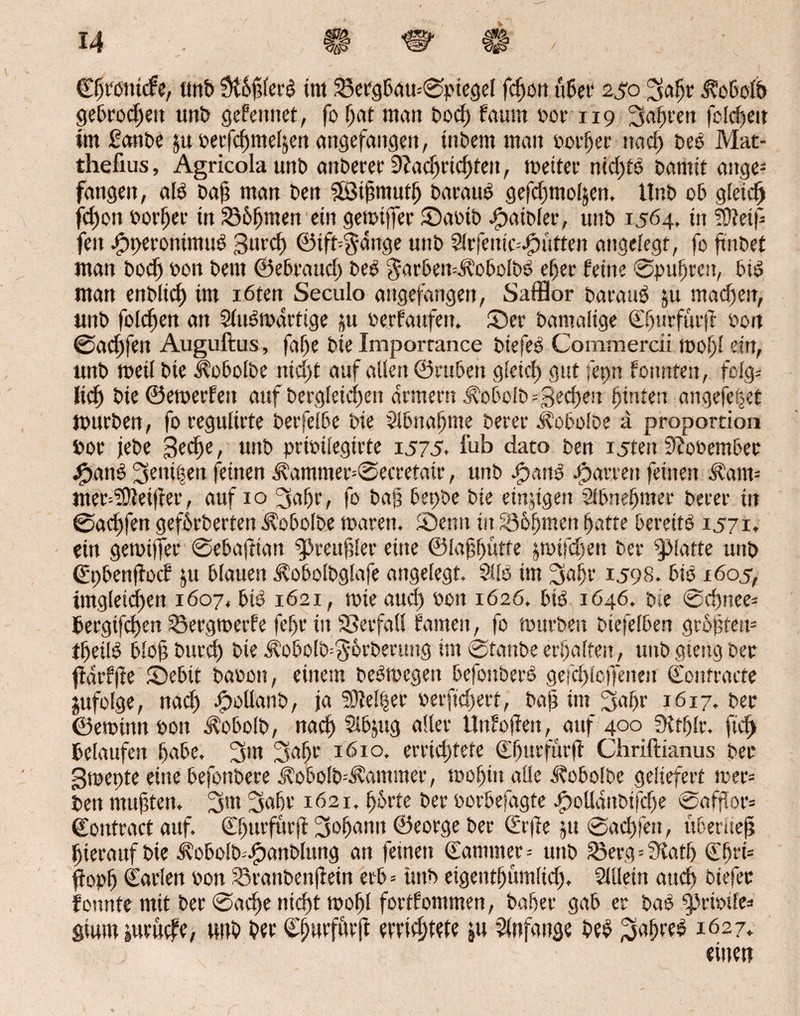 Cßtonicfe, unD St&fdcrO int 23erg6au*©piegef fdjon ü6er 250 3afjr d?o6o(D geDrocfjett unD gefeitnet, fo (jat matt Dod) fatittt oor 119 3<tf)een folgen im ßanDe poerfcfjmeläenangefangeu, ütDem matt oorjjer nad) Deo Mat- thefius, Agricolaunb anDerer 9?acfjrid)teu, metter nidjto Damit ange¬ fangen, alO Daß man Den $ß3ißmutf> Darauf gefdjmoljen. UnD oD gleich feßon oorßer tn SS&fjmen ein gemißfer ©aoiD OpaiDler, unD 1564, in 5Dteif fett JpperontntuO gurcf) ®ift%-ange uttD 5lrfenic-.f?utten angelegt, fo ftnDet man Dodj oon Dem ©eDraud) DeO $arDen--.$ol>olDd e^er feine ©pufjrett, DiO man enDücf) im röten Seculo angefangen, SaiBor Darauf ju maeßen, «nD folgen an SfuOmartige ju oerfattfen. ©er Damalige Cßurfürff Don ©aeßfen Auguftus, fafje Die Imporrance DtefeO Commercii moßl ein, unD meil Die ^oDolDe nid)t auf allen ©ruDett gleicf) gut fepn fonnten, folg-- lief) Die ©enterten auf Dergleichen armem dMmlD =gebest hinten angefetjet murDen, fo regultrte DerfelDe Die 9lDnatjme Derer .koDolDe a proportion Dor jeDe geeße, unD prioilegirte 1575. fub dato Den i5ten 9?ooembec jfpanO ^enißeit feinen $ammer=®ecretair, unD jjpauO garten feinen £am= uter^eifter, auf 10 3a ßr, fo Dafj DepDe Die einigen Sl&neßmer Derer in ©aeßfen geforderten ^oDolDe maren. ©entt in SSoßmett fjatte DerettO 1571* ein gemßfet ©ebafrian ^reitßler eine ©laßßütfe $mifdjett Der glatte unD ©pbenftoef ju blauen ^obolbglafe angelegt. 9110 im 3nßr 1598. 6io 1605, ungleichen 1607, biO 1621, mieaud) oott 1626. btö 1646. Dte ©cßnee* bergifeßen 53ergmerfe fef)r in SSerfaU fatnett, fo murDen Diefelben größtem tßeilO bloß Durd) Die ÄobolD^brberuttg im ©taube erhalten, unD gieitg Der fdrfffe ©ebtt Daooti, einem beOmcgett bcfonberO gefdjloffeneit Confracte jufolge, naeß .tpoüanb, ja SOtelßer »erfießert, baß int 3oßr 1617. Der ©emintt pon Äobolb, nad) Slbjug aller Unfoßett, auf 400^ Sitßlr. ftd) Gelaufen ßabe. 3m 3nßt 1610, errichtete Cßurfßrß Chriftianus Der gmepte eine befonbere ü?obolb-4i?ammer, moßitt alle ü?obolbe geliefert rcer= Den mußten. 3,tt 3aßr 1621. ßbrte Der oorbefagte bpolldnbifdfe ®aff!or= ©ontract auf. ©ßurfürft 3oßantt ©eorge Der (irfte jtt @ad)fett, uberiieß hierauf die i?obo!b=.£)anblung an feinen Cammer = unD Söerg=3tatß ©ßrt= ßopß Carlen Don 93ranbenßetn erd = imd eigentßumlid), Sillein auch biefec fonnte mit Der ©aeße nicht rnoßl fortfontmen, daher gab er Daö $pri»?le* gium iuruefe, unD Der Cßurfftrß errießtete ju Anfänge DeO 1627.