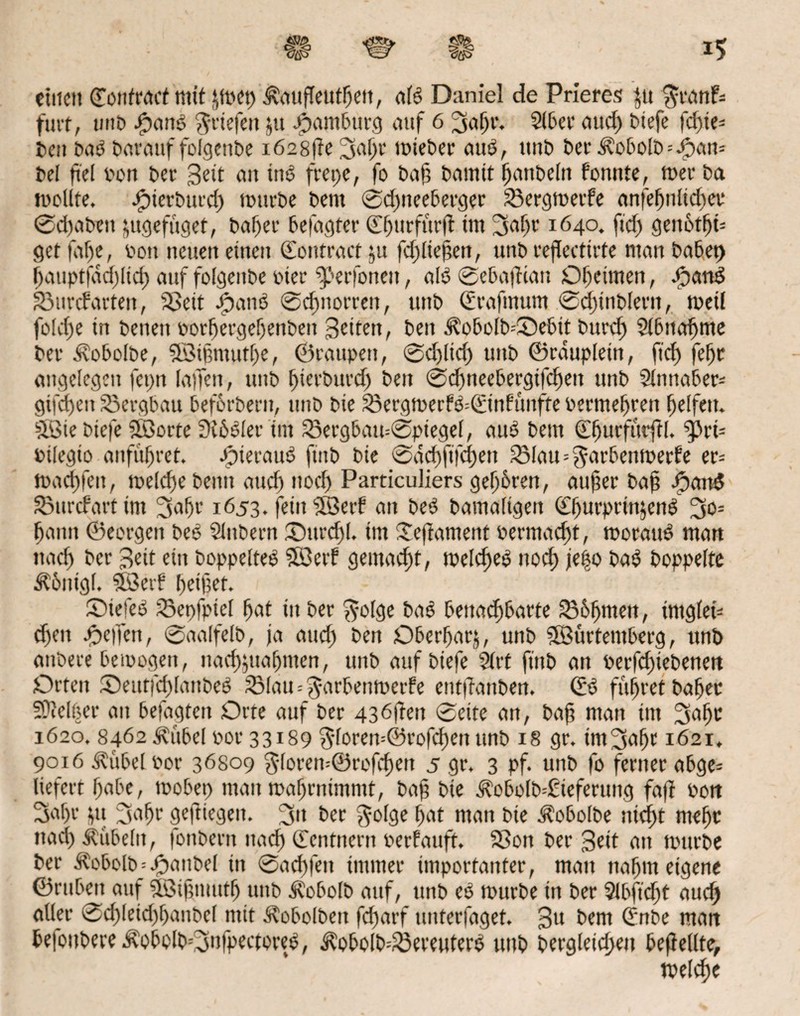 einen ©onfractmit jwep Äaufleuthett, nid Daniel de Prieres ^u $ranFs futt, unt> .(pond Briefen ja Hamburg auf 6 SufH'< Slber micf> biefe fcf>te= ben bub bnrauf folgenbe i62Sfte 3nl)r tt>ieber uud, unb ber 3?obolb = Jpaw bel fiel bon bet* 3eit au ind frepe, fo bah bamtt hanbeln fonnte, wer ba wollte, Jpierburd) würbe bent ©dpieeberger £3ergwerfe anfe^nlic^et* ©d)abeit fcugefiiget, baf)er befugter ©fmrfurft tut Siafjr 1640. ftd) genbtljü getfnl)e, bott neuen einen ©ontraetju fdjliehen, unb reflectirte matt habet) |)auptfad)ltd) auf folgenbe hier ^'erfonen, alb ©ebafKan Oheimen, dpand S3unfarten, SSeit dpand ©chnorrett, unb ©rnfmum ©chmblerit, weil fold)e in benett borhergeljenden Seiten, ben Äobolb=3Debit burd) Slbtta^me ber ^vobolbe, SBihmutlje, ©raupen, ©d)lid) unb ©rauplein, fiel) fetje angelegen fepn laffeit, unb hierburd) ben ©cfmeebergifchett unb 2ltmaber= giften Bergbau beforberu, unb bie 23ergwerFd=©tnfünfte bermetjren Reifen. Söte biefe SBorte 3t6dler tut 23ergbau=©piegel, and bem C^urfurftl. ^3rt= bilegto anfüfjret. Jpiernud ftnb bie ©nd)ft'fd)en 25Iau=^arbenwerfe er= wact)fen, welche beim aud) nod) Particuliers gehren, atther bah /»and 33urcfart im 3af)r 1653. fetitSBerf an bed bamaligen ^urprin^end 3>o= bann ©eorgen bed Slubern Surdjl. tm Seftnment bermneht, woraud matt und) ber Seit ein boppelted SBetf gemacht, weld)ed noch je|o bad hoppelte $6nigl. SSetf hetzet. Oiefed Sepfpiel hat tu ber $olge bad benachbarte Böhmen, intglet* cf)en Reifen, ©nalfelb, ja and) ben Oberhnrj, unb SSürtemberg, ttnb anbere bewogen, nachjuafjmen, unb auf biefe 2lrt ftttb an berfchiebenen Orten Oeutfchlanbed SMau=^arbenwerfe enttTnttben. ©d führet ba^ec Sltelöer au betagten Orte auf ber 436ften ©eite an, bah man im 2tafW 1620. 8462 Jfübel bor 33189 $forew©rofd)en unb 18 gr. im2snf>e 1621, 9016 Äübelbor 36809 $loren=©rofd)en 5 gr. 3 pf. unb fo ferner abge- liefert habe, mobep man wahrnimmt, bah bie $obolb=£ieferung fa(t bon Sähe &u 3nfjr geftiegett. S» ber $olge hat man bie ^obolbe nidf>t meljt ttad) Äiibeltt, fonbern nad) ©entnern berfauft. Sion ber Seit an würbe ber Äobolb;/»anbei in ©achten immer importanter, man nahm eigene ©ruben auf SSBihmutfj unb Äobolb auf, unb ed würbe in ber 2lbftd)t auch aller ®d)Ieid)banbel mit Äobolbeit fd)arf unterfaget. Sa bem ©nbe matt he|oubere$obolbOifpectored, ^obo(b=£3ereuterd unb begleichen beflellte, welche