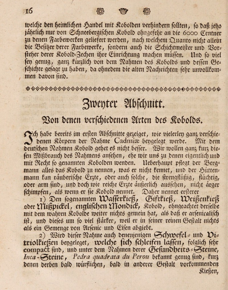 »eldje ben heimlichen bpanbel mit Äobolbeit berhtnbern follfe», fo baf jefjo jährlich nur bott <jod)neebergifdjen i?obolb obugefehr an bte 6000 ©entner ju benen $arbe»erfen geliefert »erbe», nad) »eifern Qttanto ntcfjt allein bte 23eftßer berer $arbe»er£e, fonbern aud) bte @d;id)tmetjter unb Sßor= fieser berer Ä'o6o!b=3ed)e» ihre ©inrichtung machen muffe». Unb fo btel fet> genug, ganj fürjltd) bon bern Nahmen be£ d?obolbb unb beffen ©e= fd)tcf)te gefugt $u haben, ba ofjnebem bte alten Nachrichten fehr unbollfoim nten babon ftitb. 3wci)tcr Slbfdfititt. 93on tonen torfdjtetonen 2(vten tos $o6ofös. f^d) habe bereite tut erfreu Slbfdjnitte gejeigef, tote bielerlet) gant berfd)ie* ^ benen Körpern bet Nähme Cadmice bepgelegt »erbe, Slftit bem beutfd)eit Nahmen Äobolb gehet e£ nicht beffer. 9Bir »ollen ganj fur$ bte- fett SÖtihbraudj be6 NafjmenS attfeheit, ehe »ir tu» ju benen eigentltd) unb mit Ned)t fo genannten ^obolbett »enbett. Ueberffaupt pflegt ber S3erg= mattn aUeO baö Äobolb ju nennen, »ab er nicht ferntet, unb ber fmtte» mann tan rdubettfdje ©r&te, ober auch fold)e, bte ftrengflüfng, flüchtig, ober armfinb, uitbboch»ie reiche ©rjte aufterltch auofehen, nicht arger fchimpfen, alb »etttt er fie ^obolb nennet. Sähet nennet erdeter 1) Sen fogenannten ¥Daffepfrcj$, (Biftfiefi, XVci$en?ic$ ober VTitßptcfrel, cüglt)cl>cn tTCöntoct?, Äobolb, oljngeadjfct berfelbe mit bem »ahren Äobolbe »etter nid)» gemein hat, alb bah er arfemcalifd) ifl, unb biefeb um fo biel ffdrfer, »eil er in feiner reinen ©eff alt nichtb <tlb ein ©ernenge bott Slrfenic unb ©ifen abgtebt. 2) 5öirb btefer Nähme aud) bcttenjertigen 0d)wefcl ? unb X>i* trtolfteßm bepgeleget, u?eld>e ftcf> fd>letfcn taffen, folglich fehr compaa; finb, unb unter bem Nahmen berer (jfcfunöpetta*0tetne, Inca - @tctne, Pecira quadrata du Perou befannt genug finb, furj betten berben halb »urfücl;eu, halb in anbetet ©eftalt borfontmenben Ziehen,