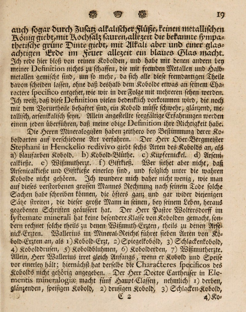 <wd> fbfrat* fcurd) Sufätj alfaltfcf>er c, feinen mctalltfd)ctt Evom'g gtcbt,mtt X\ocl)fal$ (amen, allezeit bie bekannte fympa* tlyctifclyc grüne iDtnte gtebt, mit 2Uf*alt aber unb einet glas* «cf>tigen £rfce im ^euet allezeit ein blaueo ©las m«d)t. 3cf) ret>e hier bloff bott feinen Äobolben, uttt> habe mit betten anbern bep meiner Definition nichts $u fefiaffett, bie mit frembett S9?etntlen unb ^paib- metnUen gemifdjt ftitb, um fo mehr, bu ftd) alle biefe frembartigen Sfeile betbon fefieibett InfTett, offne buf? beeholb beut ^obolbe etmoS an feinem €(ja= rnctere fpecifico entgehet, mie mir in bec $olge mit mehreren fehen merben. 2sch meiß, baff btefe Definition bielen bebenflid) borfointnen mirb, bie ttoeb mit bem 33orurtheile behaftet ft'ttb, ein Äobolb muffe fchmeffr, glnnjettb, me* tallifd), nrfenifnlifd) fepn. SiUein ungeteilte forgfnltige Befahrungen merben einem jebett überfuhren, bnfi meine obige Definition ihre SKid)tigfeit habe. Sie bereit SOtinerafogiffen hüben jeifffero bet) üöeftimtnung berer Äo= boibarten auf berfd)iebene Slrt berfafjren. Ser Sperr Ober^ßergmeiffer Stephani in Henckelio redivivo gtebt fed)S Slrten beo Äobolbo ntt, als a) blaufarben Äobolb. b) &obolb--S3lütf)e. c) Äupfernicfel. d) Slrfetth calfieffe. e) Sföijjmutherjt, f) 0tftfiejf. S8er fielet aber nicht, baff Slrfenicalf iefte unb 0tftfiej5e einerlei) ftttb, unb folglich unter bie mähren Ü?obolbe nicht gehören. 2sd) munbere mich baffer nicht menig, mie man auf biefeb beworbenen groffen Statutes Siedjnuttg nach feinem Hobe folche 0nd)en habe fchreiben föttnen, bie öfters gattj unb gar miber biejenigen 0ape ftreiten, bie biefer grofe Staun in feinen, bep feinem £eben, heraus gegebenen 0d)rtften gepuffert hat. Ser Sperr ^aftor SöolterSborff im fyftemate minerali hat feine befonbereklaffe bon Äobolben gemacht, fon* bertt rechnet fofefie tffeifS ju benett Söifmutff Brüten, tffeilS ju betten Slrfe^ nichBqten. SSnllertttS im StinernbSKeiche! führet heben Slrten bott bolb=Brjten an, nie i)Äobolb=Brg, 2)0piegelfobolb, 3) Scfilacfenfobolb, 4) Äobolbbrufen, 5) Äobolbbluhmett, 6) Äobolberben, 7) 3Öifmutf)er$te. Slllein, Sperr ©alleriuS irret gleich SlnfnttgS, mentt er Äobolb unb 0peife bor einerlei) halt; f)iernad)ff hat berfelbe bie Charafteres fpecificos beS ÄobofbS nid)t gehörig angegeben. Ser Sperr Soctor Bartheufer in Ele- rnentis mineralogite macht fünf spauphBlaffen, nehntlid) 1) herben, glanjenben, fpeiftgen £obolb, 2) bruftgen Äobolb, 3) ©chIncfcmÄobolb, j B 2 4)^0*