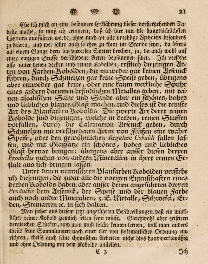 ©je tcfj mich an eine BefonPere drfldßrung Piefer PorßetgcßertPeti £a= belle ntaeße, fo muß td) erinnern, baß tcß ßier nnr t>ic ßauptfdd)lkßfien Genera auSfußren merbe, oßtte ntid) an alle unjjeßlige Species BefottPerö ju feßreit, nnb n>er follte aud) folcßes pt tl)un im ©tanpe fepn, ba 6fterö auf einem ©ange Prep ßid Piereriep ©orten ßredjeit, ja, ba aueß troßl auf einet einzigen ©tujfe oerfcßiePene Sitten ßepfammen fißeit. 3d) oerfieße alfo unter beiten berben nnb reinen Ä'obolben, erjtlid) biejenigen 2lt* ten oon ^rdtbemXVobolben, bic entweber gar feinen 4rfentcf führen, burd) 0d)niel$en gar feine 0peffe geben, übrigens aber entweber gar feine, ober etne faum merfliebe 0pubr eines anbern barinnen beftnblid>en tllctalles geben, mit reff nen alcali|cf>cn 0al$e unb 0attbc aber ein fd)6ttee, hohes ttnb ltcbltc!)eö blaues ®lap machen, unb bieffs tff bte retnjte 2lrt bes ^Mattfarben X\obclbs. 3Dte $tt>cptc 2lrt berer reinen X\obolbe ftnb biejenigen, weld>e in berben, reinen 0tuffen dorfallen, burd) bte Calcination 2lvfenüf geben, burd) 0d)mcl$cn nut oer|11)tcbenen drten oon *flüffen eine wahre 0peife, ober ben gewöhnlichen Regulum Cobaldi fallen laff fen, unb mit ©lajffatse ein fdßoncs, hohes unb liebliches (Blaß hervor bringen; übrigens aber auffer btefen brepen Froductis nid>ts oon anbern iTItneralien in ihrer reinen <3c* fialt aus fid> bringen taffen. Uttter benen ocrmifci)ten25laufarbenl\obolbcn derffche id) biejenigen, bte jtoar alle bie dortgen £igmfd)aften eines bcrbcnXVobolbs haben, aber auffer benen angeführten brepen Froduäis betn -Slrfentcf, ber 0peife unb ber blauen ^farbe auch nod> attbre tTlmeralien, j.£, iHetalle, 0d>wefel, ben, 0teinarten ic. in fid> halten. Sftatt fielet aus ptefern jefjt angefttßrfen Sßefcßrei&ungett, paß ein tmirf= ließet reiner ÄobolP jtemlid) feiten fepn muffe, ©leicßtroßl aber enfHren dergleichen ©tücfett, unp man muß folcße feunen lernen, mill man anPetS tßeilP feine ©ammlungett uaeß einer Slrt öott fpßematifcßer OrPmtng eitv= richten, tßeils aueß feine eßpmifd)en Slrbeiten nid;t hloS ßanPtrerKmdßig uuP oßne jOrPnung mit Pem Äobolpe anßellm. e 3 3$