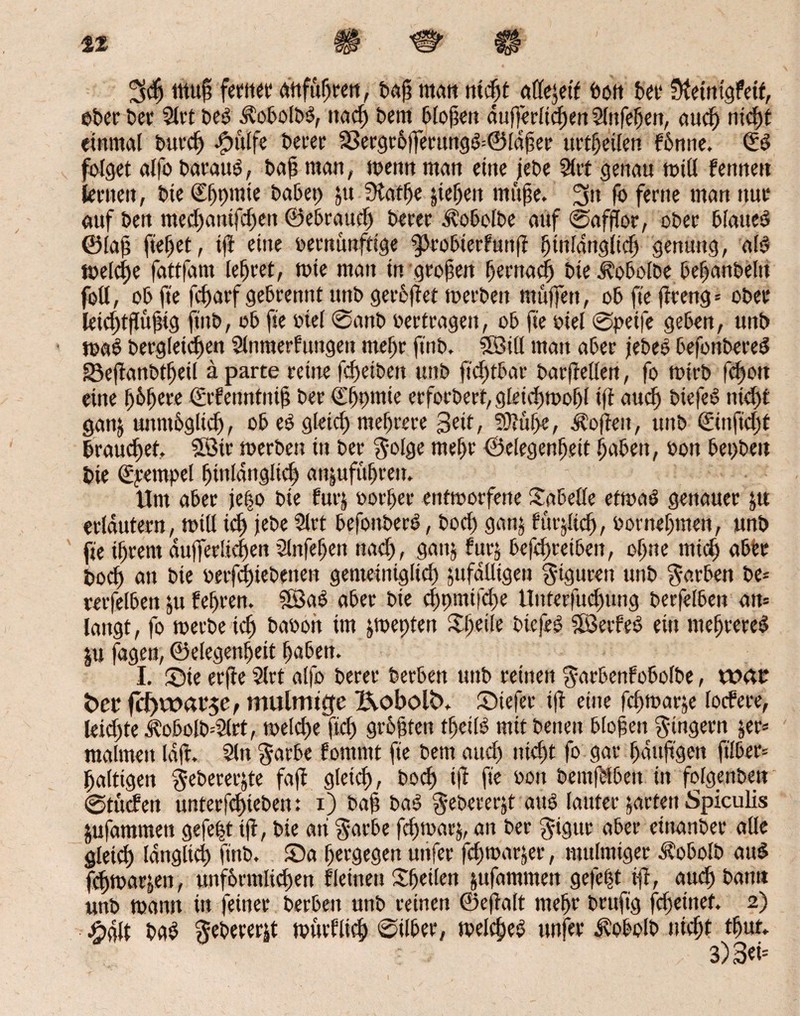 42 3$ muß fetitet* attfuheen, baß matt titelt adrett butt bet* Sletntgfeit, eher bet 5lrt beb .^obolbb, ttad) bem bloßen äußerlichen 5lnfehen, aud) ntcfjt einmal burch bptilfe berer 33ergr6jferung&©ldßer urtfjeüen fdnne. Qüb folget alfo barattb, baß man, toentt man eine jebe 2lrt genau toill Fenne« lernen, bie (Efpmie habet) ju Slatfje peljen tnttße. 3tt fo ferne man nur auf ben med)anifd)en ©ebraud) berer Äobolbe auf ©affior, ober blaueb ©laß fielet, tji eine »ernunftige 9)tobterfuttji hitdänglid) genung, alb löelc^e fattfam lefjeet, tote man in großen fernab bie ^obolbe befanbeltt foll, ob fte fc^arf gebrennt ttnb geredet toerbett muffen, ob fte jireng* ober* leichtfüßig ftnb, ob fte »iel @anb »ertragen, ob fte »iel ©petje geben, uttb mab begleichen Slntnerfungen mefr ftnb. SSBill man aber jebeb befonbereb g)ejianbtf)eil aparte re tue fdjetbett uttb ftdtfbar baifrellett, fo totrb fdjott eine f>6fere ©rfenntttiß ber €f)pmie erforbert, gleid)t»of)l tji auch biefeb ttid)t gattj unmöglich, ob eb gleich mehrere Seit, !>J?üf>e, Soften, unb ©inftd)f brauchet,. SBir toerbett itt ber $olge mefjt ©elegenljett haben, »on bepbeu bie (ü^empel hinlänglich an|ufüfjrett. Um aber jeßo bie iurj »orfer entworfene Sa5eile eftoab genauer ju erläutern, toill id) jebe 5lrt befottberb, bod) ganj fürjltch, »ornehtnen, unb fte ihrem äußerlichen Slnfefjen ttad), gattj fttrj betreiben, cd)ne mich aber pod) att bie »erfchiebenen gemeiniglid) ptfalltgeii gigurett unb Farben be- rerfelben ju fefrett. SBab aber bie d)pmifd)e Unterfuchung berfelben att= langt, fo toerbe id) baoott im jtoepten Sfeile biefeb Üßerfeb ein tttefrereb ju jage«, Gelegenheit fabett. I. ©ie erfie 51 et alfo berer berben uttb reinen $arbenfobolbe, tvau her fdfvoaise, mulmige l\obolb. ©iefer t|i eine feftoarje lodere, leid)te Äobolb--2lrt, welche fiel) größten tfjeilb mit betten bloßen Ringern jer* maltnett laft. 5ln $arbe fontmt fte bem aud) nicht fo gar fdttjigen ftlber= faltigen ^ebererjte faji gleich, bod) t|l fte »on beittfdbeit in folgenben ©tudett unterfdjteben: x) baß bab febererjt aub lauter garten Spiculis jufammen gefept tji, bie att $arbe fdjtoarj, an ber $igur aber einanber alle gleich länglich ftnb. ©a fjergegen uttfer jeftoarjer, mulmiger Äobolb aub fchtoac^en, unförmlichen f leinen ©teilen jufammen gejept ifi, auch bann unb toatin in feiner berbett unb reinen ©ejialt mefje brufig fd)eittef. 2) #glt bab gebeverjt toutflid) ©ilber, toelcßeb unfer ü'obolb nicht tfut. , 3)3et=