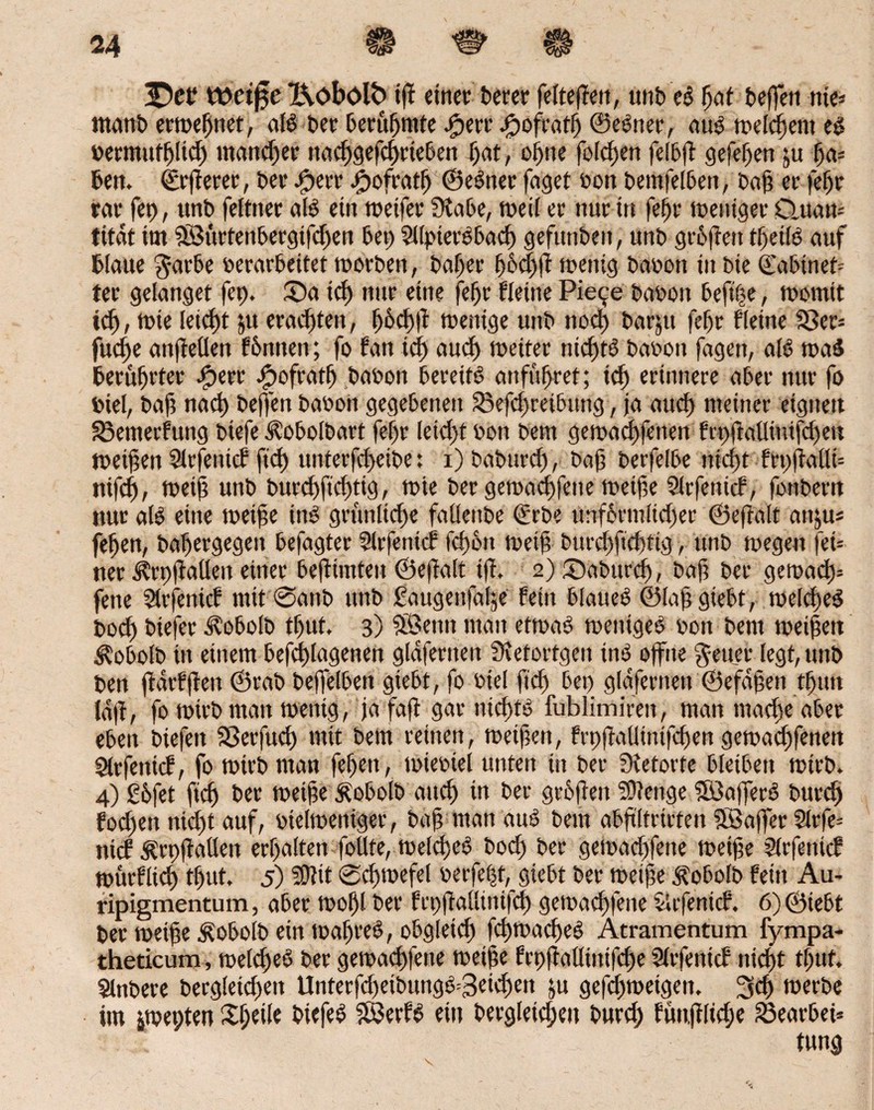 ttwt^e I\obölb iff einet; terer felteften, unb eS fjat beffen nie* manb erwefjttet, als bet berufjmte .fperr #ofratlj ©eener, aus meinem es oermutfylid) mannet nad)gefd)rteben Ijat, offne folcfjen felbft gefeiert ju fja* bert. ©rfterer, bet £err #ofratf) ©eSner faget sott bemfelben, baf et fefjr rat fet), unb feltner als ein weifet Stabe, weil er nur in fefjr weniger Cluati-- titdt im SB3urfenbergifd)en bet) 5llpierSbad) gefunden, unb gioffctt tljeilS auf blaue $arbe »erarbeitet worben, baljer fjödjft mentg baoon in bte (Eabineb ter gelanget fep. Sa icf) nur eine feljr Heine Pie^e babon beftfse, womit tcf), tote leicht ju erachten, fj6cj)|t wenige unb nod) bar^tt fef)t fleine 93et= fudje anfteüen f&nnen; fo fan td) aud) weiter tucftS baoon fagett, all waS berührter .jpert Jpofratf) baoon bereits anfufjret; id) erinnere aber nur fo Diel, baf nach beffen baoort gegebenen SBefdyretbung, ja aucl) meiner eigne« 23emerfung biefe Ä'obolbart feljr (etd)t oon bem gewacffenen frpfMtuifdyen weiten Slrfenicf ftd) unterfdjeibe: i) baburd), baf berfelbe nicfyt frpftalli* ntfd), weif unb burd)ftd)tig, wie ber gewad)fene weife Slrfenicf, fonber« nur aB eine weife tnS grtinltcfje falleitbe €rbe unf&rmlidjer ©eftalt anju* jefjen, bafjergegett befagter Slrfenicf fcfbn weif burd)ftrf)rig, unb wegen fei* ner jtrpftallen einer beftimten ©ejtalt iff. 2) Sabitrd), baf ber gewact>= jene üirfenicf mit ©anb unb gaugenfalje fein blaueS ©lafgiebt, welches bod) biefer Jtobolb tljuf. 3) Söenn man etwas weniges pon bem weifen $obolb in einem befd)lagenen gldferneit Stetortgen ins offne $euet legt, unb ben ftdrfften ©rab beffelbett giebt, fo Piel ffd) bei) gldfernen ©efdfen tfjmt laft, fo wirb man wenig, jafaft gar nicfytS fublimiren, man tnadye aber eben biefeit Sßerfud) mit bem reinen, weifen, frpftalJtntfcfjen gewaeffenett 5trfenicf, fo Wirb man fefjen , wieoiel unten tu ber Stetorte bleiben wirb, 4) £6fet ftdj ber wetfe Äobolb aitcf) in ber grbften SOtenge SöafferS burdj fodjen nidjt auf, otelweniger, baf man auS bem abftltrtrten Söaffer Slrfe* nief ÄrpftaUen erhalten foüte, weldyeS bod) ber gewadyfette weife Slrfenicf würfltd) tfjut. 5) 59tit ©cfpoefel perfekt, giebt ber weife Äobolb fein Au- ripigmentum, aber wof)l ber ftpfiallintfcf) gewaeffene Jlrfenicf. 6)©iebt bet weife Äobolb ein waljreS, obgletcf) fcfywacfeS Atramentum fympa- theticum, weld)eS ber gewaeffene weife frpftalltnifdye Slrfentcf nidjt tljuf, Slnbere bergletcfett Unterfd)eibungS=3eid)en ju gefefweigett, 3d) tPerbe itn iwepten Sfjetle biefeS SöerES ein berg(etd;eu burd; fün,ftlid;e 23eatbei=