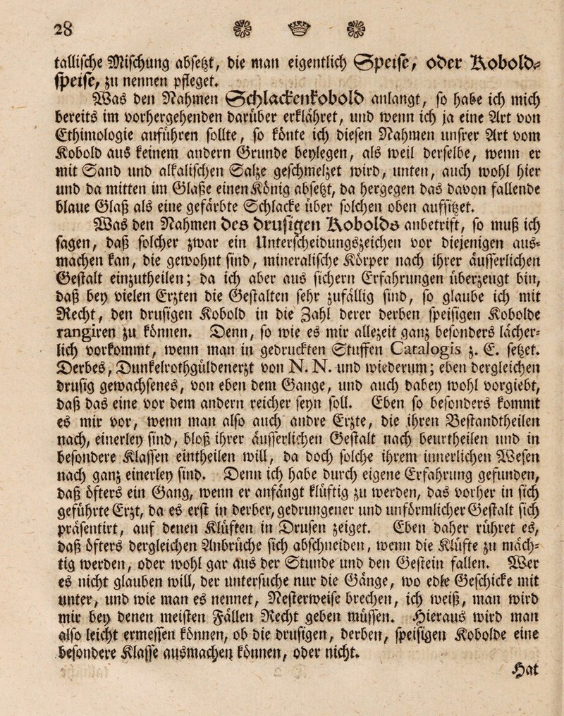 talltfdfe Sföifchüng a&fefjt, bie «tau eigentlich 0petfe, ober XvObol&= fpetfe, pt nennen pfleget, $Ba6 beit Nahmen 0d)lacfenfobolb anlattgt, fo habe tcf> midj bereits im oorhergeheitben barüber erführet, unb meint td; j<t eine Siet oott (Ethmtologie auf uh een follte, fo f6nfe id) btefen 9?al;men unfrer Siet Pont ülobolb auS feinem attbern ©rttnbe beplegen, als meii berfelbe, meint ec mit@anb nnb alfaltfd;ett @alje gefd)mel5et mirb, unten, and) mof)l hier unb ba mitten int ©laße einen Äontg ab feist, ba hergegen bas baoon falteube blaue ©laß als eine gefärbte @d)lacfe über folthen oben auffipet. 333aS ben Nahmen bco fcrufi ejen X\obotbo anbetrift, fo muh id; fagen, bah folget jmar ein UnferfchetbungSjeid;en bor biejenigeit auS« machen fatt, bie gemof;ttt ftitb, mineralifdje Körper uad) ifjrer dufferltd;en ©eftalt einjut^eiten; ba td; aber atto ftcfjem (Erfahrungen uberjeugt bin, baß bep bielen (Echten bie ©eftalten feffr jufäütg ftnb, fo glaube td; mit £Ked;t, ben bruftgett Äobolb in bie 3af)l beter berbeit fpeifigeit Äobolbe rangiren pt feinten. Senn, fo mie ee mir allezeit ganj befonberS Idcfjer- lid) oorfommt, menn matt tn gebrueften 0tuffeit Catalogis j. (E. fepef. SerbeS,Sunfelrothgülbenerp bon N. N. unb miebmtm; eben begleichen brufig gemachfeneS, bon eben bent ©aitge, unb and; habet; mof;l borgiebt, bah baS eine bor bem attbent reid;er fepit foü. (Eben fo befcitberS fomntt eS mir bor, meint mau alfo auch anbre <Erpe, bie ihren SBeffaitbthetlen nach, eiiterlep ftitb, bloß ihrer äußerlichen ©effalt nach beurtf;eifett unb in befottbere Piaffen eiittheiien mitt, ba bod; foid;e ihrem innerlichen ?föefen nad» gan$ einerfep ftitb. Senn ich habe burd; eigene (Erfahrung gefunbett, bah hfterö ein ©ang, menn er aitfängt fluftig t,u merben, bao borf;er in fid) geführte (Erd, ba es er ft in berber,gebrtntgener unb unf6rmltcf)er ©eflaft ftd; präfeitttrt, auf beiten bluffen in Stufen jeiget. (Eben baf;er rühret eo, bah hfterO bergleid;en Einbrüche ftch abfd;netbeit, menn bie stufte ju ntad> tig merben, ober mof;l gar aus ber @tuitbe unb ben ©efretit fallen. SBer eS nicht glauben miß, ber unterfuche nur bie ©ange, mo ebfe ©efeftiefe mit unter, unb mie man eSnennet, Stefiermeife bred;eit, ich meijj, man mirb mir bep benen meiffen fällen EKed;t geben muffen. finerauS mirb man alfo leid;t ermeffen fhnnen, ob bie brufigen, berbeit, fpeiftgen d?obolbe eine befottbere klaffe attbmad;ett founeit, ober nicht.