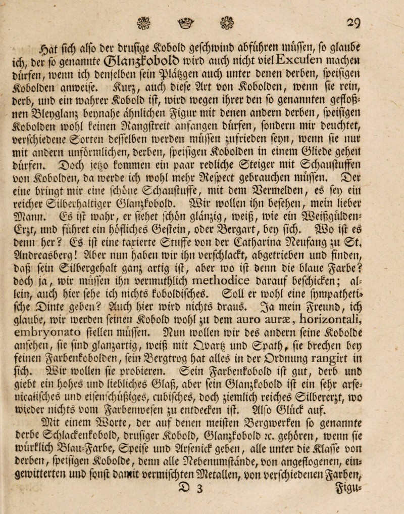 £at (ii'dj (ilfo ber bruftge Äobolb öcfcf>n?titt) abfujjren muffen, fo glaube ich, ber fo genannte ©lanjfobolb mirb and) nicht rielExcul'en machen dürfen, toenn id) benjelbett fein ^ßldtjgen aud) unter betten berben, fpetfigett Äobolben antueife. Äurj, and) btefe 2!rt rott $obolben, meint fte rein, berb, uitb eilt mähret* Äobolb ift, mirb megen ihrer ben fo genannten gcflog= nett 2Met>glan& bettnahe ähnlichen $igur mit betten anbertt berbett, fpetfigett Äobolbett mohl feilten Scangftreit atifattgen bttrfen, fottbent mir beitd)tet, perfd)iebctte 0ortett beffelben merbett muffen jttfriebett feptt, menn fie nur mit anbertt unförmlichen, berbett, fpetfigett ^oboibett itt einem ©liebe gehen bttrfen. ©od) tc(50 fommett ein paar reblid>e @teiger mit 0d)au|?uffett Pott ^obolben, ba merbe id> mof)l mehr fKefpect gebrauten muffen, ©er eine bringt mir eine fdioue 0djaujtuffe, mit bem Sßermelbeit, eS fet> eilt reicher Silberhaltiger ©lanjfobolb. ©ir modelt ihn befehett, mein lieber Sftanu. (ES ifr mahr, er flehet fd)ött gldnjtg, meig, mie eitt ©etggülbem ([•rjf, tntb führet ein (jöflidjeS ©efteiit, ober Vergärt, bet) ftdj. ©0 ift eS betttt her ? €6 ift eine tarierte 0titffe Pott ber (Eatljaritia Sfattfang ju 0t. Slnbreaoberg! Stber nun haben mir tf)tt Perfdjladt, abgetrieben unb ftnbett, bag fein 0tlbergehaft gattj artig ift, aber mo ift betttt bte blatte $arbe? boch ja, mir muffen if)n oermutfjlid) methodice barauf befdjtcPcn; ah- lettt, and; hier fehe id) iitd)tS bobolbifcgeS. 0oll er mof)l eine fpmpatfjett» fd)e ©inte geben? Sind) hier mirb nichts brauS. mein grettnb, icfj glaube, mir merbett feinen jfobolb mohl Jit bem auro aurae, horizontali, embryonato ftedett muffen. 9?un mollen mir beS attbern feine Äobolbe anfehett, fie ftitb glanjarftg, meig mit doarp unb 0path, fte brechen bet) feinen $arbenfcbolbett, fein 33ergfrog hat alles in ber Drbnttng rangirt itt fid). ©it* mollen fte probieren. 0ein garbcnfobolb ift gut, berb uttb giebt ein hohes tntb liebliches ©lag, aber fein ©lanjfobolb ift ein fefjr arfe* tucaii|cl)eS unb eifettfchugigeS, cttbifd)eS, bod) ziemlich reiches 0ilbererjt, mo triebet nichts Pont $arben»efen ju etitbetfen ift. Sllfo ©lud auf. SDtit einem ©orte, ber auf betten nieiften fSergmerfett fo genannte t>erbe 0d)ladenfobolb, brufiger itobolb, ©lattjfobolb u*. gehören, menn fte murflich 2Maii=$orbe, 0petfe unb Slrfenicf geben, alle unter bie klaffe ron berbett, fpetfigett Äobolbe, betttt alle 9?ebenumftdnbe, Pon angeftogenen, eim gemitterten unb fonft batmt permifcgten Metallen, pon perfchtebettett garben, ■vt. © 3 §tgm
