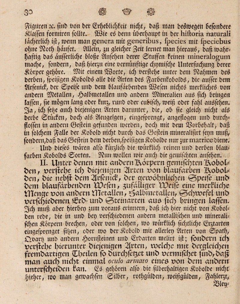 ^•igurett te. ftitb Pott bcv (Erßeblicßfeit ntcßi, baß matt besegelt befonbere $ laßen formtreu follfe. $öte ee beim uberfjaupt in bee hiftoria naturali lacßerltcß iß, meint matt genera mit generibus, fpecies mit fpeciebus oßne 9?otß ßdufet. Slüeitt, ju gleichet* Seit lernet matt ßteratB, baß maßr= ßaftig ba*o auf)erließe bloße Slnfeßen berer ©taffen feinen mineralogum trnteße, fottberit, baß ßterjtt eine vernünftige eßpmifeße Itnterfucßung berer $6rper geßbre. Mit einem SiSorte, icß berßeße unter bent 9?aßnten b.eö berbert, fpeiftgen ^obolbd alle bie Sitten be£ garbenfobolbp, bie außer bettt Slrfetttcf, ber ©peife unb beut blottfdrbenbeit 23efett nießtö metfließeö oott anbern Metallen, £albmetallen ttttb attbern Mineralien anö ft'cß bringen faßen, fie mögen lang ober für;, ruttb ober cubifcß, meiß ober faßl auofeßett. 3a, ttß feße atteß biejenigett Sitten barunter, bie, ob ße gletcß tiicßt aB berbe ©titefen, boeß aB Sleugelgen, eingefprengt, angeßogett ttttb bttreß* flößen itt anbern ©eßeitt gefunbett merbett, boeß mit beut ©orbeßalt, baß in folcßent ^alle ber Jtobolb nießt bureß baö ©eßeitt mttteralifirt ferm muß, foubertt,baß bao ©eßeitt bent berbett,fpetfigenJ?obolbe mir $ur marrice btene. Unb biefeö mdrett alfo fttrjlicß bie murfließ reinen unb berben blau= färben <Slobolb3 ©orten. Sßttn moüett mir aueß bie gemifeßten anfeßett. II. Unter benen mtt anbern Körpern gemtfct>ten Koboh ben, vergehe id> biejentgen Wirten von blaufarbcn I\obol* ben, bie nebfl bem 2trfcmd?, ber. gewöhnlichen ©peife unb bem blaufdrbenben XUefcn, $ufdiitgcr Weife eine merflidte Ülenge von attbern UTetaUen, ^atbmetallen, ©d)tvefel unb verfcS)iebenen *£rb= unb ©teinarten aus fiel) bringen laffen. 3cß muß aber ßterbep jum ooratB erinnern, baß icß ßier nießt von itobob beit rebe, bie in ttttb bet) berfcßiebeneit anbern metalltfcßen ttttb mineralb feßett Körpern brecßcu, ober Pott foleßett, mo murfließ ficßtlicße (Ergattert eüigefprenget fiten, ober mo ber ^obolb mit allerlei) Sitten von ©patß, Qoatl) ttttb attbern $ornßettten unb (Erhärten meltrt iß; fonbern ich ver|Iei)e hierunter biejcitigen 2lrten, tveld>e mit bergleid>cn frembartigeit Chtilen fö <5urd)fe^et unb verminet finit, ba^ man aud> nicht einmal oculo armato eines vott bem attbern unterfd)ciben ban. (Eö gjeß&ren alfo bie filberßalttgeu Jtobolbe ttießt ßießer, mo man gemaeßfen ©ilber, rotßgulbett, meißgulben, gaßlerg.