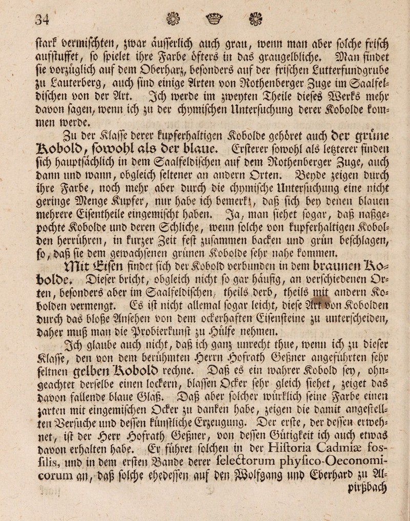 gar? »ermifchfen, jmar dufferlidj auch grau, meint man aber fofche frifdj auf puffet, fo fpielet ihre $arbe öfterb tu dab graugetbliche. 3)tan findet: fie »orjuglidj auf dem Oberhag, befonberb auf der frtfchett gutterfundgrube jtt gauterberg, and) find einige tlrfeit »on Rothenberger 3uge ünSaalfek difcf)ett »on der 9irt. 34) n>cct>e im jmepten Steile diefeS Sfßerfb mehr da»ott fagett. menn ich ju der cE)v>mtfcf)cu Unterfuchung derer Äobolde fom= men merde. 3u der Pfaffe derer fupferhaltigen Kobolde gehöret aud) fccr grüne Kobold ft fbwogl <*lö frcr blaue. Srgerer fomohl alb le|terer finden fid) hauptfdd)ltd) in dem ®aalfelbtfd)eit auf dem Rothenberger 3uge, auch dann und manu, obgleich feltener an andern Orten. 23epbe jeigett durch ihre $arbe t noch mehr aber durch die chpmifdje Uuterfud)ung eine nid;t geringe SOtenge jtttpfer, nur habe ich bemetfi, dafi fich bet) denen blauen mehrere Qafentljeile eingemifd)t haben, ^a, man ft'ehet fogar, dag nafige= pod)te Kobolde und deren @d)lid)e, meint folche »oit fupferhaltigen Jlobob den herrühren, in furjer Seit feg jufammen baden und grün befchlagen, fo, da§fie dem gemachfenen grünen i?obo!de fef)r nahe fommett. VTTtt Reifen findet fich der Kobold »erblinden tn dem braunen X\cm i>ölbe, ©iefer brtdjt, obgleich nicht fo gar häufig, an »erfchiedenen Or= ten, befonberb aber im @aalfeldtfchen, theifb derb, tgeilb mit andern i?o= dolden »ermengt. €b ifi nicht allemal fogar leid)t, diefe Slrt »on Kobolden durch dab bloge Slitfehert »on dem ocferhaften Sifeugetnc ju unterjcheiden, daher muh man die fprobierfitng ju Jpülfe nehmen. 3d) glaube and) nicht, dag ich gatg unrecht thue, menu ich ju diefer klaffe, den »oit dem berühmten .fperrn Refrath ©einer angeführten fehl* feltnett gelben &obotf> rechne, ©ah eb ein mahrer Kobold fep, of)n= geachtet detfelbe einen locf ent, blaffen Ocfer fehr gleid) gehet, jeiget dab da»on faltende blaue ©Iah. ©ah aber folcher miuflid) feine garbe einen jarteit mit etngemifchen Ocfer ju danfeit habe, jeigen die damit angegetü ten aSerfudje und deffeit füngliche (Erzeugung. j©er erfle, der befielt «meh¬ ltet, tg der bperr ©ofratf) ©ebner, »on deffeit ©ütigfeit id) auch etmab dawon erhalten habe. €r führet foXcgeit in der Hiftoria Cadmite fos- filis, und in dem erfleit 33ande derer fele&orum phyftco-Oeconomi- corum au, dah fdlfhe ehedeffeit auf heu $8oifgang und ©berhnrd &tt 511= pirfibach