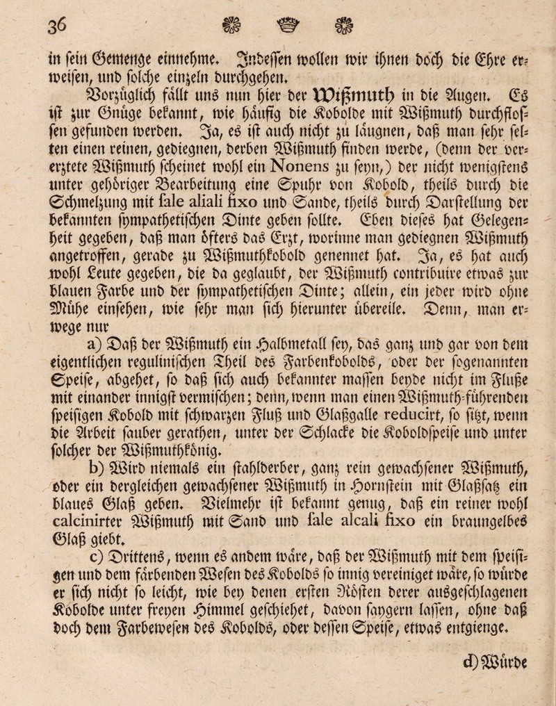 ttt feilt ©cmettge eintiepme, ^nbeffen roollen roie ipnett Docp feie (Epre er? roeifett, unk folcpe etnjeln burcpgepen, 33or$tig!icp fallt uttb nun fiter Der VDtfüttittth in bte Slugett. (Ed ifi lue ©nttge begannt, rote pdttftg Die Äobo’lbe tnit Sötpmutf) burcpfiof fett gefunken roerbett, 3«/ tfi aucp nid)t ju Idugtten, Dap matt fepr fei¬ ten einen reinen, gediegnen, Derben SBtpmutp jtnben roerDe, (Denn Der per-- erntete SßMpntutp fd)eittet roof)f ein Nonens ju feptt,) Der nicpt roenigf en£ unter gep&riger ^Bearbeitung eine ®pupr Don dtobolb, tfeifö bttrcp Die ©cpmel&ung mit fale aliali fixo unD ^attbe, tpetlö burcp ©arftellung Der befannten fputpatpetifcpen ©inte geben follte. (Eben btefeb pat ©elegen* peit gegeben, Dap man 6fterb Dab (Sr^t, rooritme man geDiegnen 5B3tf?mutp angetroffen, geraDe ju 3Btptnutpfobolb genennet pat, 3a, eb pat attcp roopl ßeute gegeben, Die Da geglaubt, Der Sötpmutp contribuire etroab jur blauen $arbe unb Der ft)tnpatpetifcpett ©inte; allein, ein jeher roirD opne SJlüpe einfepen, roie fepr man ftcp pierunter übereile, ©emt, man er- roege nur a) ©ap Der 5öipmutp ein j©albmetad fep, Dab ganj unD gar pon beut eigentlichen regulinifcpen £peil Deb ^arbenfobolbb, ober Der fogenanitteit ©peife, abgepet, fo Dap ftcp auep bekannter ntaffen bepbe nicpt ünglupe mit einanber tnntgfi bertnifepen; Denn,roeitn man einen 3Bipmufp=füprenben fpeiftgen Ä’obolb mit feproarjett $lup unD ©lapgalle reducirt, fo ft'pt, roeitn Die Slrbett fauber geratpen, unter Der ©cplacbe Die ^obolbfpetfe unb unter folcper Der $83ipmutp!6ntg. b) ÜBirb niemals ein fiaplberber, ganj rein geroad)fener SBipmutp, ebee ein Dergleichen geroaepfenee Söipmutp tu bpontfiein mit ©lapfap ein blaueb ©lap geben, SBtelmepr ifi befannt genug, Dap ein reiner roopl calcinirter äöiptnittp mit ©aitb unD fale alcali fixo ein brattttgelbeb ©lap giebt. c) ©rtttenb, roenn eb anbem rodre, Dap Der SBipmutp mit Dem fpeip* gen unb Dem fdrbenbett 9Befen Deb^obolbb fo innig bereiniget rodte,fo roitrbe er ftcp nicht fo leiept, roie bet) Denen erfreu ?0tbpen Derer aubgefdjlagenen Äobolbe unter frepett Fimmel gefepiepet, babonfapgern lajfen, opne Dap Docp Dem garberoejen beb dxobolbb, ober keifen ©peij>, etroab entgtenge. d) SßttrDe