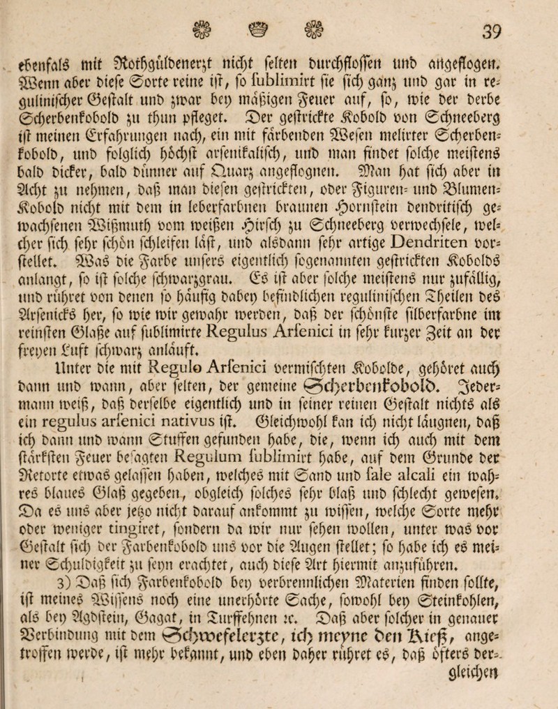ebenfalb mit Ütortjgülbenerjt nid)t feiten _ burc^flcffeti tmb attcjefTo^en. SÖcmt aber biefe ©orte rctttc ift, fo fublimirt ft'e ftd) gan& unb gar in re; gultnifcher ©e|lalt «nt» jmar bet) madigen fetter auf, fo, mie ber berbe @d)erbenfobolb &u t^un pfleget. Ser gefiricfte ^“obolb Port ©d)neeberg t|t meinen Erfahrungen nach, ein tntt fdrbenben 5Befett nteltrter ©cherben= fcbolb, ttttb folglid) f>6cf)f! aifeutfaltfd), unb man ftiibet |oId)e meiftenb halb bicfer, halb bnntter auf Qttar^ angejTcgitett. 5Ü?att hat ftd) aber itt 2ld)t 'nn nehmen, bah man biefen ge|irtcf feit, ober $tgurem unb 3Mumeu= fobolb ntd)t mit bcm in lebcrfarbneit braunen bporttfiein benbrtftfd) ge= tpad)fetten Eöihmutf) Pom meinen jptrfd) ju ©d)tteeberg oermed)fele, mel» d)er ftd) |ef)r fd)6n fd)leifett (aff, unb albbattu fehr artige Dendriten por* ftellet. $öab bie $arbe ttitferb etgenflid) fcgenannten geftricften Äobelbb anlangt, fo ift fo!d)e fd)toavjgrau. Eb tif aber foIcf>e meiftenb nur jufäüig, ttttb rühret Pon betten fo häufig habet) bcfiiiblidjen regulinifd)en Sheileit beb Slrfentcfö her, fo tote mir gema(jt tperbett, Da ft ber fd) onfie ftlberfarbne int reinfien ©Iahe auf fttblimirfe Regulus Arienici in fehr fttrjer Seit au bet frepeit Stift |cf)mar$ anläuft. Unter bie mit Regulo Arfenici oermifdjfett Aobolbe, gehöret and) bann ttttb mann, aber feiten, ber gemeine 0>d)et*benfobol£>. lieber* mann meih, bah beileibe eigentlich unb in feiner reinen ©eflalt nichts alb ein regulus arienici nativus iff. ©leid)mohl fern td) nicht laugneit, bah ich bann ttttb roatut ©tuften gefunbeit höbe, bie, menn id) aud) mit bem jtärfften ^euer beugten Regulum fublimirt höbe, auf bem ©rttnbe ber SKetorte etmab gelaffen hoben, melcheb mit 0anb unb fale alcali ein malj= reo blatteb ©Iah gegeben, obgletd) foldjeb fehr bläh tmb fd)Ied)t gemefen, Sa eb tmb aber jeijo nicht barauf anfotnmt jtt mtffctt, rnclche ©orte mehl* ober meniger tingiret, fonbertt ba mir nur fehen toollcn, unter maöpor ©eftalt ftd) ber garbettfobolb tmb por bie 2lttgett (Teilet; fo höbe ich eb mei= tter ©chulbigfeit $tt fentt erachtet, and) biefe 21 rt hiermit anjufüfjren. 3) Sah ftd) $arbetifobe(b bet) perbrettnlichett Materien finben follfe, ift meineb ESiffettb noch eine unerhörte ©ad)e, fomohl bet) ©teinfohlen, alb bet) ?lgbfteitt, ©agat, itt Strffehttett :c. Sah aber foldjer in genauer Sßerbittbuttg mit bem 0>d)wefeiastc, id> tticvnc fcen Kir^ onge= troffen merbe, ift mehr befgitnt, unb eben Daher ruhtet eb, bah ofterb ber*. öleidjert