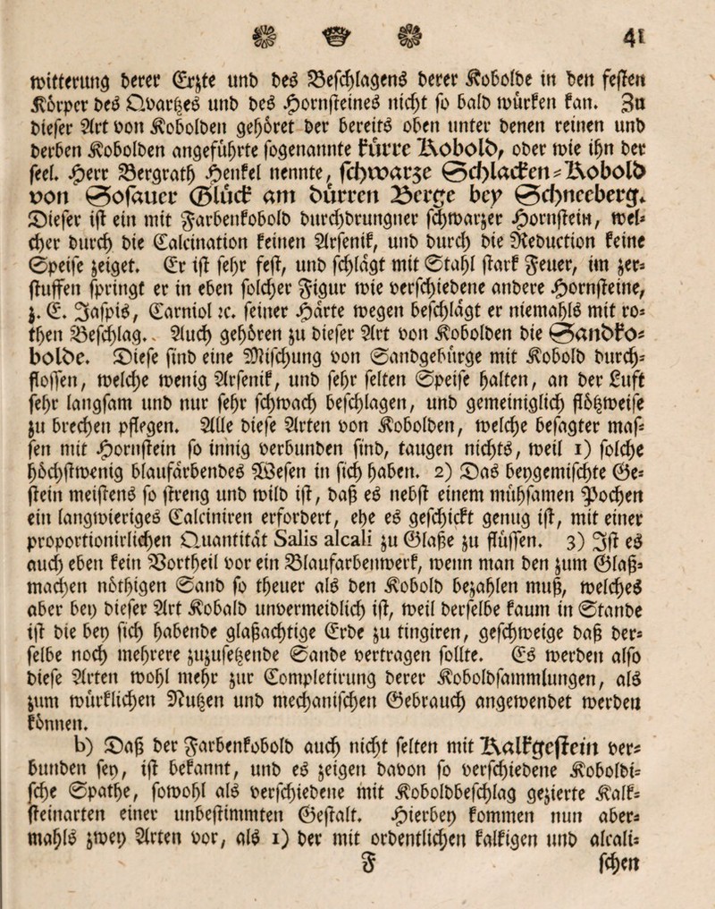 4* $ <&■ €# Witterung t>eccr <£rjtc unD beg 33efcf)lagen$ Derer J?obolbe in beit fefTen jlbrpcr t>cö Qbor|eö unt> be$ JjpornfTetneg ittd)t fo halb würfen fern. 3n btefer Slrt non Äobolben gehret Oer bereit^ oben unter Denen reinen unb t»er6en .föobolben angeführte fogenattnte buiwe j&oboltv ober wie ihn Der frei, jfperr 23ergratfj Teufel nennte, fcbwar$e 0cf)lad?en#Z\oböU> nort 0ofauci* ©lucb am Dürren 23cr£c bep 0d)nccbertf* ©iefer t(T ein mit $arbenf060ID burd)brungtter fchmarjer ^ornftein, web cf>er Durch He Salcination feinen Slrfenif, unD Durch Die Stebuction feine 0petfe jeiget. Sr ifi fehr feft, unD fchlagt mit 0tal)I flarf $euer, im jer# fluffen fpringt er in eben foldjer $tgur wie oerfduebene anDere .fhornfleine, j. S. 3afpi$, ©arniol tc. feiner £drte wegen befd)Idgt er nientafjlg mit ro* theit Söefchlag.„ Sind) gefahren ju Diefer Slrt non J?obolben Die 0an<>Fo# bolbc. ©iefe finD eine 3Jlifd)ung non 0anbgebürge mit ilobolb Durch- hoffen, welche wenig Slrfettif, unD fehr feiten 0petfe holten, an DerSuft fehr langfam unD nur fehr fehwaef) befdüagen, unD gemeiniglich P6^ft>etre ju Drechen pflegen. Sille Diefe Slrfen non Äobolbett, welche Defagter maf# fett mit .fpornfTein fo innig nerDunDen finD, taugen nichts, weil i) folcfje ij6d)|Tmenig DlaufarDenDeö Sfßefen in fid) hoben. 2) ©a£ bepgemifchte &e-- fTeitt meiflenö fo jlrettg unD wilb ifi, baß eö nebfl einem mühfomen Jochen ein langwieriges Solciniren erforDert, ehe eS gefihicft genug tfl, mit einer proportionirlichen Quantität Salis alcali ju @lafe ju flüfTen. 3) 3fl e$ aud) eben fern SSorthetl Por ein SMaufarbenwerf, wenn ntan Den jum ©Iah# machen nbthigen 0attD fo theuer als Den Äobolb befahlen muh, welches aber bet) Diefer Slrt ÄobalD unoermeiblid) ifi, tPeil Derfelbe faunt in 0fanDe i|T Die bep fid) hobenbe glafachtige Srbe ju tingiren, gefchweige bah Der» felbe noch mehrere jujttfehenDe 0attDe pertragen follte. SS werDett alfo Diefe Slrtett wohl mehr jitr Somplefirung Derer d?oboIbfatnmluttgen, als &unt würflichett Slufsen unD ntecf>anifcf)ett ©ebrauch angewenbet werben fhnttett. b) ©aft Der $arbenfobolb auch nteft feiten mit 2\alFcjefiem per# buttDeit fep, tfl befannt, unD es jeigeit DaPon fo perfd)iebeite ^obolbi# che 0pathe, fowohl als perfchieDene mit d?obolbbefcf)lag gegierte d^alf# Teinarten einer unbefTtntmtett ©efTalt. .fpierbep fomtnett nun aber# mahfö &wep Slrten por, als 1) Der mit orbentlichen folfigen tmb alcali# • ' § fd) ett