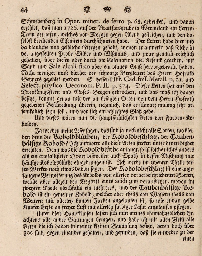 ©cgmebenberg in Oper, miner. de ferro p. 68, gebenfef, ittib babott erjeglet, bag man 1726, auf ber S3rattforSgrube in SBermelanb ein Settern Strom getroffen, roetdjeö bon 59iorgen gegen Slbenb gegricgen, unb ben ba> felbg brecgenbett ©fengetn burcgfcgnitten gäbe, ©er Setten habe gier unb i>a blaulicge unb gelbliche 9?iergen gehabt, roobon er anmerft bag folcge itt ber angegellten ^robe ©Uber unb SÖJigmutg, unb par jiemltcg retcglicg gehalten, über btefeb aber bttrcg bie Calcination biel Slrfetttb gegeben, mit ©anb unb Sale alcali fixo aber ein blauet ©lag gerborgebracgt gaben, ffttcgt toentger mug gierger ber fcgmarje S3ergletten beb |)errn Jgofratg ©egttere gejeglet merben. ©, beg'en Hift. Cad. foff. Metall, p. 21, unb Seiest, phylico -Oeconom. P. II. p. 374. ©iefer Setten gat auf ben ©repfbnigbflern unb SOtofeb = ©eegen gebrochen, unb bab mab tcg babon beftpe, fommt genau mit ber an betagten Orten bort bem bereit ^jofratg gegebenen SÖefcgreibung überein, ncgmlicg, bag er fcgtoarj mulmig fegr ar= fentfalifcg fepn foU, unb oor ficg ein fcglecgteb ©lag gebe, Unb biefeb mdren nun bie gauptfacglicggen Sitten bon Farben bolben. * 3a merben meine Seferfagen, babftnb ja nodj nicgt alle ©orten, rooblei* ben benn bie 2\obolbblütf>en, ber l\oboR>befd)lag, ber C<utben= I?c£lft(je j&obol£>? 3cg antworte alle btefe Sitten gecfeit unter benen biggec er&eglten. ©enn toab biel\obolbblütl)t' anlangt, fo ig folcge nicgtb anberb alb ein crpfMifirter Qbarj bigroeilen aucg ©patg in beg'en TDttfdjung nur gdugge Äobolbbblütge eingebrungen ig. 3 cg werbe im pepten ltgeile bie= feb $Betfeb nocg etwas babon fagen. ©er j&obolbbefa>lacf ift eine ange* fangene SSerwttterung beb^obolbb bon allerlep oorgerbeffgriebenen ©orten, welcge aber allezeit ben S3eptritt etneb acidi jum boraubfeget, wobon tm pepten Sgeile gleichfalls ein megrereb, unb ber ü<*ubenb«lft$e l\ö= bolt) ig ein gemeiner Äobolb, welcger aber tgeilb bott SSagern tgeilb bon Sßettern mit allerlep bunten garben angelaufen ig, fo wte etwan gelbe i?upfer=<Erp an freper Suft mit allerlep farbiger Safur anpaufen pgegen. Unter btefe Jpauptflagen lagen ficg nun meineb ognmaggeblicgen (Er* acgtenb alle anbre ©attungen Bringen, unb gäbe tcg mit allen g-leig alle Slrten bie icg babon in meiner Weinen ©ammlung bejt|e, beren bocg über 300 gab, gegen einanber gegalten, unb gefunben, bag fte entweber ju ber . einen