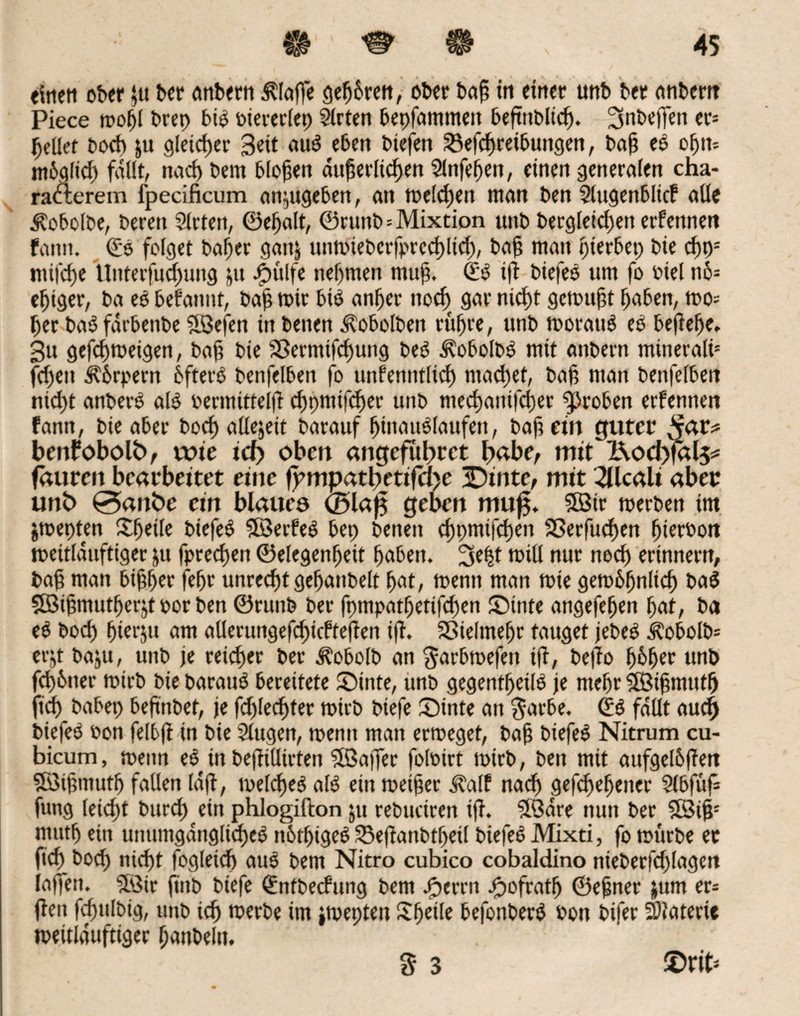 «itieti ober $u ber anbern klaffe geß&ren, ober baß tu einer unb ber anbern Piece moßl brep bis biererlep Sfrten bepfammeit beftttbltcß. 2Snbeften er* gellet bocß ju gleicßer Beit au$ eben biefen SBefcßreibuttgen, baß eö oßn-- mbgltd) fallt, nach bem bloßen dußerlicßen Slnfeßen, einen generalen cha- rafterem fpecificum anjugeben, an meldjen man ben Stugenblicf alle ^obolbe, bereit Sirtett, ©eßalt, ©runb=Mixtion unb bergletdjen erfennett fattn. (£e folget baßer gan) unmieberfprcdßtd), baß mau pierbep bie cßp= ntifcße tlnterfucßung ju ogjulfe neßmen muß. (Z$ iß biefeb um fo biel nö= eßiger, ba eb befamit, baß mir bib anßer ttocß gar nicßt gemußt ßaben, mo= ßer ba$ farbettbe SBefen in benen ^obolben rüßre, unb morauä eb beßeße. 3u gefeßmeigen, baß bie Sßermifcßung beö i?obolb$ mit attbern mineralü fd)eit kbrpern bfterg benfelben fo unfenntlicß ntaeßet, baß man benfelbett nicßt anberS al$ bermitteiß eßpmifeßer unb meeßanifeßer groben erfennen fantt, bie aber boeß allejeit barauf ßtttatmiaufeti, baß ein guter bertfobofö, wie id> oben angefubret I>abe, mit &ocf)fal5* faureit bearbeitet eine fpmpatbetifa>e 3Dtnte, mit 2Ucali aber unb 0anbe ein blauea <25la0 geben mu£. $Bir merben im jmepten ©jede biefeb SBerfeö bep benen eßpmifeßett SSerfucßen ßterbott meitlditftiger ju fpreeßen ©elegenßeit ßaben. 3e|t mit! nur noeß erinnern, baß man bißßer feßr unreeßt geßanbelt ßat, menit man mie gembßnltcß ba$ 5öißmutßer$t bor ben ©runb ber fpmpatßetifcßen ©inte angejeßen ßat, ba eö boeß ßierju am allerungefcßicfteßen iß. Sßielmeßr tauget jebeg kobolb* erjt baju, uitb je reießer ber ^obolb an $arbmefen iß^ beßo ßbßer unb fcß&tter mtrb bie barauö bereitete ©inte, unb gegentßeilö je meßr 5Öißmtttß ftd) babep beßnbet, je fdßecßter mirb biefe ©inte an $arbe. (£ä fallt aud) biefeO bon felbß in bie Slugen, menit man ermeget, baß biefeö Nitrum cu- bicum, mettn eö in beßillirten SBaßer folbirt mirb, ben mit aufgeßßert Söißmutß fallen laß, melcße^ al$ ein roeißer il'alf naeß gefdjeßetter Slbfuf* fung leießt bureß etrt phlogifton ju rebtteiren iß. Södre nun ber SBiß* mutß ein unumgdnglkßeö ttbißtgef? SBeßanbtßeil btefeO Mixti, fo mürbe ec fieß bod) nicßt fogletcß auö bem Nitro cubico cobaldino nteberßßlagett iatTett. 5öir ßnb biefe (Entbecfung bem jjperrn #ofratß ©eßner jum er* ßen fcßttlbig, unb icß merbe im jmepten Sßetle befonberb bon bifer SÖlaterte mettlduftiger ßanbeln. . 3 3 ©rit*